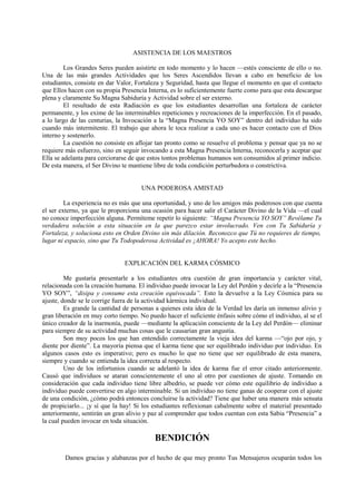 ASISTENCIA DE LOS MAESTROS
Los Grandes Seres pueden asistirte en todo momento y lo hacen —estés consciente de ello o no.
Una de las más grandes Actividades que los Seres Ascendidos llevan a cabo en beneficio de los
estudiantes, consiste en dar Valor, Fortaleza y Seguridad, hasta que llegue el momento en que el contacto
que Ellos hacen con su propia Presencia Interna, es lo suficientemente fuerte como para que esta descargue
plena y claramente Su Magna Sabiduría y Actividad sobre el ser externo.
El resultado de esta Radiación es que los estudiantes desarrollan una fortaleza de carácter
permanente, y los exime de las interminables repeticiones y recreaciones de la imperfección. En el pasado,
a lo largo de las centurias, la Invocación a la “Magna Presencia YO SOY” dentro del individuo ha sido
cuando más intermitente. El trabajo que ahora le toca realizar a cada uno es hacer contacto con el Dios
interno y sostenerlo.
La cuestión no consiste en aflojar tan pronto como se resuelve el problema y pensar que ya no se
requiere más esfuerzo, sino en seguir invocando a esta Magna Presencia Interna, reconocerla y aceptar que
Ella se adelanta para cerciorarse de que estos tontos problemas humanos son consumidos al primer indicio.
De esta manera, el Ser Divino te mantiene libre de toda condición perturbadora o constrictiva.
UNA PODEROSA AMISTAD
La experiencia no es más que una oportunidad, y uno de los amigos más poderosos con que cuenta
el ser externo, ya que le proporciona una ocasión para hacer salir el Carácter Divino de la Vida —el cual
no conoce imperfección alguna. Permíteme repetir lo siguiente: “Magna Presencia YO SOY” Revélame Tu
verdadera solución a esta situación en la que parezco estar involucrado. Ven con Tu Sabiduría y
Fortaleza, y soluciona esto en Orden Divino sin más dilación. Reconozco que Tú no requieres de tiempo,
lugar ni espacio, sino que Tu Todopoderosa Actividad es ¡AHORA! Yo acepto este hecho.
EXPLICACIÓN DEL KARMA CÓSMICO
Me gustaría presentarle a los estudiantes otra cuestión de gran importancia y carácter vital,
relacionada con la creación humana. El individuo puede invocar la Ley del Perdón y decirle a la “Presencia
YO SOY”, “disipa y consume esta creación equivocada”. Esto la devuelve a la Ley Cósmica para su
ajuste, donde se le corrige fuera de la actividad kármica individual.
Es grande la cantidad de personas a quienes esta idea de la Verdad les daría un inmenso alivio y
gran liberación en muy corto tiempo. No puedo hacer el suficiente énfasis sobre cómo el individuo, al se el
único creador de la inarmonía, puede —mediante la aplicación consciente de la Ley del Perdón— eliminar
para siempre de su actividad muchas cosas que le causarían gran angustia.
Son muy pocos los que han entendido correctamente la vieja idea del karma —“ojo por ojo, y
diente por diente”. La mayoría piensa que el karma tiene que ser equilibrado individuo por individuo. En
algunos casos esto es imperativo; pero es mucho lo que no tiene que ser equilibrado de esta manera,
siempre y cuando se entienda la idea correcta al respecto.
Uno de los infortunios cuando se adelantó la idea de karma fue el error citado anteriormente.
Causó que individuos se ataran conscientemente el uno al otro por cuestiones de ajuste. Tomando en
consideración que cada individuo tiene libre albedrío, se puede ver cómo este equilibrio de individuo a
individuo puede convertirse en algo interminable. Si un individuo no tiene ganas de cooperar con el ajuste
de una condición, ¿cómo podrá entonces concluirse la actividad? Tiene que haber una manera más sensata
de propiciarlo... ¡y sí que la hay! Si los estudiantes reflexionan cabalmente sobre el material presentado
anteriormente, sentirán un gran alivio y paz al comprender que todos cuentan con esta Sabia “Presencia” a
la cual pueden invocar en toda situación.
BENDICIÓN
Damos gracias y alabanzas por el hecho de que muy pronto Tus Mensajeros ocuparán todos los
 