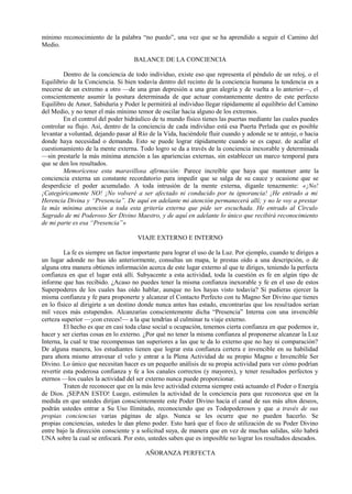 mínimo reconocimiento de la palabra “no puedo”, una vez que se ha aprendido a seguir el Camino del
Medio.
BALANCE DE LA CONCIENCIA
Dentro de la conciencia de todo individuo, existe eso que representa el péndulo de un reloj, o el
Equilibrio de la Conciencia. Si bien todavía dentro del recinto de la conciencia humana la tendencia es a
mecerse de un extremo a otro —de una gran depresión a una gran alegría y de vuelta a lo anterior—, el
conscientemente asumir la postura determinada de que actuar constantemente dentro de este perfecto
Equilibro de Amor, Sabiduría y Poder le permitirá al individuo llegar rápidamente al equilibrio del Camino
del Medio, y no tener el más mínimo temor de oscilar hacia alguno de los extremos.
En el control del poder hidráulico de tu mundo físico tienes las puertas mediante las cuales puedes
controlar su flujo. Así, dentro de la conciencia de cada individuo está esa Puerta Perlada que es posible
levantar a voluntad, dejando pasar al Río de la Vida, haciéndole fluir cuando y adonde se te antoje, o hacia
donde haya necesidad o demanda. Esto se puede lograr rápidamente cuando se es capaz. de acallar el
cuestionamiento de la mente externa. Todo logro se da a través de la conciencia inexorable y determinada
—sin prestarle la más mínima atención a las apariencias externas, sin establecer un marco temporal para
que se den los resultados.
Memorícense esta maravillosa afirmación: Parece increíble que haya que mantener ante la
conciencia externa un constante recordatorio para impedir que se salga de su cauce y ocasione que se
desperdicie el poder acumulado. A toda intrusión de la mente externa, díganle tenazmente: «¡No!
¡Categóricamente NO! ¡No volveré a ser afectado ni conducido por tu ignorancia! ¡He entrado a mi
Herencia Divina y “Presencia”. De aquí en adelante mi atención permanecerá allí; y no le voy a prestar
la más mínima atención a toda esta gritería externa que pide ser escuchada. He entrado al Círculo
Sagrado de mi Poderoso Ser Divino Maestro, y de aquí en adelante lo único que recibirá reconocimiento
de mi parte es esa “Presencia”»
VIAJE EXTERNO E INTERNO
La fe es siempre un factor importante para lograr el uso de la Luz. Por ejemplo, cuando te diriges a
un lugar adonde no has ido anteriormente, consultas un mapa, le prestas oído a una descripción, o de
alguna otra manera obtienes información acerca de este lugar externo al que te diriges, teniendo la perfecta
confianza en que el lugar está allí. Subyacente a esta actividad, toda la cuestión es fe en algún tipo de
informe que has recibido. ¿Acaso no puedes tener la misma confianza inexorable y fe en el uso de estos
Superpoderes de los cuales has oído hablar, aunque no los hayas visto todavía? Si pudieras ejercer la
misma confianza y fe para proponerte y alcanzar el Contacto Perfecto con tu Magno Ser Divino que tienes
en lo físico al dirigirte a un destino donde nunca antes has estado, encontrarías que los resultados serían
mil veces más estupendos. Alcanzarías conscientemente dicha “Presencia” Interna con una invencible
certeza superior —¡con creces!— a la que tendrías al culminar tu viaje externo.
El hecho es que en casi toda clase social u ocupación, tenemos cierta confianza en que podemos ir,
hacer y ser ciertas cosas en lo externo. ¿Por qué no tener la misma confianza al proponerse alcanzar la Luz
Interna, la cual te trae recompensas tan superiores a las que te da lo externo que no hay ni comparación?
De alguna manera, los estudiantes tienen que lograr esta confianza certera e invencible en su habilidad
para ahora mismo atravesar el velo y entrar a la Plena Actividad de su propio Magno e Invencible Ser
Divino. Lo único que necesitan hacer es un pequeño análisis de su propia actividad para ver cómo podrían
revertir esta poderosa confianza y fe a los canales correctos (y mayores), y tener resultados perfectos y
eternos —los cuales la actividad del ser externo nunca puede proporcionar.
Traten de reconocer que en la más leve actividad externa siempre está actuando el Poder o Energía
de Dios. ¡SEPAN ESTO! Luego, estimulen la actividad de la conciencia para que reconozca que en la
medida en que ustedes dirijan conscientemente este Poder Divino hacia el canal de sus más altos deseos,
podrán ustedes entrar a Su Uso Ilimitado, reconociendo que es Todopoderosos y que a través de sus
propias conciencias varias páginas de algo. Nunca se les ocurre que no pueden hacerlo. Se
propias conciencias, ustedes le dan pleno poder. Esto hará que el foco de utilización de su Poder Divino
entre bajo la dirección consciente y a solicitud suya, de manera que en vez de muchas salidas, sólo habrá
UNA sobre la cual se enfocará. Por esto, ustedes saben que es imposible no lograr los resultados deseados.
AÑORANZA PERFECTA
 