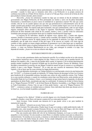 Los estudiantes por doquier añoran particularmente la perfección de la forma, de la voz, de la
actividad —cuando lo único que se interpone entre ellos y esa Perfección es su propia carencia de
confianza inexorable en el Poder Divino Interno, el cual es la Vida que fluye a través de la forma de ellos
para producir el deseo deseado ¡ahora mismo!
Maravillas. ¿Acaso los estremezco cuando les digo que un minuto al día de realmente sentir
gozosamente esta Magna Perfección, de Dios permeando sus mentes y seres con Su plena Intensidad,
transmutaría y transformaría en pocos meses la totalidad de su apariencia externa? Por más que suene
extraño, sólo de vez en cuando aparece uno que otro que permanecerá lo suficientemente cerca de tan
simple cuestión para producir estos gloriosos resultados. Lo mismo podrán lograr con el uso de este gran
Amor, Sabiduría y Poder. No esperen nada para reclamarlo, sino que continuamente, cada vez que tengan
algunos momentos libres durante el día, hagan lo siguiente: Sencillamente aquiétense y sientan esa
perfección de Dios llenando cada célula de sus cuerpos, mentes y seres: y pronto verán los suficientes
resultados para proseguir gozosamente hasta que la completa transformación tenga lugar.
La mayoría de los individuos, después de algunas veces, algunos días, y cuanto más algunas
semanas, pierden el entusiasmo gozoso; y cuando menos acuerdan, han dejado la idea por completo —
sólo porque el inquieto exterior de alguna manera les ha capturado la atención. Les digo, mis amados
estudiantes, que de nada sirve retrasar el Día del Logro. Si de renovar un vestido o de cierto tipo de
comida se trata, ustedes no tienen ningún problema en permanecer con la idea hasta que se manifieste.
Pues, no es más difícil entrar a la plena iluminación de la Luz —la cual contiene la Esencia de toda forma
externa —y tener esa Perfecta Manifestación en sus vidas, que conseguir la comida o la ropa. Eso
depende de ustedes. ¿Acaso no es éste un esfuerzo más digno?
RESTABLECIMIENTO DE LA MEMORIA
Una vez más, permítanme darles una ilustración sencilla: En su trabajo escolar en la vida externa,
se les requiere memorizar una o varias páginas de algo. Nunca se les ocurre que no pueden hacerlo. Se
dedican con empeño a ello, y antes de que puedan darse cuenta, lo lograron. Con la misma determinación
pueden ustedes restablecer la memoria olvidada que les devolverá grandes Tesoros de Sabiduría. Estoy
decidido a transmitirles la sencillez de esta Magna Verdad de manera tal que lo externo se vea obligado a
cederle el paso a esta Magna “Presencia”. No es más que una cuestión de mantenerse firmes hasta
lograrlo, y de no hacer que las cosas externas los hagan desconectarse.
Tal cual dijéramos al principio, un Trabajo definitivo se está haciendo a través de esta Instrucción
del “YO SOY”, y el mismo no puede ser deshecho. El Trabajo Interno de descargar la Gran Luz Cósmica
para bendición de la humanidad continua, haciendo caso omiso de toda condición externa. Este Trabajo
no es una cuestión ordinaria; y cuando los estudiantes entren bajo esta Observación, serán atraídos por un
Irresistible Poder de Luz Cósmica y Amor; y en el momento en que tomen hacia la izquierda o la derecha
apartándose de dicho Poder, encontrarán que algo los confrontará. Si trataran de olvidar la Gloria Interna
de su “Magna Presencia YO SOY” y de la Gran Hueste de Maestros Ascendidos, y esa Magna Actividad
es Todo-Controladora y Eterna. Una vez que el Gran poder Interno —que es la “Magna Presencia YO
SOY”— comienza a actuar, en realidad nunca se detiene. Estos individuos han dicho que desean servir a
la Gran Luz. ¡Les ha tomado la palabra y prosigue!
FLORES DE LUZ
Pregunta la Sra. Ballard: “¿Podré yo servirle alguna vez a los Grandes Poderes de la naturaleza
ayudando a diseñar y crear flores con marcas y puntos de Luz como parte de éstas?
Saint Germain: Estás tocando una memoria de lo que puede volver a ser, pero también la
memoria de lo que fue.
Sra. Ballard: “¿Ocurrió eso en esta Tierra o en Venus?”
Saint Germain: Por todas partes. Puedes hacer lo que se te antoje, y nadie podrá decirte nada. Al
contemplar esto, estás tocando tu propio Elemento Divino. Es que los Hijos del Fuego y del Aire tienen
gran genio para la creación de flores, un proceso que entraña el manejo de colores.
Hay una escuela justo detrás del velo de las limitaciones humanas, en la que se recibe a niños
pequeños y se les instruye. En esta escuela se crean flores y se diseñan muchas cosas para su educación y
entretenimiento. Tú enseñas en esa escuela, y mientras se está dando la instrucción verbal, el pensamiento
se presenta en las más bellas formas de colores. Tú has estado trabajando en esta escuela durante algún
tiempo, y los niños anticipan tu llegada con gran deleite.
 