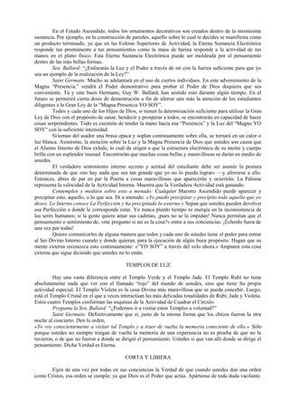 En el Estado Ascendido, todos los ornamentos decorativos son creados dentro de la mismísima
sustancia. Por ejemplo, en la construcción de paredes, aquello sobre lo cual te decides se manifiesta como
un producto terminado, ya que en las Esferas Superiores de Actividad, la Eterna Sustancia Electrónica
responde tan prontamente a tus pensamientos como la masa de harina responde a la actividad de tus
manos en el plano físico. Esta Eterna Sustancia Electrónica puede ser moldeada por el pensamiento
dentro de las más bellas formas.
Sra. Ballard: “¿Enfocarás la Luz y el Poder a través de mí con la fuerza suficiente para que yo
sea un ejemplo de la realización de la Ley?”
Saint Germain: Mucho se adelantará en el uso de ciertos individuos. En este advenimiento de la
Magna “Presencia,” vendrá el Poder demostrativo para probar el Poder de Dios doquiera que sea
conveniente. Tú y este buen Hermano, Guy W. Ballard, han sentido esto durante algún tiempo. En el
futuro se permitirá cierta dosis de demostración a fin de aferrar aún más la atención de los estudiantes
diligentes a la Gran Ley de la “Magna Presencia YO SOY”.
Todos y cada uno de los Hijos de Dios, si tienen la determinación suficiente para utilizar la Gran
Ley de Dios con el propósito de sanar, bendecir y prosperar a todos, se encontrarán en capacidad de hacer
cosas sorprendentes. Todo es cuestión de tender la mano hacia esa “Presencia” y la Luz del “Magno YO
SOY” con la suficiente intensidad.
Sitoman del asador una brasa opaca y soplan continuamente sobre ella, se tornará en un calor o
luz blanca. Asimismo, la atención sobre la Luz y la Magna Presencia de Dios que ustedes son causa que
el Aliento Interno de Dios exhale, lo cual da origen a que la estructura electrónica de su mente y cuerpo
brille con un esplendor inusual. Encontrarán que muchas cosas bellas y maravillosas se darán en medio de
ustedes.
El verdadero sentimiento interno secreto y actitud del estudiante debe ser asumir la postura
determinada de que «no hay nada que sea tan grande que yo no lo pueda lograr» —y aferrarse a ello.
Entonces, abres de par en par la Puerta a cosas maravillosas que aparecerán y ocurrirán. La Paloma
representa la velocidad de la Actividad Interna. Muestra que la Verdadera Actividad está ganando.
Contemplen y mediten sobre esto a menudo: Cualquier Maestro Ascendido puede aparecer y
precipitar esto, aquello, o lo que sea. Di a menudo: «Yo puedo precipitar y precipito todo aquello que yo
deseo. Lo Interno conoce La Perfección y ha precipitado lo externo.» Sepan que ustedes pueden devolver
esa Perfección a donde le corresponde estar. Yo nunca pierdo tiempo ni energía en la inconsistencia de
los seres humanos; si la gente quiere amar sus cadenas, ¡pues no se lo impidan! Nunca permitan que el
pensamiento o sentimiento de, «me pregunto si así es la cosa?» entre a sus conciencias. ¡Échenlo fuera de
una vez por todas!
Quiero comunicarles de alguna manera que todos y cada uno de ustedes tiene el poder para entrar
al Ser Divino Interno cuando y donde quieran, para la ejecución de algún buen propósito. Hagan que su
mente externa reconozca esto continuamente: «”YO SOY” a través del velo ahora.» Amputen esta cosa
externa que sigue diciendo que ustedes no lo están.
TEMPLOS DE LUZ
Hay una vasta diferencia entre el Templo Verde y el Templo Jade. El Templo Rubí no tiene
absolutamente nada que ver con el llamado “rojo” del mundo de ustedes, sino que tiene Su propia
actividad especial. El Templo Violeta es la cosa Divina más maravillosa que se pueda concebir. Luego,
está el Templo Cristal en el que a veces interactúan las más delicadas tonalidades de Rubí, Jade y Violeta.
Estos cuatro Templos conforman las esquinas de la Actividad de Cuadrar el Círculo.
Pregunta la Sra. Ballard: “¿Podemos ir a visitar estos Templos a voluntad?”
Saint Germain: Definitivamente que sí, justo de la misma forma que los chicos fueron la otra
noche al concierto. Den la orden,
«Yo voy conscientemente a visitar tal Templo y a traer de vuelta la memoria consciente de ello.» Sólo
porque ustedes no siempre traigan de vuelta la memoria de una experiencia no es prueba de que no la
tuvieron, o de que no fueron a donde se dirigió el pensamiento. Ustedes sí que van allí donde se dirige el
pensamiento. Dicha Verdad es Eterna.
CORTA Y LIBIERA
Fijen de una vez por todas en sus conciencias la Verdad de que cuando ustedes dan una orden
como Cristos, esa orden se cumple; ya que Dios es el Poder que actúa. Apártense de toda duda vacilante.
 