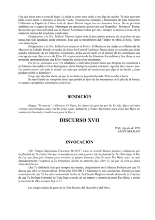 Hay que hacer esto a como dé lugar. La duda es como estar atado a una liga de caucho. Te deja acercarte
hasta cierto punto y entonces te hala de vuelta. Visualícense cortando y liberándose de toda limitación.
Utilizando su Espada de Llama Azul de Amor Divino, hagan los movimientos físicos. No se permitan
entibiarse en o acerca de nada. Mantengan un entusiasmo gozoso por esa Magnífica “Presencia” Eterna.
Recuerden que toda actividad que la Hueste Ascendida realiza por otro, siempre se realiza a través de la
radiación interna del estudiante o individuo.
Dirigiéndose a la Sra. Ballard: Muchos siglos atrás tú precipitaste pinturas de tal perfección que
nunca han sido igualadas desde entonces. Esas que se transfirieron del Templo en Mitla al Royal Teton
eran obras tuyas.
Dirigiéndose a la Sra. Ballard con respecto al Retiro: El Retiro en los Andes es el Retiro de los
Maestros de Cabello Dorado oriundos del Gran Sol Central Espiritual. Nunca dejes de recordar que al dar
ustedes referencias de los Maestros Ascendidos, dicha acción ancló en el interior de los estudiantes una
concepción más clara acerca de Ellos. El reconocimiento de los Maestros Ascendidos y Sus obras es una
tremenda oportunidad para que Ellos viertan Su ayuda a los estudiantes.
Por favor, entiendan esto: Un estudiante o individuo primero tiene que dirigirse en conciencia a
un Maestro Ascendido o Gran Inteligencia; dicha Inteligencia podrá, entonces, regresar diez veces o mas.
Lo mismo ocurre con todo lo demás: en tanto que ustedes no reconozcan que algo es un hecho, ¿cómo
pueden recibir su beneficio?
Tengo que dejarlos ahora, ya que he recibido mi segunda llamada. Parto rumbo a Suiza.
Se manifestará un transporte aéreo que pondrá el resto de los transportes en la pila de la basura,
en cuanto a propósitos comerciales concierne.
BENDICIÓN
Magna “Presencia” y Glorioso Ciclópea, les damos las gracias por Su Vertida. Que continúen
Ustedes envolviéndolo todo con Su Gran Amor, Sabiduría y Poder. Derramen para éstos Sus Hijos un
suministro ilimitado y bendiciones para la Tierra.
DISCURSO XVII
29 de Agosto de 1932
SAINT GERMAIN
INVOCACIÓN
¡Oh “Magna Majestuosa Presencia YO SOY”, Dios en Acción! Damos gracias y alabanzas por
la plenitud de Tu Perfección que se manifiesta por todas partes. De la plenitud de Tu Vida surge el Río
de Paz que fluye por siempre para envolver al género humano. Haz de estos Tus Hijos cada vez más
abundantemente receptivos a Tu Presencia. Sostén su atención fija sobre Ti, ya que Tú eres la única
Felicidad Eterna.
Que Tu Sabiduría llene por siempre sus mentes, dirigiéndolos en la Manera Perfecta con que Tú
deseas que ellos se desenvuelvan. Permíteles SENTIR Tu Majestad en sus conciencias. Permíteles estar
conscientes de que Tú los estás sosteniendo dentro de Tu Círculo Mágico centrado dentro de tu Corazón;
de que Tu Perfecta Corriente de Vida fluye a través de las mentes y cuerpos de estos Tus Hijos; y sostén
la atención de ellos siempre fija en Ti.
Les traigo saludos de parte de la Gran Hueste, del Querubín y del Deva.
 
