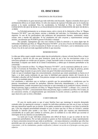EL DISCURSO
CONCIENCIA DE FELICIDAD
La felicidad es la gran merced que todo individuo está buscando. Algunos orientales dicen que el
arrobamiento [bliss] es el estado último. Es sólo otra manera de expresar Felicidad, pero no le resulta tan
potente a la mente occidental. Para los occidentales, la Felicidad es Dios en Acción. ESTAR
CONSCIENTE DE QUE SE BUSCA LA FELICIDAD ES ESTAR CONSCIENTE DE QUE SE BUSCA
A DIOS.
La Felicidad permanente no se alcanza nunca, salvo a través de la Adoración a Dios, la “Magna
Presencia YO SOY”, que está dentro, encima y alrededor del individuo. La Felicidades una poderosa
alquimia. Es uno de los purificadores más poderosos del pensamiento humano, sentimiento, mente,
cuerpo, aura y mundo del individuo. Si los estudiantes tan sólo creyeran y experimentaran consigo
mismos, encontrarían que PUEDEN generar Felicidad a voluntad.
Por ejemplo, supongamos que una cosa externa te llama la atención y te causa algún tipo de
infelicidad. Sabiendo que Dios, la “Magna Presencia YO SOY”, es la única Fuente de Felicidad, entonces
tu primer acto debería ser volver la atención al Dador de toda La Felicidad; y así te sintonizarías con la
Fuente Una de la cual con toda seguridad recibirás lo que necesitas.
REMEDIO ÍGNEO
La idea que debes seguir cuando sientes algún tipo de perturbación y deseas volverte hacia Dios, es hacer
lo siguiente y derivar de ello una gran asistencia: ponte de pie y haz los movimientos como si te
estuvieras quitando un vestido que no quieres, y luego, haciendo como si tuvieras en las manos el vestido
desechado, lo dejarás caer dentro de la Llama Consumidora; y sabrás que el elemento perturbador se ha
consumido.
Luego, fija la atención en Dios, “La Magna Presencia YO SOY”, con la conciencia jubilosa de sentir y
recibir la Corriente de Felicidad y Paz que te llena la mente y el cuerpo. Con algo de práctica, pronto
serás capaz llegar al punto en que podrás atraer esta gran Felicidad conscientemente y a voluntad.
Cada vez que el estudiante haga esto conscientemente, encontrará que estará aumentando su fuerza en el
logro, y se dará cuenta realmente de que tiene la habilidad para penetrar dentro del Corazón de la
Felicidad y absorber allí Su Felicidad. Esta práctica siempre será seguida de una expansión de conciencia
—que es su resultado natural.
Los estudiantes o individuos que se inclinan a permitir que las personalidades o condiciones que les
parecen inusualmente cercanas les perturben, deberían observarse detenidamente y de cerca —e y
instantáneamente, cuando encuentren que la atención se está centrando en la condición externa, retirarla y
llenar la persona, lugar o condición con Dios, la “Magna Presencia YO SOY” y afirmar: «Yo, a través de
mí “Presencia YO SOY”, conscientemente lleno esta persona, lugar o condición con Dios. Por lo tanto, en
mi conciencia externa, sé categóricamente que únicamente la acción correcta y perfecta se está dando
aquí, hacia mí y por su éxito y felicidad».
CASO FAMILIAR
El caso de mucha gente es que el amor familiar hace que mantenga la atención demasiado
centrada sobre las apariencias externas; y cuando los individuos permiten que éste sea el caso, no hacen
más que intensificar aquello que no desean. Si los padres asumieran con respecto a sus hijos la actitud de
que, «¡No hay ninguna personalidad actuando en esto; lo único que hay es Dios en Acción!», estarían
haciendo lo máximo para ayudar a sus hijos. Al principio puede que requiera una determinación
considerable de su parte para cambiar la corriente, pero en realidad no es más difícil que accionar el
interruptor de la luz eléctrica en una habitación.
La razón por la que individuos encuentran esto difícil de hacer, es que no cortan de raíz las
condiciones perturbadoras. Por un lado permiten se genere un fiero momentum, y luego repentinamente
se hacen conscientes [aware] de que están en problemas —sin nunca detenerse a considerar que ellos han
permitido que esto se genere, cuando al mantenerse vigilantes a la puerta de los pensamientos creativos
conscientes, y de los sentimientos, pueden verificarlos y detener su acción en el principio con muy poco
esfuerzo.
 