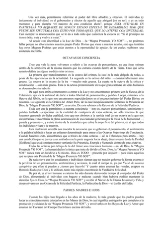 Una vez más, permítanme referirme al poder del libre albedrío y elección. El individuo (y
únicamente el individuo) es el gobernador y elector de aquello que abrigará [en su ser]; y es en todo
momento y para siempre “el maestro de esta condición ahora”, porque ESTA ACTIVIDAD EN
PARTICULAR NO REQUIERE DE NINGÚN ESTADO ESPECIAL DE DESARROLLO, SINO QUE
PUEDE SER EJECUTADA CON ÉXITO POR TODOAQUEL QUE LO INTENTE CON SINCERIDAD.
Casi siempre la amonestación que se le da a todo niño que comienza la escuela es: “Si al principio no
tienes éxito, trata y vuelve a tratar.”
Al acudir con sinceridad a la Luz de Dios —la “Magna Presencia YO SOY”—, no podemos
fallar porque no sólo tenemos nuestro propio Poder Divino que viene a nuestro auxilio, sino que también
hay otros Magnos Poderes que están atentos a la oportunidad de ayudar, de los cuales recibimos una
asistencia increíble.
OCTAVAS DE CONCIENCIA
Creo que vale la pena volvernos a referir a las octavas de pensamiento, ya que éstas existen
dentro de la atmósfera de la misma manera que los estratos existen dentro de la Tierra. Creo que sería
sensato definir en alguna medida estas octavas.
La primera que mencionaremos es la octava del crimen, la cual es la más delgada de todas, a
pesar de las apariencias en la actualidad. La segunda es la octava del odio —considerablemente más
gruesa. La tercera es la octava de la ira —mucho más gruesa. La cuarta es la octava de la crítica y
condenación —aún más gruesa. Ésta es la octava predominante en la que gran cantidad de seres humanos
se desenvuelve sin saberlo.
De aquí para arriba comenzamos a entrar a la Luz y nos encontramos primero con la Octava de la
Tolerancia, que es la voluntad de darle a todos libertad de pensamiento y palabra. Luego, entramos a la
Octava del Júbilo, en la que nos encontramos regocijándonos en el reconocimiento del Poder Divino en
nosotros. La siguiente es la Octava del Amor Puro, de la cual inequívocamente sentimos la Presencia de
Dios, la “Magna Presencia YO SOY”, en acción. De esta subimos a la Octava de la Felicidad Perfecta.
Toda vez que le permitimos a nuestra conciencia —esto es, nuestro pensamiento, sentimiento y
palabra hablada —espaciarse en la cualidad de cualquiera de estas octavas, no sólo tenemos lo que
hayamos generado de dicha cualidad, sino que nos abrimos a la vertida total de esa octava en la que nos
encontramos. Esto entraña la plena acumulación de esa cualidad generada por la masa de la humanidad —
pasada y presente—, y existe dentro de la atmósfera que cubre la superficie del planeta, en el que todos
los individuos viven y se mueven.
Esta ilustración sencilla nos muestra lo necesario que es gobernar el pensamiento, el sentimiento
y la palabra hablada y hacer un esfuerzo determinado para entrar a las Octavas Superiores de Conciencia.
Cuando hacemos esto, encontramos que a través de estas octavas —de la Tolerancia para arriba— hay
una condición que se parece a un embudo con la parte angosta hacia abajo, directamente desde la Deidad
[Godhead] que está constantemente vertiendo Su Presencia, Energía y Sustancia dentro de estas octavas.
Todas las octavas por debajo de la del Amor son creaciones humanas —no de Dios, la “Magna
Presencia YO SOY”. La humanidad es la única que trata de dividir a Dios. Dios, la “Magna Presencia YO
SOY” nunca trata de dividirse a Sí mismo. Dios es TODO —presente por doquier— para todos aquellos
que acepten esta Plenitud de la “Magna Presencia YO SOY”.
De nada sirve que los estudiantes o individuos sientan que no pueden gobernar la forma externa o
la periferia de sus pensamientos, sentimientos y acciones, lo cual el cuerpo es, ya que Yo sé de manera
categórica que ellos sí pueden y ¡tienen que hacerlo! Y cuanto antes asuman las riendas, acepten su
Dominio Dado-por-Dios y lo utilicen, tanto más rápido encontrarán la Verdadera Felicidad.
De por sí, ya el ser humano o externo ha sido durante demasiado tiempo el usurpador del Poder
de Dios, alimentando al individuo con bagazo y malezas cuando bien hubiera podido mantener la
atención fija en Dios, la “Magna Presencia YO SOY” y recibir el Néctar de la Eterna Juventud y Vida y
desenvolverse en esa Octava de la Felicidad Perfecta, la Perfección de Dios —el Jardín del Edén.
PADRES. MADRES E HIJOS
Cuando los hijos han llegado a los años de la madurez, lo más grande que los padres pueden
hacer es conscientemente colocarlos en las Manos de Dios, lo cual significa entregarlos por completo a la
protección y cuidado de su “Magna Presencia YO SOY”, y envolverlos en los Rayos de Luz y Amor que
emanan del Corazón del Cuerpo Electrónico encima del niño.
 