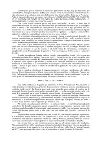 Cuandoquiera que se evidencie la presencia o pensamiento del hijo, hay que regocijarse por
cuanto la Plena Inteligencia Perfecta de Dios está actuando sobre el pensamiento y sentimiento de él o
ella, gobernando a la perfección toda actividad externa. Esto liberará al hijo dentro de la Presencia y
Poder de La Acción Divina de una manera maravillosa. LA ANSIEDAD DEL PADRE POR EL HIJO ES,
EN UN NOVENTA POR CIENTO DE LOS CASOS, LA CAUSA DE UNA ACCIÓN EQUIVOCADA —Y
ESPECIALMENTE CUANDO EMANA DE LA MADRE.
Esta es una verdad tremenda que es muy poco comprendida. La madre, al haber sido la
constructora del cuerpo del niño (y por esto quiero decir que suministró la sustancia que se utilizó para
hacer la forma)—, ha conformado una línea personal de contacto con el hijo que durará toda esa
encarnación; y si la madre tan sólo supiera esto (desde el punto de vista iluminado), contaría con el poder
para moldear a su hijo y convertirlo en el ser más maravilloso y perfecto —o, digamos, sostener el foco
mediante el cual el niño será moldeado hasta convertirse en un ser perfecto.
Por el contrario, si la madre permite que la ansiedad —la cual es una forma sutil de miedo— la
gobierne constantemente, su pensamiento no podrá evitar dirigirse al hijo, y podrá perturbarlo hasta el
extremo de causar que el hijo sea un total fracaso. Lo anteriormente expuesto es una instancia extrema
cuando la madre tiene pensamientos totalmente incontrolados.
Esto ilustra la gran importancia de que los padres sepan y sientan que el hijo o hijos a quienes
aman están en todo momento regidos por la Perfecta Inteligencia de Dios, la “Magna Presencia YO
SOY”. En el momento en que la ansiedad o el miedo traten de entrometerse, consúmanlos y
reemplácenlos con la firme conciencia de que sólo la Perfecta Inteligencia de Dios actúa en y alrededor
del niño.
Si todas las madres de América pudieran entender esta maravillosa Verdad y vivirla, una raza
majestuosa nacería de allí en adelante. Esta es una gran Ley Natural que apenas ha sido entendida, hasta
por los estudiantes más avanzados. He conocido muchos casos en los que el miedo intenso del padre por
el hijo llevó a éste a justo lo que se temía, y es una de las cosas que ha retrasado el desarrollo de la
humanidad. A veces el hijo es lo suficientemente avanzado para —aún sin estar consciente de ello en lo
externo— desviar en gran medida el temor y la ansiedad de los padres. No hay duda de que esto es un
verdadero beneficio.
Que en verdad se entienda que de ninguna manera estoy criticando o condenando a las madres,
sino que deploro intensamente la falta de comprensión de tan maravilloso y vital punto. Presumo que
Emily Cady entendía este punto con mayor claridad que cualquier otro maestro en el mundo externo hoy
en día, y que ella realizó un esfuerzo poderoso y sincero para comunicarlo a sus lectores.
PROFECÍAS Y ARMAGEDDON
Hay ciertas condiciones de guerra que amenazan. A través de la actividad Roja, la guerra se
podría diseminar por todo el mundo, y Nuestro deseo es evitar el estallido de la misma antes de que cierta
condición pueda ocurrir. De lograrse esto, hará cosas tremendas para acelerar el progreso de la
humanidad. Durante siglos las profecías han sostenido la idea —y se ha convertido en algo racial en la
mente de la humanidad, que la mayor de todas las guerras llamada “Armageddon” habría de darse.
Desde el Punto de Vista Superior, Nosotros pensamos que esto fue un gran error. La humanidad
ha estado aceptándolo, esperándolo, y está determinada a tenerlo. En la primera profecía al respecto, la
intención era la de comunicar el pensamiento de que esto tendría lugar en e1 plano invisible, sin entrar a
la acción física. Nosotros todavía esperamos que éste sea el caso.
Mi opinión personal es que un cataclismo —el cual es inevitable— es preferible a la entrada en la
acción física del llamado Armageddon, ya que un cataclismo no descarga odio, y por esta razón, sería
preferible para la humanidad. Cierta actividad cataclísmica es inevitable, y no conveniente que se evite,
ya que ésta descarga algunas cosas y sella otras —en gran medida para beneficio y progreso de la
humanidad.
Es posible bajo seguras Dispensaciones, que el canal del cataclismo sea cambiado o gobernado.
Si la humanidad pudiera entender que Dios siempre actúa a través de Sus Mensajeros, quienes están
sintonizados para reducir Su Poderosa Corriente de Fuerza y Actividad, entonces sabría que todas las
condiciones cataclísmicas o Cósmicas podrían, en mayor o menor grado, ser reguladas y dirigidas.
Advertencia: Una vez más, permítanme expresar aquí una advertencia sincera a los estudiantes.
Aún conociendo lo inevitable, bajo ninguna razón debe el estudiante detenerse en ello, sino que cada vez
que el pensamiento de tal presagio le viene a la mente, debe afirmar, «Sólo Dios, la “Magna Presencia
YO SOY”, está activo por todas partes.» Esto se convertirá en su propia Armadura de Protección.
 