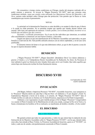 De consumirse a tiempo ciertas condiciones en Chicago, mucho del progreso realizado allí se
podrá sostener y preservar. Al invocar la “Magna Presencia YO SOY” para que consuma estas
condiciones erróneas, sepan que ustedes están utilizando Las Majestuosas Fuerzas del Querubín y del
Deva, quienes están anclados sobre Chicago para dar protección. Esto permite que la fuerza se vierta
cuandoquiera que recurra el pensamiento.
NOTAS
Lo principal en la demostración financiera es estar decidido a no aceptar la idea de que el dinero
o la ayuda no están presentes. No se permitan aceptar que aquello que ustedes desean utilizar está
ausente. Sólo tiene una apariencia de ausencia. Ustedes pueden, con la misma facilidad, encontrar en su
bolsillo diez mil dólares que diez centavos.
Enviando y recibiendo pensamientos: En el caso de dos individuos que sintonizan, en realidad
ellos sencillamente se sintonizan con una Fuerza Cósmica, y ésta actúa.
Llegará una época en que una manifestación de los Maestros Ascendidos será apreciada y un gran
beneficio se derivará de ello. Será posible utilizarla entonces con un efecto espléndido, y en tal caso sería
justificable.
El elemento intenso de fumar es lo que más deberíamos rehuir, ya que le abre la puerta a cosas de
las que ni siquiera deseamos hablar.
BENDICIÓN
¡”Magna Presencia YO SOY”! ¡Magno Querubín! ¡Bondadoso Deva! Les damos alabanzas y
gracias a Ustedes y a la Todopoderosa Hueste Ascendida por Su Radiación, Su Amor, Su Paciencia al
traer adelante la gran Luz Interna de estos Amados Seres para servir con Ustedes. Que todos aquellos que
entren bajo esta Instrucción reciban Su Gran Iluminación interna.
DISCURSO XVIII
1 de Septiembre de 1932
SAINT GERMAIN
INVOCACIÓN
¡Oh Magna, Infinita e Imperiosa Presencia “YO SOY”; Ascendido Jesucristo, cuya semejanza es
la “Presencia” Maestra dentro de cada Hijo e Hija de Dios! ¡Te hablamos a Ti por doquier! ¡Vierte Tu
Esplendorosa Majestad a través de la mente y el corazón, oh “Magna Presencia YO SOY”! Que el
Templo de Dios en cada uno se ilumine con Tu Santa Presencia, majestuosa en Su Poder Conquistador.
Alabamos y nos regocijamos en gran medida porque al fin la Magna “Presencia” Conquistadora
va a asumir el Pleno Comando de Su Manifestación en toda cosa creada, y porque la Paz en la Tierra y la
buena voluntad para los hombres al fin se realizará y se manifestará, de hombre a hombre. ¡Ya ha venido!
EL DISCURSO
SOLUCIÓN PERMANENTE
Me gustaría aclarar que todos los aquí presentes, y todos los que entren bajo la radiación de esta
Instrucción de los Maestros Ascendidos sobre la “Magna Presencia YO SOY”, son los que, durante todos
estos años, han entrado al Rayo Violeta. La Presencia Ascendida de Jesucristo, quien es el “YO SOY”, en
todos y cada uno de ustedes, está paulatinamente asumiendo el Pleno Comando.
 