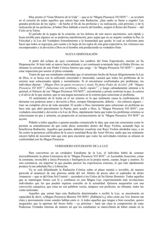 Muy pronto el “Gran Misterio de la Vida” —que es la “Magna Presencia YO SOY”— se revelará
en el corazón de todos aquellos que entren bajo esta Radiación. ¡Que nadie se llame a engaño! Las
grandes profecías de los siglos —de hecho el fin de las profecías y su realización, está próximo; y de la
realización de las profecías, al haber Dios hablado a través del hombre, surgirá el Reino del Paraíso —del
Cielo en la Tierra.
El período de la pugna de la creación, en los dolores de este nuevo nacimiento, será rápido y
hasta terrible para algunos en su poderosa manifestación; pero sepan que en su séquito vendrán la Paz, la
Felicidad y la Luz del Verdadero Entendimiento a la humanidad que quede; lo cual es suficiente para
hacer que todos se regocijen, por cuanto a lo largo de los siglos de esta gran expectativa, los virtuosos son
recompensados y la devoción a Dios en el hombre está produciendo su verdadero fruto.
NUEVA DISPENSACIÓN
A partir del eclipse de ayer comienzan los cambios del Gran Espectáculo, enorme en Su
Dispensación. Si bien todo se mueve hacia adelante y así continuará avanzando bajo el Orden Divino, no
obstante la cercanía de este Poder Crístico Interno que surge —la “Magna Presencia YO SOY”— parece
estar impaciente por asumir el pleno comando.
Traten de que sus estudiantes entiendan que el mismísimo hecho de buscar diligentemente la Luz
de Dios, si se busca con la suficiente sinceridad e intensidad, causará que todos los problemas de lo
externo sean solucionados rápida y normalmente. Si al encontrarse confrontados por problemas, los
individuos dijeran: “¡Magno Dios en quien reconozco y siento Tu pleno Poder de Acción! ¡Oh “Magna
Presencia YO SOY”! ¡Soluciona este problema y hazlo rápido!”, y luego calmadamente entraran a la
quietud, el Silencio de esa “Magna Presencia YO SOY”, encontrarían y pronto sentirían la paz, la certeza
y el alivio de lo que sienten, que es una pugna necesaria en lo externo para solucionar el problema.
El sentimiento de la lucha en el ser externo es lo que realmente causa la confrontación. El
derramar ese poderoso amor y devoción a Dios, siempre Omnipresente, debería —sin esfuerzo alguno—
traer un completo alivio de toda ansiedad. El acudir a Dios meramente para solucionar un problema no
hace más que abrir parcialmente la Puerta; pero acudir a Dios, la “Magna Presencia YO SOY”, con
verdadera sinceridad y devoción a la Luz de Dios, rápidamente haría que todos los problemas externos se
solucionaran en paz y armonía, en proporción al reconocimiento de la “Magna Presencia YO SOY” en
acción.
Pídanle a todos aquellos a quienes puedan comunicarle la idea, que sean tan conscientes como lo
permita su entendimiento de que están ahora sostenidos dentro del Rayo Violeta, actuando bajo su
beneficiosa Radiación. Aquellos que puedan, deberían visualizar este Rayo Violeta alrededor suyo, y en
Su centro la presencia calificadora de la suave tonalidad Rosa dle Amor Divino; nadie que sea realmente
sincero habrá de necesitar más que esto para encontrar que todas las actividades externas se alinean en
conformidad con Su Magna Presencia.
VERDADERO ESTUDIANTE DE LA LUZ
Para convertirse en un verdadero Estudiante de la Luz, el individuo habrá de sostener
inexorablemente la plena Conciencia de la “Magna Presencia YO SOY”, el Ascendido Jesucristo, como
la constante, invencible y única Presencia e Inteligencia en la propia mente, cuerpo, hogar y asuntos. Es
esta constancia, sin importar lo que puedan parecer las experiencias externas, lo que más rápidamente
produce la tan anhelada Paz y Liberación.
Ya se está difundiendo la Radiación Crística sobre el plano mental o invisible, de manera
parecida al amanecer de una gloriosa salida del sol. Dentro de pocos años el esplendor de dicho
Amanecer —que es del Gran Sol Central— ascenderá a los Cielos de Su Eterno Dominio. Todos aquellos
que se mantengan firmes con fe y confianza en esta Magna Luz, experimentarán más revelaciones
individuales que las que pueden siquiera concebir en la actualidad. Quisiera asegurarles con una
convicción categórica, que estas no son palabras vacías, tampoco son profecías; no obstante, todos las
verán realizadas.
Aquellos que entran bajo esta Radiación determinados a recibir la Luz, se encontrarán en
capacidad de decir, «¡Magna Presencia Maestra YO SOY! ¡Hablame!»,y ellos oirán esa Voz Interna tan
clara y precisamente como ustedes hablan entre sí. A todos aquellos que tengan a bien escuchar, quiero
asegurarles que la apertura del Sexto Sello —ya próxima— hará tan clara la comprensión de estas
Poderosas Verdades Internas de manera tal que los estudiantes se maravillarán de haber estado en la
 