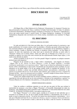 cargos oficiales en esta Tierra, y que el Reino de Dios está ahora manifiesto en el planeta.
DISCURSO III
11 de Julio de 1932
SAINT GERMAIN
INVOCACIÓN
¡Oh Magno Dios, el Más Poderoso de los Poderosos! ¡Presenciamos Tu Amanecer! Nosotros tus
hijos presenciamos el amanecer del Alma, y recibimos Tu Poder Todo-Sostenedor, Tu Valor, Tu sabiduría
Tu Presencia Iluminadora. ¡Oh Magna Energía! Aceptamos Tu Presencia, esa “Presencia” Todopoderosa y
Activa que anima nuestra mente y nuestra forma, ¡Tu Magna Inteligencia! Aceptamos Tu Actividad
Todopoderosa dirigiendo todo movimiento de la forma externa, reteniéndola cerca mediante Tu Magno
Abrazo.
EL DISCURSO
CERTEZA SEGURA DE DIOS
En toda actividad de la Vida tiene que haber algo a lo cual pueda anclarse la conciencia o que
pueda estabilizarla. En la mente externa, están los principios y fórmulas que puede utilizar para llegar a
una conclusión definitiva. Por ejemplo, si nos adherimos a los principios de las matemáticas, llegamos a
ciertos resultados. Cuando se dilucida una fórmula, se producen ciertos resultados —no hay dudas al
respecto. Es tanto más importante, por ende, hacer que la atención del individuo se centre sobre la
“Presencia” Interna con la misma certeza. Tienes que saber que el Principio de la Vida en ti y a tu
alrededor es superior con creces alas cosas externas que has experimentado durante largos siglos, y a las
cuales te has aferrado sin saberlo.
¿Puedo recordarles lo que les di el 7 de Julio pasado? Hagan lo siguiente en cualquier momento
del día en que estén despiertos:
Pónganse de pie mirando al este, y digan verbal o mentalmente —pero háganlo con firmeza:
“¡Magno Dios en mí! ¡Encaro Tu Eterno Amanecer y recibo Tu Magno Esplendor y Actividad
visiblemente manifestados en mi experiencia ahora!” Sigue lo que te dicten tus sentimientos en cuanto a
hacerlo verbal o mentalmente en cada ocasión. Encontrarán que esto producirá ciertos resultados, de cuya
naturaleza no les puedo hablar a fin de que puedan ustedes recibir la totalidad del beneficio. Si los
estudiantes se deciden a utilizar esta actividad, deberían primero auto-analizarse y determinar si son
sinceros en su postura ante la Luz. Si son sinceros, pues entonces ¡que se paren en la Luz y avancen! El
Principio de Dios —que es la conciencia activa en ustedes— envuelve siempre la forma externa. Este es el
Principio más poderoso que el ser externo puede comprender.
Al hacer esto, podrán ustedes tener los mismos resultados certeros y definitivos, con la misma gran
seguridad de éxito que derivan del uso de otros principios o fórmulas en las matemáticas o química. La
Presencia Maestra en ti ES el Químico más poderoso, y el más grande de todos los Principios o Fórmulas.
OPORTUNIDAD RECLAMADA
Todas las sombras o problemas aparentes no son más que una parte de Dios que reclama la
oportunidad de reconocer a esa Gran y Magna “Presencia”, el Invencible Solucionador de todos los
problemas. LOS PROBLEMAS SÓLO EXISTEN PARA APREMIAR UN RECONOCIMIENTO DE DIOS
COMO EL SUPREMO CONTROLADOR y Actividad en todas las cosas.
Esta Magna “Presencia” es la certeza segura, anclada en el corazón de todo individuo que se
encuentra en el Sendero de Luz, de que él podrá ascender definitiva y absolutamente. Por lo tanto, se
puede ver que la experiencia externa —la cual de otra manera luce desconcertante o perturbadora— no es
más que el Reclamo del Gran Ser al ser externo de volverse y encarar el Amanecer Eterno del Glorioso
Esplendor de Dios, el cual envuelve a todos y cada uno de Sus Hijos y toda Su Creación. Al reflexionar
 