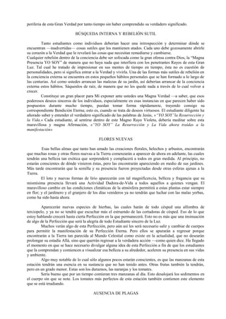 periferia de esta Gran Verdad por tanto tiempo sin haber comprendido su verdadero significado.
BÚSQUEDA INTERNA Y REBELIÓN SUTIL
Tanto estudiantes como individuos deberían hacer una introspección y determinar dónde se
encuentran —inadvertidas— cosas sutiles que los mantienen atados. Cada uno debe gozosamente abrirle
su corazón a la Verdad que le revelará las cosas que necesitan remediarse y cambiarse.
Cualquier rebelión dentro de la conciencia debe ser sofocada como la gran ofensa contra Dios, la “Magna
Presencia YO SOY” de manera que no haya nada que interfiera con los penetrantes Rayos de esta Gran
Luz. Tal cual he tratado de impresionar en sus mentes de tiempo en tiempo, ésta no es cuestión de
personalidades, pero sí significa entrar a la Verdad y vivirla. Una de las formas más sutiles de rebelión en
la conciencia externa se encuentra en estos pequeños hábitos personales que se han formado a lo largo de
las centurias. Así como ustedes arrancan las malezas de su jardín, así deberían arrancar de la conciencia
externa estos hábitos. Sáquenlos de raíz, de manera que no les quede nada a través de lo cual volver a
crecer.
Constituye un gran placer para Mí exponer ante ustedes una Magna Verdad —a saber, que esos
poderosos deseos sinceros de los individuos, especialmente en esas instancias en que parecen haber sido
pospuestos durante mucho tiempo, puedan tomar forma rápidamente, trayendo consigo su
correspondiente Bendición Eterna; esto es, cuando se trata de deseos virtuosos. El estudiante diligente ha
añorado saber y entender el verdadero significado de las palabras de Jesús, «“YO SOY”la Resurrección y
la Vida.» Cada estudiante, al sentirse dentro de este Magno Rayo Violeta, debería meditar sobre esta
maravillosa y magna Afirmación, «“YO SOY” La Resurrección y La Vida ahora traídas a la
manifestación»
FLORES NUEVAS
Esas bellas almas que tanto han amado las creaciones florales, helechos y arbustos, encontrarán
que muchas rosas y otras flores nuevas a la Tierra comenzarán a aparecer de ahora en adelante, las cuales
tendrán una belleza tan exótica que sorprenderá y complacerá a todos en gran medida. Al principio, no
estarán conscientes de dónde vinieron éstas, pero las encontrarán apareciendo en medio de sus jardines.
Más tarde encontrarán que la semilla y su presencia fueron proyectadas desde otras esferas ajenas a la
Tierra.
El loto y nuevas formas de lirio aparecerán con tal magnificencia, belleza y fragancia que su
mismísima presencia llevará una Actividad Dadora-de-Vida a todos aquellos a quienes vengan. El
maravilloso cambio en las condiciones climáticas de la atmósfera permitirá a estas plantas estar siempre
en flor; y el jardinero y el granjero de los días venideros ya no tendrán que luchar con las malas yerbas,
como ha sido hasta ahora.
Aparecerán nuevas especies de hierbas, las cuales harán de todo césped una alfombra de
terciopelo, y ya no se tendrá que escuchar más el estruendo de las cortadoras de césped. Eso de lo que
estoy hablando crecerá hasta cierta Perfección en la que permanecerá. Esto no es más que una insinuación
de algo de la Perfección que será la alegría de todo Estudiante sincero de la Luz.
Muchos verán algo de esta Perfección, pero aún así les será necesario salir y cambiar de cuerpos
para permitir la manifestación de su Perfección Eterna. Pero ellos se apurarán a regresar porque
encontrarán a la Tierra tan parecida al Mundo Celestial como existe en la actualidad, que no desearán
prolongar su estadía Allá, sino que querrán regresar a la verdadera acción —como quien dice. Ha llegado
el momento en que se hace necesario divulgar alguna idea de esta Perfección a fin de que los estudiantes
que la comprendan y comiencen a visualizar esa belleza a su alrededor, aceleren su presencia en sus vidas
y ambiente.
Algo muy notable de lo cual sólo algunos pocos estarán conscientes, es que las manzanas de esta
estación tendrán una esencia en su sustancia que no han tenido antes. Otras frutas también la tendrán,
pero en un grado menor. Estas son los duraznos, las naranjas y los tomates.
Sería bueno que por un tiempo comieran tres manzanas al día. Esto desalojará los sedimentos en
el cuerpo sin que se note. Los tomates más perfectos de esta estación también contienen este elemento
que se está irradiando.
AUSENCIA DE PLAGAS
 