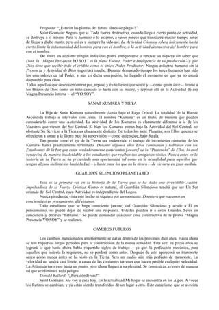 Pregunta: “¿Estarán las plantas del futuro libres de plagas?”
Saint Germain: Seguro que sí. Toda fuerza destructiva, cuando llega a cierto punto de actividad,
se destruye a sí misma. Para lo humano o lo externo, a veces parece que transcurre mucho tiempo antes
de llegar a dicho punto, pero así es y siempre ha sido así. La Actividad Cósmica tolera únicamente hasta
cierto límite la inhumanidad del hombre para con el hombre, o la actividad destructiva del hombre para
con el hombre.
De ahora en adelante ningún individuo podrá enriquecerse o renovar su riqueza sin saber que
Dios, la “Magna Presencia YO SOY” es la plena Fuente, Poder e Inteligencia de su producción—y que
Dios tiene que recibir todo el crédito como el único Poder Productor. Ningún esfuerzo humano sin la
Presencia y Actividad de Dios importará mucho. Durante demasiado tiempo los seres humanos han sido
los usurpadores de tal Poder, y aún en dicha usurpación, ha llegado el momento en que ya no estará
disponible para ellos.
Todos aquellos que deseen encontrar paz, reposo y éxito tienen que sentir y —como quien dice— tirarse a
los Brazos de Dios como un niño cansado lo haría con su madre, y reposar allí en la Actividad de esa
Magna Presencia Interna —el “YO SOY”.
SANAT KUMARA Y META
La Hija de Sanat Kumara naturalmente Actúa bajo el Rayo Cristal. La totalidad de la Hueste
Ascendida trabaja a intervalos con Jesús. El nombre “Kumara” es un título, de manera que pueden
considerarlo como una Autoridad. La actividad de los Kumaras es claramente diferente a la de los
Maestros que vienen del Sol Central. Si bien los Kumaras entran bajo la Actividad del Sol Central, no
obstante Su Servicio a la Tierra es claramente distinto. De todos los siete Planetas, son Ellos quienes se
ofrecieron a tomar a la Tierra bajo Su supervisión —como quien dice, bajo Su ala.
Tan pronto como el eje de la Tierra sea enderezado el trabajo de incontables centurias de los
Kumaras habrá prácticamente terminado. Durante algunos años Ellos caminaran y hablarán con los
Estudiantes de la Luz que estén verdaderamente conscientes [aware] de la “Presencia” de Ellos, lo cual
bendecirá de manera incalculable a los estudiantes que reciban sus amigables visitas. Nunca antes en la
historia de la Tierra se ha presentado una oportunidad tal como en la actualidad para aquellos que
tengan alguna inclinación hacia la Luz —y hasta para los que no la tienen— de elevarse en gran medida.
GUARDIAN SILENCIOSO PLANETARIO
Esta es la primera vez en la historia de la Tierra que se ha dado una irresistible Acción
Impulsadora de la Fuerza Crística. Como es natural, el Guardián Silencioso tendrá que ser Un Ser
oriundo del Sol Central, cuya Actividad es independiente del Logos.
Nunca pierdan de vista este hecho ni siquiera por un momento: Doquiera que vayamos en
conciencia o en pensamiento, allí estamos.
Todo estudiante que se haga consciente [aware] del Guardián Silencioso y acude a Él en
pensamiento, no puede dejar de recibir una respuesta. Ustedes pueden ir a estos Grandes Seres en
conciencia y decirles “háblame.” Se puede demandar cualquier cosa constructiva de la propia “Magna
Presencia YO SOY” y se realizará.
CAMBIOS FUTUROS
Los cambios mencionados anteriormente se darán dentro de los próximos diez años. Hasta ahora
se han requerido largos períodos para la construcción de la nueva actividad. Esta vez, en pocos años se
logrará lo que hasta ahora había requerido siglos de trabajo —ya que la perfección mecánica, para
aquellos que todavía la requieren, no se perderá como antes. Después de esto aparecerá un transporte
aéreo como nunca antes se ha visto en la Tierra. Será un medio aún más perfecto de transporte. La
velocidad no tendrá casi límite, a causa de las corrientes terrenas que hacen posible cualquier velocidad.
La Atlántida tuvo esto hasta un punto, pero ahora llegará a su plenitud. Se construirán aviones de manera
tal que se eliminará todo peligro.
Donald Ballard: “¿Para dónde vas?”
Saint Germain: Me voy a casa hoy. En la actualidad Mi hogar se encuentra en los Alpes. A veces
los Retiros se cambian, y ya están siendo transferidos de un lugar a otro. Este cataclismo que se avecina
 