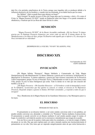 dará fin a los períodos cataclísmicos de la Tierra, porque esas tragedias sólo se producen debido a la
influencia destructiva de los hombres; y cuando ésta sea eliminada, ya no habrá fuerza que los cause.
Sra. Ballard: “¿Qué se puede hacer para detener un fuego?”
Saint Germain: Se puede invocar al Dios del Fuego para que lo consuma, o decir, «Yo como el
Cristo, la “Magna Presencia YO SOY” tiendo mi Radiación sobre este fuego.» O se puede comandar su
obediencia y visualizar que la Luz Rosa del Amor Divino lo cubre.
BENDICIÓN
“Magna Presencia YO SOY” de la Hueste Ascendida combinada, ¡Oh Luz Eterna! Te damos
gracias por Tu Radiante Presencia Expansiva, por verter cada vez más de Ti misma dentro de Tus
Manifestaciones a los Hijos de Dios, porque Tú disuelves todo aquello que es inferior a Ti y descargas la
Pura Actividad del ser individual!
[REIMPRESO DE LA VOZ DEL “YO SOY” DE AGOSTO, 1936]
DISCURSO XIX
5 de Septiembre de 1932
SAINT GERMAIN
INVOCACIÓN
¡Oh Magna Infinita “Presencia”, Magna Sabiduría y Comunicador de Vida, Magna
Omnipresencia de toda Manifestación! Te damos alabanzas y gracias por la conciencia, la Realización, la
Majestad de Tu Presencia. Te damos alabanzas y gracias por estar nosotros conscientes de Tu Presencia
Todo-Conquistadora, porque Tú eres el Principio Activo y Manifestador en todo lo que conocemos como
Vida, porque Tú eres la única Inteligencia que actúa. Todo lo demás no es más que una creación del
hombre y no de Ti.
¡Oh Magna Presencia —Oh Guardián Silencioso— al Tú bendecir a toda la humanidad a través
de Tu Sabiduría, reconocemos que hay quienes te conocen, te cantan, te invocan en Tu Majestuosa
Presencia. Responde siempre a quienes te llaman, Oh Poder consumidor, ¡y responde a todos los que te
invoquen!
Paz y Bendiciones de la Magna Hueste de los Guardianes Silenciosos y Sus Mensajeros para ti y
los tuyos.
EL DISCURSO
PENSAR EN VOZ ALTA
El pensamiento es un discurso interior; y así como ustedes conversan entre sí con palabras, así
pueden ustedes conversar con, demandar y comandar a la “Presencia” Interna mediante el pensamiento.
El pensamiento se puede convertir en un dínamo mediante el cual ustedes pueden cargar el cuerpo, el
hogar, la condición o actividad de acuerdo con la conciencia o entendimiento que tengan de su poder.
Esto me lleva a uno de los puntos vitales para todos los estudiantes, y se trata de romper el hábito
de pensar en voz alta. Hay que auto-vigilarse para ver cuán a menudo expresa uno inconscientemente el
pensamiento en voz alta. Esto tiene que ser superado categóricamente antes de que cierta Instrucción e
 