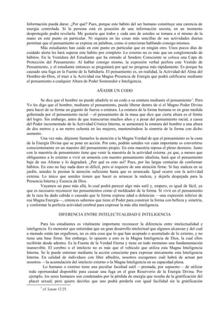 Información pueda darse. ¿Por qué? Pues, porque este hábito del ser humano constituye una carencia de
energía controlada. Si la persona está en posesión de una información secreta, en un momento
desprotegido podrá revelarla. Me gustaría que todos y cada uno de ustedes se tomara a sí mismo de la
mano en este punto en particular. Ni siquiera en las cosas más sencillas de sus actividades diarias
permitan que el pensamiento se exprese en palabras, como si estuvieran hablando consigo mismos.
Más estudiantes han caído en este punto en particular que en ningún otro. Unos pocos días de
cuidado alerta les hará superar este hábito por completo. Lo externo no es más que un conglomerado de
hábitos. En la Vestidura del Estudiante que ha entrado al Sendero Consciente se coloca una Capa de
Protección del Pensamiento. Al hablar consigo mismo, la expresión verbal perfora este Vestido de
Pensamiento, y el estudiante entonces se preguntará por qué no progresa más rápidamente. Es porque ha
causado una fuga en la Fuente de la Sabiduría. El pensamiento es, en realidad, la Actividad del Alma del
Hombre-de-Dios, el traer a la Actividad esa Magna Presencia de Energía que podrá calificarse mediante
el pensamiento a cualquier Altura de Poder Sostenedor e Inteligencia.
AÑADIR UN CODO
Se dice que el hombre no puede añadirle ni un codo a su estatura mediante el pensamiento1
. Pero
Yo les digo que el hombre, mediante el pensamiento, puede liberar dentro de sí el Magno Poder Divino
para hacer de su forma un gigante de fuerza o estatura. La estatura de la forma humana es en gran medida
gobernada por el pensamiento racial —el pensamiento de la masa que dice que cierta altura es el límite
del logro. Sin embargo, antes de que transcurran muchos años y a pesar del pensamiento racial, a causa
del Poder incrementado de la Actividad Crística Interna, se aumentará la estatura del hombre a una altura
de dos metros y a un metro ochenta en las mujeres, manteniéndose la simetría de la forma con dicho
aumento.
Una vez más, déjenme llamarles la atención a la Magna Verdad de que el pensamiento es la cuna
de la Energía Divina que se pone en acción. Por esto, podrán ustedes ver cuán importante es convertirse
conscientemente en un maestro del pensamiento propio. En esta maestría reposa el pleno dominio. Junto
con la maestría de pensamiento tiene que venir la maestría de la actividad externa ,ya que, a menos que
obliguemos a lo externo a vivir en armonía con nuestro pensamiento idealista, hará que el pensamiento
baje de sus Alturas y lo degradará. ¿Por qué es esto así? Pues, por las largas centurias de conformar
hábitos. En esto no hay nada duro ni difícil, pero sí requiere de una atención firme. Si hay maleza en su
jardín, ustedes le prestan la atención suficiente hasta que es arrancada. Igual ocurre con la actividad
externa. Lo único que ustedes tienen que hacer es arrancar la maleza, y dejarla despejada para la
Presencia Interna y Esencia de Dios.
Vayamos un paso más allá, lo cual podrá parecer algo más sutil y, empero, es igual de fácil, ya
que es necesario reconocer tus pensamientos como el moldeador de la forma. Si vivir en el pensamiento
de la raza ha dado cabida o causado que la forma exprese edad o dolencias —una expresión inferior de
esa Magna Energía—, entonces sabemos que tiene el Poder para construir la forma con belleza y simetría,
y conformar la perfecta actividad cerebral para expresar la más alta inteligencia.
DIFERENCIA ENTRE INTELECTUALIDAD E INTELIGENCIA
Para los estudiantes es vitalmente importante reconocer la diferencia entre intelectualidad e
inteligencia. Es menester que entiendan que un gran desarrollo intelectual que algunos alcanzan y del cual
a menudo están tan orgullosos, no es otra cosa que lo que han acopiado o acumulado de lo externo, y no
tiene una base firme. Sin embargo, lo opuesto a esto es la Magna Inteligencia de Dios, la cual ellos
recibirán desde adentro. Es la Fuente de la Verdad Eterna y tiene en todo momento una fundamentación
inamovible. El cerebro o el intelecto no es más que el vehículo que utiliza esta Magna Inteligencia
Interna. Se le puede entrenar mediante la acción consciente para expresar únicamente esta Inteligencia
Interna. En calidad de individuos con libre albedrío, nosotros escogemos cuál habrá de actuar por
nosotros —la acumulación del intelecto externo o la Magna Inteligencia en su capacidad plena.
Lo humano o externo tiene una peculiar facultad sutil —prestada, por supuesto— de utilizar
toda oportunidad disponible para causar una fuga en el gran Reservorio de la Energía Divina. Por
ejemplo, los seres humanos son condenados por la pérdida de energía que resulta de la gratificación del
placer sexual; pero quiero decirles que uno podrá perderla con igual facilidad sin la gratificación
1
cf. Lucas 12:25.
 