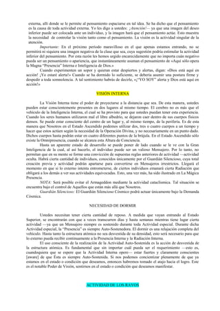 externa, allí donde se le permite al pensamiento espaciarse en tal idea. Se ha dicho que el pensamiento
es la causa de toda actividad externa. Yo les digo a ustedes: ¡Atención!— ya que una imagen del deseo
inferior puede ser colocada ante un individuo, y la imagen hará que el pensamiento actúe. Esto muestra
la necesidad de controlar la visión tanto como el pensamiento. La visión es la actividad singular de la
atención.
Importante: En el próximo período maravilloso en el que apenas estamos entrando, no se
permitirá ni siquiera una imagen negativa de la clase que sea, cuya sugestión podría estimular la actividad
inferior del pensamiento. Por esta razón les hemos urgido encarecidamente que no importa cuán negativo
pueda ser un pensamiento o apariencia, que instantáneamente asuman el pensamiento de «Aquí sólo opera
la Magna “Presencia” Interna e Inteligencia de Dios.»
Cuando experimenten un sopor y quieran estar despiertos y alertas, digan: «Dios está aquí en
acción! ¡Yo estaré alerta!» Cuando se ha dormido lo suficiente, se debería asumir una postura firme y
despedir a toda somnolencia. A tal sentimiento habrás de decirle, «¡“YO SOY” alerta y Dios está aquí en
acción!»
VISIÓN INTERNA
La Visión Interna tiene el poder de proyectarse a la distancia que sea. De esta manera, ustedes
pueden estar conscientemente presentes en dos lugares al mismo tiempo. El cerebro no es más que el
vehículo de la Inteligencia Interna, el cual se ha provisto para que ustedes puedan tener esta experiencia.
Cuando los seres humanos utilizaron mal el libre albedrío, se dejaron caer dentro de sus cuerpos físicos
densos. Se puede estar consciente del centro de un lugar y, al mismo tiempo, de la periferia. Es de esta
manera que Nosotros en el Estado Ascendido podemos utilizar dos, tres o cuatro cuerpos a un tiempo y
hacer que estos actúen según la necesidad de la Operación Divina, y no necesariamente en un punto dado.
Dichos cuerpos hasta podrán estar en cuatro diferentes puntos de la brújula. En el Estado Ascendido sólo
existe la Omnipresencia, cuando se alcanza esta Altura de Conciencia.
Hasta un aparente estado de desarrollo se puede poner de lado cuando se le ve con la Gran
Inteligencia de la cual, al así hacerlo, el individuo puede ser un valioso Mensajero. Por lo tanto, no
permitan que en su mente se forme una convicción de supuestas reglas anteriores de actividad —actividad
oculta. Habrá cierta cantidad de individuos, conocidos únicamente por el Guardián Silencioso, cuya total
creación previa y actividad podrán apartarse para convertirse en Mensajeros irrestrictos. Llegará el
momento en que si lo externo intenta entrometerse, de ciertos individuos emanará cierta Radiación que
obligará a los demás a ver sus actividades equivocadas. Esto, una vez más, ha sido ilustrado en La Mágica
Presencia.
NOTA: Será posible evitar el Armageddon mediante la actividad cataclísmica. Tal situación se
encuentra bajo el control de Aquellos que están más allá que Nosotros.
Guardián Silencioso: El Guardián Silencioso Cósmico podrá actuar únicamente bajo la Demanda
Cósmica.
NECESIDAD DE DORMIR
Ustedes necesitan tener cierta cantidad de reposo. A medida que vayan entrando al Estado
Superior, se encontrarán con que a veces transcurren días y hasta semanas mientras tiene lugar cierta
actividad —ya que un Mensajero siempre es sostenido durante toda Actividad especial. Durante dicha
Actividad especial, la “Presencia” es siempre Auto-Sostenedora. El dormir es una relajación completa del
vehículo. Hasta tanto la estructura atómica no sea desvestida de su densidad, esto será necesario para que
lo externo pueda recibir continuamente a la Presencia Interna y la Radiación Interna.
El uso consciente de la realización de la Actividad Auto-Sostenida es la acción de desvestida de
la estructura atómica. Es fundamental que sin importar cuál pueda ser el requerimiento —esto es,
cuandoquiera que se espere que la Actividad Interna opere— estar fuertes y claramente conscientes
[aware] de que Ésta es siempre Auto-Sostenida. Si nos podemos concientizar plenamente de que ya
estamos en el estado o condición que deseamos, entonces habremos tomado el atajo hacia el logro. Este
es el notable Poder de Visión, sentirnos en el estado o condición que deseamos manifestar.
ACTIVIDAD DE LOS RAYOS
 