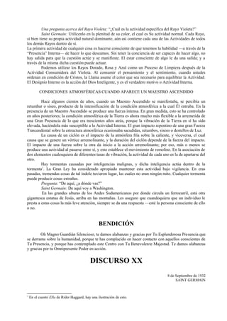 Una pregunta acerca del Rayo Violeta: “¿Cuál es la actividad específica del Rayo Violeta?”
Saint Germain: Utilícenlo en la plenitud de su color, el cual es Su actividad normal. Cada Rayo,
si bien tiene su propia actividad natural dominante, aún así contiene cada una de las Actividades de todos
los demás Rayos dentro de sí.
La primera actividad de cualquier cosa es hacerse consciente de que tenemos la habilidad —a través de la
“Presencia” Interna— de hacer lo que deseamos. Sin tener la conciencia de ser capaces de hacer algo, no
hay salida para que la cuestión actúe y se manifieste. El estar consciente de algo le da una salida; y a
través de la misma dicha cuestión puede actuar.
Podemos utilizar los Rayos Dorado, Rosa y Azul como un Proceso de Limpieza después de la
Actividad Consumidora del Violeta. Al consumir el pensamiento y el sentimiento, cuando ustedes
ordenan en condición de Cristos, la Llama asume el color que sea necesario para equilibrar la Actividad.
El Designio Interno es la acción del Dios Inteligente, y es el verdadero motivo o Actividad Interna.
CONDICIONES ATMOSFÉRICAS CUANDO APARECE UN MAESTRO ASCENDIDO
Hace algunos cientos de años, cuando un Maestro Ascendido se manifestaba, se percibía un
retumbar o siseo, producto de la intensificación de la condición atmosférica a la cual Él entraba. En la
presencia de un Maestro Ascendido se produce una fuerza intensa. En gran medida, esto se ha controlado
en años posteriores; la condición atmosférica de la Tierra es ahora mucho más flexible a la arremetida de
una Gran Presencia de lo que era trescientos años atrás, porque la vibración de la Tierra en sí ha sido
elevada, haciéndola más susceptible a la Actividad Interna. El gran impacto repentino de una gran Fuerza
Trascendental sobre la estructura atmosférica ocasionaba sacudidas, retumbos, siseos o destellos de Luz.
La causa de un ciclón es el impacto de la atmósfera fría sobre la caliente, y viceversa, el cual
causa que se genere un vórtice arremolinante, y la duración del ciclón depende de la fuerza del impacto.
El impacto de una fuerza sobre la otra da inicio a la acción arremolinante; por eso, más o menos se
produce una actividad al pasarse entre sí, y esto establece el movimiento de remolino. En la asociación de
dos elementos cualesquiera de diferentes tasas de vibración, la actividad de cada uno es la de apartarse del
otro.
Hay tormentas causadas por inteligencias malignas, y dicha inteligencia actúa dentro de la
tormenta1
. La Gran Ley ha considerado apropiado mantener esta actividad bajo vigilancia. En eras
pasadas, tremendas cosas de tal índole tuvieron lugar, las cuales no eran ningún mito. Cualquier tormenta
puede producir cosas extrañas.
Pregunta: “De aquí, ¿a dónde vas?”
Saint Germain: De aquí voy a Washington.
En las grandes alturas de los Andes Sudamericanos por donde circula un ferrocarril, está otra
gigantesca estatua de Jesús, arriba en las montañas. Les aseguro que cuandoquiera que un individuo le
presta a estas cosas la más leve atención, siempre se da una respuesta —esté la persona consciente de ello
o no.
BENDICIÓN
Oh Magno Guardián Silencioso, te damos alabanzas y gracias por Tu Esplendorosa Presencia que
se derrama sobre la humanidad, porque te has complacido en hacer contacto con aquellos conscientes de
Tu Presencia, y porque has contemplado este Centro con Tu Benevolente Majestad. Te damos alabanzas
y gracias por tu Omnipresente Poder en acción.
DISCURSO XX
8 de Septiembre de 1932
SAINT GERMAIN
1
En el cuento Ella de Rider Haggard, hay una ilustración de esto.
 