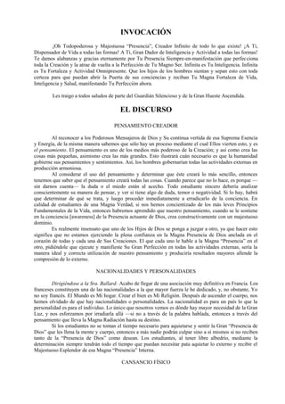 INVOCACIÓN
¡Oh Todopoderosa y Majestuosa “Presencia”, Creador Infinito de todo lo que existe! ¡A Ti,
Dispensador de Vida a todas las formas! A Ti, Gran Dador de Inteligencia y Actividad a todas las formas!
Te damos alabanzas y gracias eternamente por Tu Presencia Siempre-en-manifestación que perfecciona
toda la Creación y la atrae de vuelta a la Perfección de Tu Magno Ser. Infinita es Tu Inteligencia. Infinita
es Tu Fortaleza y Actividad Omnipresente. Que los hijos de los hombres sientan y sepan esto con toda
certeza para que puedan abrir la Puerta de sus conciencias y reciban Tu Magna Fortaleza de Vida,
Inteligencia y Salud, manifestando Tu Perfección ahora.
Les traigo a todos saludos de parte del Guardián Silencioso y de la Gran Hueste Ascendida.
EL DISCURSO
PENSAMIENTO CREADOR
Al reconocer a los Poderosos Mensajeros de Dios y Su continua vertida de esa Suprema Esencia
y Energía, de la misma manera sabemos que sólo hay un proceso mediante el cual Ellos vierten esto, y es
el pensamiento. El pensamiento es uno de los medios más poderoso de la Creación; y así como crea las
cosas más pequeñas, asimismo crea las más grandes. Esto ilustrará cuán necesario es que la humanidad
gobierne sus pensamientos y sentimientos. Así, los hombres gobernarían todas las actividades externas en
producción armoniosa.
Al considerar el uso del pensamiento y determinar que éste creará lo más sencillo, entonces
tenemos que saber que el pensamiento creará todas las cosas. Cuando parece que no lo hace, es porque —
sin darnos cuenta— la duda o el miedo están al acecho. Todo estudiante sincero debería analizar
conscientemente su manera de pensar, y ver si tiene algo de duda, temor o negatividad. Si lo hay, habrá
que determinar de qué se trata, y luego proceder inmediatamente a erradicarlo de la conciencia. En
calidad de estudiantes de una Magna Verdad, si nos hemos concientizado de los más leves Principios
Fundamentales de la Vida, entonces habremos aprendido que nuestro pensamiento, cuando se le sostiene
en la conciencia [awareness] de la Presencia actuante de Dios, crea constructivamente con un majestuoso
dominio.
Es realmente insensato que uno de los Hijos de Dios se ponga a juzgar a otro, ya que hacer esto
significa que no estamos ejerciendo la plena confianza en la Magna Presencia de Dios anclada en el
corazón de todas y cada una de Sus Creaciones. El que cada uno le hable a la Magna “Presencia” en el
otro, pidiéndole que ejecute y manifieste Su Gran Perfección en todas las actividades externas, sería la
manera ideal y correcta utilización de nuestro pensamiento y produciría resultados mayores allende la
compresión de lo externo.
NACIONALIDADES Y PERSONALIDADES
Dirigiéndose a la Sra. Ballard: Acabo de llegar de una asociación muy definitiva en Francia. Los
franceses constituyen una de las nacionalidades a la que mayor fuerza le he dedicado, y, no obstante, Yo
no soy francés. El Mundo es Mi hogar. Crear el bien es Mi Religión. Después de ascender el cuerpo, nos
hemos olvidado de que hay nacionalidades o personalidades. La nacionalidad es para un país lo que la
personalidad es para el individuo. Lo único que nosotros vemos es dónde hay mayor necesidad de la Gran
Luz, y nos esforzamos por irradiarla allá —si no a través de la palabra hablada, entonces a través del
pensamiento que lleva la Magna Radiación hasta su destino.
Si los estudiantes no se toman el tiempo necesario para aquietarse y sentir la Gran “Presencia de
Dios” que les llena la mente y cuerpo, entonces a más nadie podrán culpar sino a sí mismos si no reciben
tanto de la “Presencia de Dios” como desean. Los estudiantes, al tener libre albedrío, mediante la
determinación siempre tendrán todo el tiempo que puedan necesitar pata aquietar lo externo y recibir el
Majestuoso Esplendor de esa Magna “Presencia” Interna.
CANSANCIO FÍSICO
 