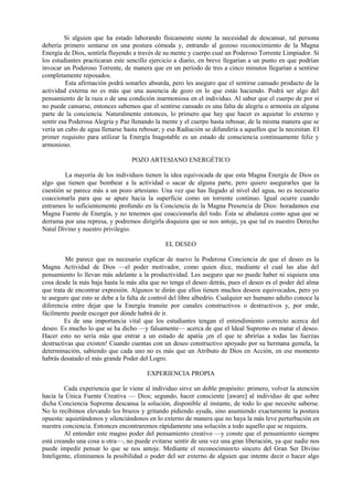Si alguien que ha estado laborando físicamente siente la necesidad de descansar, tal persona
debería primero sentarse en una postura cómoda y, entrando al gozoso reconocimiento de la Magna
Energía de Dios, sentirla fluyendo a través de su mente y cuerpo cual un Poderoso Torrente Limpiador. Si
los estudiantes practicaran este sencillo ejercicio a diario, en breve llegarían a un punto en que podrían
invocar un Poderoso Torrente, de manera que en un período de tres a cinco minutos llegarían a sentirse
completamente reposados.
Esta afirmación podrá sonarles absurda, pero les aseguro que el sentirse cansado producto de la
actividad externa no es más que una ausencia de gozo en lo que estás haciendo. Podrá ser algo del
pensamiento de la raza o de una condición inarmoniosa en el individuo. Al saber que el cuerpo de por sí
no puede cansarse, entonces sabemos que el sentirse cansado es una falta de alegría o armonía en alguna
parte de la conciencia. Naturalmente entonces, lo primero que hay que hacer es aquietar lo externo y
sentir esa Poderosa Alegría y Paz llenando la mente y el cuerpo hasta rebosar, de la misma manera que se
vería un cubo de agua llenarse hasta rebosar; y esa Radiación se difundiría a aquellos que la necesitan. El
primer requisito para utilizar la Energía Inagotable es un estado de consciencia continuamente feliz y
armonioso.
POZO ARTESIANO ENERGÉTICO
La mayoría de los individuos tienen la idea equivocada de que esta Magna Energía de Dios es
algo que tienen que bombear a la actividad o sacar de alguna parte, pero quiero asegurarles que la
cuestión se parece más a un pozo artesiano. Una vez que has llegado al nivel del agua, no es necesario
coaccionarla para que se apure hacia la superficie como un torrente continuo. Igual ocurre cuando
entramos lo suficientemente profundo en la Conciencia de la Magna Presencia de Dios: horadamos esa
Magna Fuente de Energía, y no tenemos que coaccionarla del todo. Ésta se abalanza como agua que se
derrama por una represa, y podremos dirigirla doquiera que se nos antoje, ya que tal es nuestro Derecho
Natal Divino y nuestro privilegio.
EL DESEO
Me parece que es necesario explicar de nuevo la Poderosa Conciencia de que el deseo es la
Magna Actividad de Dios —el poder motivador, como quien dice, mediante el cual las alas del
pensamiento lo llevan más adelante a la productividad. Les aseguro que no puede haber ni siquiera una
cosa desde la más baja hasta la más alta que no tenga el deseo detrás, pues el deseo es el poder del alma
que trata de encontrar expresión. Algunos te dirán que ellos tienen muchos deseos equivocados, pero yo
te aseguro que esto se debe a la falta de control del libre albedrío. Cualquier ser humano adulto conoce la
diferencia entre dejar que la Energía transite por canales constructivos o destructivos y, por ende,
fácilmente puede escoger por dónde habrá de ir.
Es de una importancia vital que los estudiantes tengan el entendimiento correcto acerca del
deseo. Es mucho lo que se ha dicho —y falsamente— acerca de que el Ideal Supremo es matar el deseo.
Hacer esto no sería más que entrar a un estado de apatía ¡en el que te abrirías a todas las fuerzas
destructivas que existen! Cuando cuentas con un deseo constructivo apoyado por su hermana gemela, la
determinación, sabiendo que cada uno no es más que un Atributo de Dios en Acción, en ese momento
habrás desatado el más grande Poder del Logro.
EXPERIENCIA PROPIA
Cada experiencia que le viene al individuo sirve un doble propósito: primero, volver la atención
hacia la Única Fuente Creativa — Dios; segundo, hacer consciente [aware] al individuo de que sobre
dicha Conciencia Suprema descansa la solución, disponible al instante, de todo lo que necesite saberse.
No lo recibimos elevando los brazos y gritando pidiendo ayuda, sino asumiendo exactamente la postura
opuesta: aquietándonos y silenciándonos en lo externo de manera que no haya la más leve perturbación en
nuestra conciencia. Entonces encontraremos rápidamente una solución a todo aquello que se requiera.
Al entender este magno poder del pensamiento creativo —y conste que el pensamiento siempre
está creando una cosa u otra—, no puede evitarse sentir de una vez una gran liberación, ya que nadie nos
puede impedir pensar lo que se nos antoje. Mediante el reconocimiento sincero del Gran Ser Divino
Inteligente, eliminamos la posibilidad o poder del ser externo de alguien que intente decir o hacer algo
 