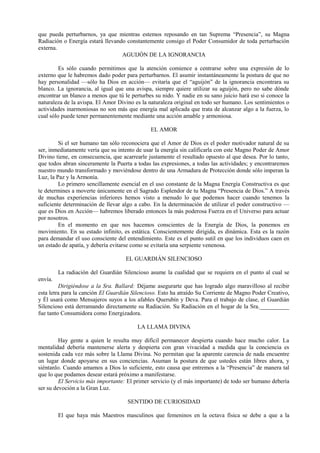que pueda perturbarnos, ya que mientras estemos reposando en tan Suprema “Presencia”, su Magna
Radiación o Energía estará llevando constantemente consigo el Poder Consumidor de toda perturbación
externa.
AGUIJÓN DE LA IGNORANCIA
Es sólo cuando permitimos que la atención comience a centrarse sobre una expresión de lo
externo que le habremos dado poder para perturbarnos. El asumir instantáneamente la postura de que no
hay personalidad —sólo ha Dios en acción— evitaría que el “aguijón” de la ignorancia encontrara su
blanco. La ignorancia, al igual que una avispa, siempre quiere utilizar su aguijón, pero no sabe dónde
encontrar un blanco a menos que tú le perturbes su nido. Y nadie en su sano juicio hará eso si conoce la
naturaleza de la avispa. El Amor Divino es la naturaleza original en todo ser humano. Los sentimientos o
actividades inarmoniosas no son más que energía mal aplicada que trata de alcanzar algo a la fuerza, lo
cual sólo puede tener permanentemente mediante una acción amable y armoniosa.
EL AMOR
Si el ser humano tan sólo reconociera que el Amor de Dios es el poder motivador natural de su
ser, inmediatamente vería que su intento de usar la energía sin calificarla con este Magno Poder de Amor
Divino tiene, en consecuencia, que acarrearle justamente el resultado opuesto al que desea. Por lo tanto,
que todos abran sinceramente la Puerta a todas las expresiones, a todas las actividades; y encontraremos
nuestro mundo transformado y moviéndose dentro de una Armadura de Protección donde sólo imperan la
Luz, la Paz y la Armonía.
Lo primero sencillamente esencial en el uso constante de la Magna Energía Constructiva es que
te determines a moverte únicamente en el Sagrado Esplendor de tu Magna “Presencia de Dios.” A través
de muchas experiencias inferiores hemos visto a menudo lo que podemos hacer cuando tenemos la
suficiente determinación de llevar algo a cabo. En la determinación de utilizar el poder constructivo —
que es Dios en Acción— habremos liberado entonces la más poderosa Fuerza en el Universo para actuar
por nosotros.
En el momento en que nos hacemos conscientes de la Energía de Dios, la ponemos en
movimiento. En su estado infinito, es estática. Conscientemente dirigida, es dinámica. Esta es la razón
para demandar el uso consciente del entendimiento. Este es el punto sutil en que los individuos caen en
un estado de apatía, y debería evitarse como se evitaría una serpiente venenosa.
EL GUARDIÁN SILENCIOSO
La radiación del Guardián Silencioso asume la cualidad que se requiera en el punto al cual se
envía.
Dirigiéndose a la Sra. Ballard: Déjame asegurarte que has logrado algo maravilloso al recibir
esta letra para la canción El Guardián Silencioso. Esto ha atraído Su Corriente de Magno Poder Creativo,
y Él usará como Mensajeros suyos a los afables Querubín y Deva. Para el trabajo de clase, el Guardián
Silencioso está derramando directamente su Radiación. Su Radiación en el hogar de la Sra.__________
fue tanto Consumidora como Energizadora.
LA LLAMA DIVINA
Hay gente a quien le resulta muy difícil permanecer despierta cuando hace mucho calor. La
mentalidad debería mantenerse alerta y despierta con gran vivacidad a medida que la conciencia es
sostenida cada vez más sobre la Llama Divina. No permitan que la aparente carencia de nada encuentre
un lugar donde apoyarse en sus conciencias. Asuman la postura de que ustedes están libres ahora, y
siéntanlo. Cuando amamos a Dios lo suficiente, esto causa que entremos a la “Presencia” de manera tal
que lo que podamos desear estará próximo a manifestarse.
El Servicio más importante: El primer servicio (y el más importante) de todo ser humano debería
ser su devoción a la Gran Luz.
SENTIDO DE CURIOSIDAD
El que haya más Maestros masculinos que femeninos en la octava física se debe a que a la
 