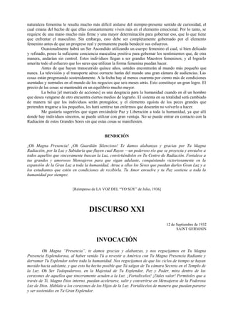 naturaleza femenina le resulta mucho más difícil aislarse del siempre-presente sentido de curiosidad, el
cual emana del hecho de que ellas constantemente viven más en el elemento emocional. Por lo tanto, se
requiere de una mano mucho más firme y una mayor determinación para gobernar eso, que lo que tiene
que enfrentar el masculino. Sin embargo, esto debe ser completamente gobernado por el elemento
femenino antes de que un progreso real y permanente pueda bendecir sus esfuerzos.
Ocasionalmente habrá un Ser Ascendido utilizando un cuerpo femenino el cual, si bien delicado
y refinado, posee la suficiente conciencia masculina positiva para gobernar los sentimientos que, de otra
manera, andarían sin control. Estos individuos llegan a ser grandes Maestros femeninos; y el lograrlo
amerita todo el esfuerzo que los seres que utilizan la forma femenina puedan hacer.
Antes de que hayan transcurrido quince años, ustedes encontrarán al mundo más pequeño que
nunca. La televisión y el transporte aéreo correcto harán del mundo una gran cámara de audiencias. Las
cosas están progresando sostenidamente. A la fecha hay al menos cuarenta por ciento más de condiciones
asentadas y normales en el mundo de los negocios que seis meses atrás. Esto constituye un gran logro. El
precio de las cosas se mantendrá en un equilibrio mucho mayor.
La bolsa [el mercado de acciones] es una desgracia para la humanidad cuando en él un hombre
que desea vengarse de otro encuentra ciertos medios de lograrlo. El sistema en su totalidad será cambiado
de manera tal que los individuos serán protegidos; y el elemento egoísta de los peces grandes que
pretenden tragarse a los pequeños, les hará sentirse tan enfermos que desearán no volverlo a hacer.
Me gustaría sugerirles que sigan enviándole Paz y Liberación a toda la humanidad, ya que allí
donde hay individuos sinceros, se puede utilizar con gran ventaja. No se puede entrar en contacto con la
Radiación de estos Grandes Seres sin que estas cosas se manifiesten.
BENDICIÓN
¡Oh Magna Presencia! ¡Oh Guardián Silencioso! Te damos alabanzas y gracias por Tu Magna
Radiación, por la Luz y Sabiduría que fluyen cual Rayos —un poderoso río que se proyecta y envuelve a
todos aquellos que sinceramente buscan la Luz, convirtiéndolos en Tu Centro de Radiación. Fortalece a
tus grandes y amorosos Mensajeros para que sigan adelante, conquistando victoriosamente en la
expansión de la Gran Luz a toda la humanidad. Atrae a ellos los Seres que puedan darles Gran Luz y a
los estudiantes que estén en condiciones de recibirla. Tu Amor envuelve y tu Paz sostiene a toda la
humanidad por siempre.
[Reimpreso de LA VOZ DEL “YO SOY” de Julio, 1936]
DISCURSO XXI
12 de Septiembre de 1932
SAINT GERMAIN
INVOCACIÓN
Oh Magna “Presencia”, te damos gracias y alabanzas, y nos regocijamos en Tu Magna
Presencia Esplendorosa, al haber venido Tú a revestir a América con Tu Magna Presencia Radiante y
derramar Tu Esplendor sobre toda la humanidad. Nos regocijamos de que los ciclos de tiempo se hayan
movido hacia adelante, y que esto ha hecho posible que Tú salgas de Tu cámara Secreta en el Templo de
la Luz. Oh Ser Todopoderoso, en la Majestad de Tu Esplendor, Paz y Poder, mira dentro de los
corazones de aquellos que sinceramente acuden a la Luz. ¡Fortalécelos! ¡Dales valor! Permíteles que a
través de Ti, Magno Dios interno, puedan acelerarse, salir y convertirse en Mensajeros de la Poderosa
Luz de Dios. Háblale a los corazones de los Hijos de la Luz. Fortalécelos de manera que puedan pararse
y ser sostenidos en Tu Gran Esplendor.
 