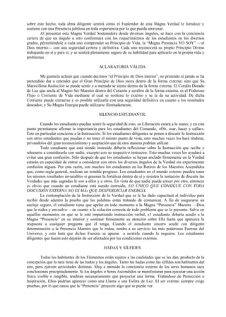 sobre este hecho, toda alma diligente sentirá cómo el Esplendor de esta Magna Verdad le fortalece y
sostiene con una Presencia jubilosa en toda experiencia por la que pueda atravesar.
Al presentar esta Magna Verdad Sostenedora desde diversos ángulos, se hace con la conciencia
certera de que un ángulo u otro conformará con los requerimientos de los estudiantes en los diversos
grados, pérmitiéndole a cada uno comprender su Principio de Vida, la “Magna Presencia YO SOY” —el
Dios interno— con una seguridad certera y definitiva. Cada uno reconocerá su propio Principio Divino
trabajando en sí y para sí, y se sentirá plenamente seguro de su habilidad para aplicarlo en la propia vida y
problemas.
ACLARATORIA VÁLIDA
Me gustaría aclarar que cuando decimos “el Principio de Dios interno”, no pretendo ni jamás se ha
pretendido dar a entender que el Gran Principio de Dios mora dentro de la forma externa; sino que Su
Maravillosa Radiación se puede sentir y a menudo se siente dentro de la forma externa. El Cordón Dorado
de Luz que ancla al Magno Ser Maestro dentro del Corazón y cerebro de la forma externa, es el Poderoso
Flujo o Corriente de Vida mediante el cual se sostiene lo externo y se la da su actividad. De dicha
Corriente puede extraerse y es posible utilizarla con una seguridad definitiva en cuanto a los resultados
deseados; y Su Magna Energía puede utilizarse ilimitadamente.
SILENCIO ESTUDIANTIL
Cuando los estudiantes puedan sentir la seguridad de esto, su Liberación estará a la mano; y en este
punto permítanme afirmar la importancia para los estudiantes del Comando, «Oír, osar, hacer y callar».
Esto en particular concierne a la Instrucción. Si los estudiantes diligentes se ponen a discutir la Instrucción
con otros estudiantes que puedan o no tener el mismo punto de vista, esto muchas veces los hará titubear,
privandolos del gran reconocimiento y aceptación que de otra manera podrían utilizar.
Todo estudiante que está siendo instruido debería reflexionar sobre la Instrucción que recibe y
rehusarse a considerarla con nadie, excepto con su respectivo instructor. Esto muchas veces los ayudará a
evitar una gran confusión. Sólo después de que los estudiantes se hayan anclado firmemente en la Verdad
estarán en capacidad de entrar a considerar con otros los diversos ángulos de la Verdad sin experimentar
confusión alguna. Por esta razón, son muchos los estudiantes en los Retiros de los Maestros Ascendidos
que, como regla general, realizan un notable progreso. Los estudiantes en el mundo externo pueden tener
los mismos resultados invariables si generan la fortaleza dentro de sí y resisten la tentación de discutir las
Verdades que más sagradas le son a ellos y a otros. En vista de que nadie puede crecer por otro, entonces
es obvio que cuando un estudiante está siendo instruido, LO ÚNICO QUE CONSIGUE CON TODA
DISCUSIÓN EXTERNA NO ES MÁs QUE DESPERDICIAR ENERGÍA.
La contemplación de la Instrucción de la Verdad que se le ha dado capacitará al individuo para
recibir desde adentro la prueba que las palabras están tratando de comunicar. A fin de asegurarse un
anclaje seguro, el estudiante tiene que apelar en todo momento a la Magna “Presencia” Maestra —Dios
que le rodea y envuelve— en cuanto a la solución correcta de todo problema que se le presente. Salvo en
aquellos momentos en que se le esté impartiendo instrucción verbal, e1 estudiante debería acudir a la
Magna “Presencia” en su interior y sostener firmemente su atención sobre Ella hasta que aparezca la
respuesta a cualquier pregunta que él tenga. Cuando el estudiante sincero acude con diligente
determinación a la Presencia Maestra que le rodea, tendrá a su servicio las más poderosas Fuerzas del
Universo; y esto hará que dichas Fuerzas se apuren a asistirle cuando lo requiera. Los estudiantes
diligentes que hacen esto dejarán de ser afectados por las condiciones externas.
HADAS Y SÍLFIDES
Todos los habitantes de los Elementos están sujetos a las cualidades que se les dan, producto de la
concepción que la raza tiene de las hadas y los ángeles. Tanto las hadas como las sílfides son habitantes del
aire, pero ejercen actividades distintas. Muy a menudo la conciencia externa de los seres humanos saca
conclusiones precipitadamente. Si los ángeles o Seres Ascendidos se manifestaran para ejecutar una acción
física visible o tangible, tendrían necesariamente que proyectar una forma. Tratándose de Protección o
Inspiración, Ellos podrían aparecer como una Llama o una Esfera de Luz. El ser externo siempre exige
pruebas, por lo que causa que la “Presencia” proyecte algo que se puede ver.
 