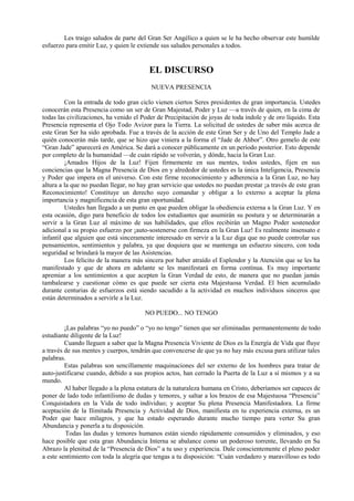 Les traigo saludos de parte del Gran Ser Angélico a quien se le ha hecho observar este humilde
esfuerzo para emitir Luz, y quien le extiende sus saludos personales a todos.
EL DISCURSO
NUEVA PRESENCIA
Con la entrada de todo gran ciclo vienen ciertos Seres presidentes de gran importancia. Ustedes
conocerán esta Presencia como un ser de Gran Majestad, Poder y Luz —a través de quien, en la cima de
todas las civilizaciones, ha venido el Poder de Precipitación de joyas de toda índole y de oro líquido. Esta
Presencia representa el Ojo Todo Avizor para la Tierra. La solicitud de ustedes de saber más acerca de
este Gran Ser ha sido aprobada. Fue a través de la acción de este Gran Ser y de Uno del Templo Jade a
quién conocerán más tarde, que se hizo que viniera a la forma el “Jade de Ahbor”. Otro gemelo de este
“Gran Jade” aparecerá en América. Se dará a conocer públicamente en un período posterior. Esto depende
por completo de la humanidad —de cuán rápido se volverán, y dónde, hacia la Gran Luz.
¡Amados Hijos de la Luz! Fijen firmemente en sus mentes, todos ustedes, fijen en sus
conciencias que la Magna Presencia de Dios en y alrededor de ustedes es la única Inteligencia, Presencia
y Poder que impera en el universo. Con este firme reconocimiento y adherencia a la Gran Luz, no hay
altura a la que no puedan llegar, no hay gran servicio que ustedes no puedan prestar ¡a través de este gran
Reconocimiento! Constituye un derecho suyo comandar y obligar a lo externo a aceptar la plena
importancia y magnificencia de esta gran oportunidad.
Ustedes han llegado a un punto en que pueden obligar la obediencia externa a la Gran Luz. Y en
esta ocasión, digo para beneficio de todos los estudiantes que asumirán su postura y se determinarán a
servir a la Gran Luz al máximo de sus habilidades, que ellos recibirán un Magno Poder sostenedor
adicional a su propio esfuerzo por ¡auto-sostenerse con firmeza en la Gran Luz! Es realmente insensato e
infantil que alguien que está sinceramente interesado en servir a la Luz diga que no puede controlar sus
pensamientos, sentimientos y palabra, ya que doquiera que se mantenga un esfuerzo sincero, con toda
seguridad se brindará la mayor de las Asistencias.
Los felicito de la manera más sincera por haber atraído el Esplendor y la Atención que se les ha
manifestado y que de ahora en adelante se les manifestará en forma contínua. Es muy importante
apremiar a los sentimientos a que acepten la Gran Verdad de esto, de manera que no puedan jamás
tambalearse y cuestionar cómo es que puede ser cierta esta Majestuosa Verdad. El bien acumulado
durante centurias de esfuerzos está siendo sacudido a la actividad en muchos individuos sinceros que
están determinados a servirle a la Luz.
NO PUEDO... NO TENGO
¡Las palabras “yo no puedo” o “yo no tengo” tienen que ser eliminadas permanentemente de todo
estudiante diligente de la Luz!
Cuando lleguen a saber que la Magna Presencia Viviente de Dios es la Energía de Vida que fluye
a través de sus mentes y cuerpos, tendrán que convencerse de que ya no hay más excusa para utilizar tales
palabras.
Estas palabras son sencillamente maquinaciones del ser externo de los hombres para tratar de
auto-justificarse cuando, debido a sus propios actos, han cerrado la Puerta de la Luz a sí mismos y a su
mundo.
Al haber llegado a la plena estatura de la naturaleza humana en Cristo, deberíamos ser capaces de
poner de lado todo infantilismo de dudas y temores, y saltar a los brazos de esa Majestuosa “Presencia”
Conquistadora en la Vida de todo individuo; y aceptar Su plena Presencia Manifestadora. La firme
aceptación de la Ilimitada Presencia y Actividad de Dios, manifiesta en tu experiencia externa, es un
Poder que hace milagros, y que ha estado esperando durante mucho tiempo para verter Su gran
Abundancia y ponerla a tu disposición.
Todas las dudas y temores humanos están siendo rápidamente consumidos y eliminados, y eso
hace posible que esta gran Abundancia Interna se abalance como un poderoso torrente, llevando en Su
Abrazo la plenitud de la “Presencia de Dios” a tu uso y experiencia. Dale conscientemente el pleno poder
a este sentimiento con toda la alegría que tengas a tu disposición: “Cuán verdadero y maravilloso es todo
 