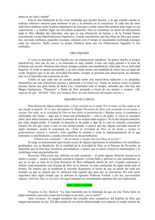 ahora en mi vida y mundo”
Esta es una ilustración de las cosas tremendas que pueden hacerse; y lo que entraña cuando se
realizan esfuerzos sinceros para mantener la paz y la armonía en la conciencia. Si cada uno de estos
individuos pudieran sentir la plena importancia de esta gran verdad, maravillas podrían tener lugar en sus
experiencias —y tendrán lugar con esta plena aceptación. Esto no constituye un deseo de entrometerle
nada al libre albedrío del individuo, sino que es una afirmación de hechos y de la Verdad Eterna
concerniente a estas Manifestaciones Superiores. Cuando encontramos que hay Hijos de Dios que acepta-
rán, con toda confianza, pequeños encargos, entonces con el tiempo se encontrarán recibiendo encargos
cada vez mayores. Nadie conoce su propia fortaleza hasta que los Fideicomisos Sagrados le son
confiados.
ORO LÍQUIDO
A veces se precipita el oro líquido por sus emanaciones sanadoras. Se parece mucho al azogue
[quicksilver], sólo que de oro, y su estructura es muy similar. Como una regla general a la hora de
contactar esta acción vibratoria más densa, siempre contiene una tonalidad de verde jade. En su Actividad
Superior, el verde es apenas perceptible, y en este estado asume una tonalidad de suave rosa en lugar del
verde. Doquiera que se da una Actividad Elevadora, siempre se presenta esta observación; no obstante,
rara vez el individuo está consciente de ello.
Confío en que cada uno de ustedes pueda sentir esta maravillosa radiación a su alrededor,
llenándolos con este sentimiento gozoso y adoración a la Gran Luz. Traten de sentirse como si ustedes
mismos fueran una gran fuente de dicha Luz, vertiéndose todo el tiempo, sabiendo que sólo hay una
Magna Inteligencia, “Presencia” y Poder de Dios actuando a través de sus mentes y cuerpos. «Me
regocijo de que “YO SOY” libre, por siempre libre, de toda limitación del mundo externo.»
DOLORES DE CABEZA
Para dolores de cabeza utilicen esto: «¡Esta cuestión no es nada! Por lo tanto, no hay nada en mí
que pueda aceptarlo. Yo sé que únicamente la Magna Presencia de Dios está actuando en mi mente y
cuerpo. Por ende, en la Actividad de Dios no hay dolor ni perturbación.» Muchas veces, si comienzas a
contemplar una fuente —algo que te causa una perturbación—, esto te da poder. A veces es necesario
saber, pero ahora tenemos que asumir la postura de no aceptar nada negativo. No le des ninguna atención,
por ende ningún poder. A menudo la atención le da poder a algo de lo cual no estamos conscientes
[aware] No sea que vayas a caer en una actitud errada, si parece que hay alguna actividad inusual en
algún momento, asume la conciencia de, «Toda la Actividad de Dios en mi mente y cuerpo es
perfectamente natural y normal.» Esto equilibra lo externo y evita la malinterpretación de lo que
realmente es una bendición, y pueda convertirse en una perturbación.
Utilicen esto a menudo: “¡En mi mente y cuerpo sólo está Dios en acción!”
Si surge un pensamiento equivocado acerca de alguna experiencia, lo neutralizas o lo recalificas,
perdiéndote, así, su Bendición. En la totalidad de la Actividad de Dios en el Proceso de Elevación, es
imposible que en ésta haya elementos perturbadores, a menos que la mente externa lo malinterprete y lo
recalifique como una perturbación.
Recuerda: Para evitar esto, deberías en todo momento —al sentir alguna vibración inusual en la
mente o cuerpo— asumir la siguiente actitud al respecto: «¡Cuán bello y glorioso es este sentimiento, ya
que yo sé que se trata de la Gran Presencia de Dios trabajando dentro de mí!» Cuando comienzas a
utilizar conscientemente esta Energía de Dios en tu interior, la estás calificando de algún modo todo el
tiempo. De manera que al estudiante le incumbe despertarse al hecho de que no puede dar nada por
sentado, ya que se supone que é1 calificará todo aquello que pase por su conciencia. Por esta razón
sugerimos hace algún tiempo que se utilizara la siguiente Poderosa Verdad: «¡No hay personalidad
alguna! ¡Sólo hay Dios en Acción!» En aquel entonces no consideramos oportuno dar esta explicación.
OJO TODO AVIZOR
Pregunta la Sra. Ballard: “La idea trasmitida por la mitología de que en esta Tierra hubo en
algún momento seres tales como los Cíclopes es un error, ¿no es cierto?”
Saint Germain: En ningún momento han existido seres contentivos del Espíritu de Dios que
tengan únicamente un ojo. Tal idea emanó de un criterio distorsionado con respecto al estado anterior de
 