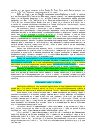 aquellos seres que todavía mantenían la plena función del Tercer Ojo o Visión Interna, parecido a un
rayo-x. El Ojo Todo-Avizor es el concepto correcto de este estado.
Hubo una época en que las glándulas conocidas en la actualidad como la pineal y la pituitaria
eran una. Constituían el Ojo Todo-Avizor. El cráneo o estructura cerebral —que era de una sustancia mas
densa— no era obstáculo alguno para el uso y actividad de este Ojo Interno que en realidad miraba en
todas direcciones. Para el Ojo Todo-Avizor, no hay forma que pueda constituirse en un obstáculo para la
Visión. En todo momento el Ojo Todo-Avizor tenía la forma de un ojo como se le conoce en la
actualidad. La altamente disminuida actividad de dicha función, aún hoy día, causa que ustedes sientan
una presencia detrás de ustedes así como también frente a ustedes.
En aquella época anterior, a medida que el alma se sumergía en formas cada vez más densas,
requería de la actividad de un arco —como quien dice— mediante el cual las dos actividades en conjunto
redujeran la actividad de esta Visión Interna. Este chisporroteo rompió la imagen de la visión de la misma
manera que un arco interrumpe la corriente; y en vez de un flujo sostenido, se daba en saltos
intermitentes, lo cual originó la actual actividad intermitente. Esto se hizo necesario al llegar la forma
externa a cierta densidad que no es sensato explicar ahora. Si pudiera darse un flujo constante o conexión
de luz entre la glándula pituitaria y la pineal, podríamos ver por todas partes a través de todo en todo
momento. ¡Esto es, en realidad, la Visión Interna! Esta seria la misma actividad que cuando eran una —o,
en otras palabras, volverían a recuperar su unicidad. Cuando se puede visualizar las dos como el Ojo
Todo-Avizor dentro, maravillas pueden darse.
En este caso, la pulsación entre la glándula pineal y la pituitaria se ha hecho tan frecuente que el
flujo es casi continuo. En todas las formas en que se utiliza el Poder del Ojo Todo-Avizor, la forma del
ojo humano se retiene como lo tenemos actualmente. En cualquier pensamiento al respecto, piensen
siempre como el Ojo Todo-Avizor, completo, en el tope de la cabeza, ocupando el lugar de las glándulas
pineal o pituitaria, o teniendo dentro de sí estos dos órganos.
En este Ojo Interno está la Perfecta Visión Eterna de Dios Todopoderoso. Una imagen mental de
algo, con este poder tras de sí, tiene que ser impulsada a la forma externa porque es el Poder Divino lo
que se mueve a través de ella. Así es como las imágenes que vemos con nuestros ojos físicos se registran
en el cerebro. Por lo tanto, fórmense sus imágenes adentro. Sus ojos son la cámara del alma. La actividad
de la visión en la mente actúa justo de la manera opuesta a la actividad de los ojos, o visión física.
El secreto de manifestar cosas en el mundo externo radica en utilizar el Poder Espiritual para
tomar esta fotografía. Luego, el Gran Silencio la precipita a la forma a través de la imagen visualizada. A
través de la actividad de visualización, ustedes imprimen la forma o imagen sobre el Gran Silencio, y el
Gran Silencio, que es el más grande Poder en el Universo, la impulsa a la expresión externa y experiencia.
Ahora pueden ustedes entender cuán imposible es que una imagen registrada en el Silencio Interno NO se
manifieste.
SOSTENIMIENTO DE LA IMAGEN
Es el trabajo del intelecto y de la voluntad sostener firme la imagen hasta que la impresión sea
tomada por e1 Gran Silencio. Si no se le sostiene con firmeza, el resultado es el mismo que si movieras la
cámara al tomar una foto externa en la fotografía ordinaria. Este es el Poder de la verdadera Precipitación.
Todos ustedes tienen en sus conciencias todo el poder para moldear sus mentes y cuerpos o
cualquiera de sus partes o atributos en cualquier cosa que deseen. Mediten sobre esto incesantemente.
Consideren esta cuestión de la visión lo suficiente para establecerlo en la mente —en acción— y
utilizarlo. ¡Esta descarga de la Verdad y convicción es tremenda! ¡No lo olviden nunca! Úsenlo cada vez
más todo el tiempo! Este es el Poder Interno que conoce lo suyo y que está esperando para hacer estas
cosas para ustedes todo el tiempo. Una tremenda Energía se ha generado aquí hoy. Podrán utilizar esta
convicción que ahora tienen con gran fuerza.
Advertencia: Después de haberles dado la explicación de la Ley y de que ustedes han recibido el
Poder Interno y convicción, no hablen de ello, ya que desperdiciarán el Poder que lograría la plena
manifestación. Ustedes tienen la visión, el poder y la habilidad para aplicar esto.
Ahora, ¡háganlo! El Poder de Precipitación es una de las más extraordinarias actividades de esta
maravillosa Presencia que los está irradiando hoy. A ustedes se les ha mostrado cómo se da la
Precipitación a través de la visión. Usen: «Gran “Presencia” completa y totalmente revélame ahora esta
Actividad de Visualización y Precipitación a la forma física. Enséñamelo todo a este respecto, y procura
que yo siempre lo use para realizar el Plan Divino, para Gloria de Dios y Bendición y Servicio de toda
Su Creación.»
 