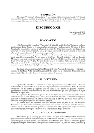 BENDICIÓN
Oh Magna “Presencia”, saltamos hacia Ti con gran devoción y reconocimiento de Tu Presencia
con nosotros. Sabemos, sentimos y tenemos la plena convicción de Tu Presencia eternamente con
nosotros, y que Tú nos enseñarás la plenitud de Tu Actividad manifiesta en la forma.
DISCURSO XXII
15 de Septiembre de 1932
SAINT GERMAIN
INVOCACIÓN
¡Oh Hermosa y Sobrecogedora “Presencia”! Al haber Tú venido del Canal Secreto, te pedimos
que toques ese Lugar Secreto en el alma, en el corazón de todos y cada uno de los Hermanos de Dios.
Fortalécelos, estimúlalos y elévalos al abrazo de su propio Ser Divino interior, quien a lo largo de las
centurias, con una paciencia infinita, los ha protegido, sosteniendo la forma externa, la cual está
alcanzando su gran liberación de las limitaciones personales.
Te damos alabanzas y gracias por Tu Eclipsante Presencia sobre América, gobernando a todos
en Su superficie y sosteniendo a Tus Hermanos en Su abrazo —haciendo de todos y cada uno Tu gran
Mensajero, para sanar, prosperar su propio mundo y América. ¡Oh Preciosa Joya en la frente de la
Gran “Presencia de Dios”! ¡Que Tus centelleantes colores prismáticos brillen en el cielo como el
Magno Arco Iris de la Promesa, llenando a los hijos del hombre y causando que separen bajo la Luz
eternamente y sean bañados en Tu Esplendor Ascensional!
Les traigo saludos de parte de la Gran Hueste, de la Gran Presencia Esplendorosa —Ciclópea—,
vigilante en Su Magno Poder Trascendental, aliviando las cargas que de otra manera descansarían sobre
algunos de los Hijos de los hombres en el inminente reajuste de las cosas.
EL DISCURSO
Ojalá que los individuos se centraran en su interior y sintieran esa Gran “Presencia” —el Dador,
el Preservador, el Solucionador de todas las cosas. Ojalá se anclaran conscientemente dentro de esa Gran
“Presencia” con tal certeza y seguridad que las dudas y los temores no pudieran asediarlos,
permitiéndoles elevarse constantemente en esa Gran Victoria Eterna que tiene que lograrse en algún
momento, en alguna parte.
Les agradezco de sobremanera por las dos piezas de música que nos son muy útiles para la
sintonización con la Gran Altura y para América, a quien deseamos bendecir. Me encantaría que aquellos
que están en completa armonía con ustedes sostuvieran que el individuo que mejor pueda servirle al
Cristo por cuenta propia sea electo Presidente de la Nación.
Al avanzar esta Obra, queremos que cada individuo sienta su parte en la Gran Actividad
Victoriosa —que ellos son tan importantes para que las cosas resulten en el universo como los pétalos de
una rosa son a su belleza. Hay una oportunidad constante para todos aquellos que tengan una actitud
jubilosa hacia este Esfuerzo, para ser canales de la Vertida de esta Magna Radiación.
CONTACTO DIRECTO CON LOS MAESTROS
El estudiante que es sincero y que tiende la mano con gran intensidad hacia la Luz, no necesita
preocuparse acerca de hacer contacto directo con los Maestros Ascendidos, ya que no es únicamente el
estudiante quien busca al Maestro, sino en verdad es el Maestro quién busca al estudiante, porque
siempre hay una gran necesidad de Mensajeros de la Gran Hueste de Luz, que sean firmes, confiables y
 