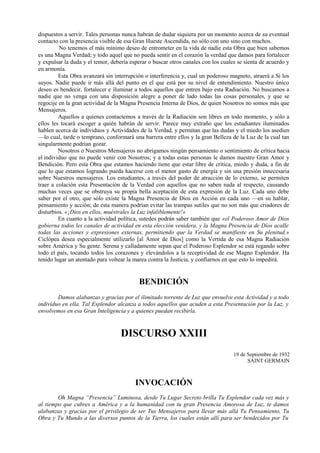 dispuestos a servir. Tales personas nunca habrán de dudar siquiera por un momento acerca de su eventual
contacto con la presencia visible de esa Gran Hueste Ascendida, no sólo con uno sino con muchos.
No tenemos el más mínimo deseo de entrometer en la vida de nadie esta Obra que bien sabemos
es una Magna Verdad; y todo aquel que no pueda sentir en el corazón la verdad que damos para fortalecer
y expulsar la duda y el temor, debería esperar o buscar otros canales con los cuales se sienta de acuerdo y
en armonía.
Esta Obra avanzará sin interrupción o interferencia y, cual un poderoso magneto, atraerá a Si los
suyos. Nadie puede ir más allá del punto en el que está por su nivel de entendimiento. Nuestro único
deseo es bendecir, fortalecer e iluminar a todos aquellos que entren bajo esta Radiación. No buscamos a
nadie que no venga con una disposición alegre a poner de lado todas las cosas personales, y que se
regocije en la gran actividad de la Magna Presencia Interna de Dios, de quien Nosotros no somos más que
Mensajeros.
Aquellos a quienes contactemos a través de la Radiación son libres en todo momento, y sólo a
ellos les tocará escoger a quién habrán de servir. Parece muy extraño que los estudiantes iluminados
hablen acerca de individuos y Actividades de la Verdad, y permitan que las dudas y el miedo los asedien
—lo cual, tarde o temprano, conformará una barrera entre ellos y la gran Belleza de la Luz de la cual tan
singularmente podrían gozar.
Nosotros o Nuestros Mensajeros no abrigamos ningún pensamiento o sentimiento de crítica hacia
el individuo que no puede venir con Nosotros; y a todas estas personas le damos nuestro Gran Amor y
Bendición. Pero esta Obra que estamos haciendo tiene que estar libre de crítica, miedo y duda, a fin de
que lo que estamos logrando pueda hacerse con el menor gasto de energía y sin una presión innecesaria
sobre Nuestros mensajeros. Los estudiantes, a través del poder de atracción de lo externo, se permiten
traer a colación esta Presentación de la Verdad con aquellos que no saben nada al respecto, causando
muchas veces que se obstruya su propia bella aceptación de esta expresión de la Luz. Cada uno debe
saber por el otro, que sólo existe la Magna Presencia de Dios en Acción en cada uno —en su hablar,
pensamiento y acción; de esta manera podrían evitar las trampas sutiles que no son más que criadores de
disturbios. «¡Dios en ellos, muéstrales la Luz infaliblemente!»
En cuanto a la actividad política, ustedes podrán saber también que «el Poderoso Amor de Dios
gobierna todos les canales de actividad en esta elección venidera, y la Magna Presencia de Dios acalle
todas las acciones y expresiones externas, permitiendo que la Verdad se manifieste en Su plenitud.»
Ciclópea desea especialmente utilizarlo [al Amor de Dios] como la Vertida de esa Magna Radiación
sobre América y Su gente. Serena y calladamente sepan que el Poderoso Esplendor se está regando sobre
todo el país, tocando todos los corazones y elevándolos a la receptividad de ese Magno Esplendor. Ha
tenido lugar un atentado para voltear la marea contra la Justicia, y confiarnos en que esto lo impedirá.
BENDICIÓN
Damos alabanzas y gracias por el ilimitado torrente de Luz que envuelve esta Actividad y a todo
individuo en ella. Tal Esplendor alcanza a todos aquellos que acuden a esta Presentación por la Luz, y
envolvemos en esa Gran Inteligencia y a quienes puedan recibirla.
DISCURSO XXIII
19 de Septiembre de 1932
SAINT GERMAIN
INVOCACIÓN
Oh Magna “Presencia” Luminosa, desde Tu Lugar Secreto brilla Tu Esplendor cada vez más y
al tiempo que cubres a América y a la humanidad con tu gran Presencia Amorosa de Luz, te damos
alabanzas y gracias por el privilegio de ser Tus Mensajeros para llevar más allá Tu Pensamiento, Tu
Obra y Tu Mundo a las diversos puntos de la Tierra, los cuales están allí para ser bendecidos por Tu
 