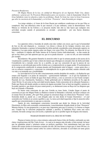 Presencia Benefactora.
Oh Magna Hueste de la Luz; en calidad de Mensajeros de ese Supremo Poder Uno, damos
alabanzas y gracias por Tu Presencia Ministradora para con nosotros y toda la humanidad. Desde Tu
Gran Sabiduría viene la solución a todos los problemas. Desde Tu Gran Luz viene la Gran Conciencia
que abre la conciencia de la humanidad, y es la Gran “Presencia”, Auto-Sostenida por siempre.
Les traigo saludos y el Amor de la Gran Hueste por establecer condiciones en las que Ellos se
complacen. Hay una diferencia entre la paz musical y la paz ordinaria, como la denominamos. Esta
Música es Armonía de las Esferas y se proyecta mucho más alto (y más lejos) que cualquier otra
actividad, excepto cuando el pensamiento es enviado —propulsado— por una fuerza dinámica
consciente.
EL DISCURSO
Los aparentes mitos y leyendas de antaño eran más verdad, con creces, que lo que la humanidad
de hoy en día está dispuesta a... reconocer. Los dioses y diosas de los tiempos remotos eran seres
altamente iluminados a quienes la humanidad de dicho período consideraba como demasiado superior en
Sabiduría y Luz para jamás siquiera soñar con llegar a ser como Ellos. No obstante, los Hijos de la Luz
hoy —mediante el impulso del Poder Interno de la Fuerza Crística Individualizada— se dan cuenta de
que no hay altura, por más aparente que sea, que no se puede alcanzar —y una vez allí, ser auto-sostenido
por siempre.
Recordatorio: Me gustaría llamarles la atención sobre lo que la semana pasada se dio acerca de la
visualización y pedirles que lo lean a diario de manera que obtengan un concepto claro de dicha actividad.
Considérenla tan a menudo como les se a posible, ya que soy consciente de que la pureza de sus
conciencias se está abriendo para recibir el pleno uso y comprensión de su magno poder. El aceleramiento
de la comprensión establecido la semana pasada está fermentando toda la hogaza —como quien dice; y
con su esfuerzo cooperativo y consciente en contemplación de su gran actividad, ustedes entrarán cada
vez más a su tremendo uso y posibilidades.
La Actividad de la Luz ha sido conscientemente atraída alrededor de ustedes, y la Radiación que
emana está llegando a un punto de saturación —químicamente hablando— en el que Su Esplendor se
desborda como si fuera un balde de agua lleno hasta rebosar, y esto se convierte en una Fuente siempre-
fluyendo de Luz, Iluminación, Sustancia y Poder gobernado por la Sabiduría envuelta en Su capa de
Amor Divino. Es así como no hay actividad incierta alguna. Estén conscientes de la rebosante Sustancia y
Poder que fluyen allí donde ustedes se enteren de alguna necesidad. Esto se hará tan tangible y potente en
Su poder operativo, que dentro de poco estará presto y se abalanzará como un Rayo de Luz doquiera que
haya un Llamado o Demanda.
Es bueno estar consciente de que esta Vertida no tiene límite. Ustedes llegan al punto de
conciencia en que este Magno Poder se abalanza a honrar la Demanda o solicitud, sin hacer contacto con
el cuerpo físico de ustedes. ¿Por qué? Pues, porque la conciencia llega a la Altura de la “Presencia” Auto-
Sostenida donde es, puede ser, y será dirigida cada vez más desde el Cuerpo Electrónico —el cual
sostendrá esta Vertida en un sereno equilibro y paz. La única actividad requerida es fijar la atención sobre
aquello que conscientemente se sepa que se necesita.
Aparte de esto, manténganse conscientes [aware]de que desde las Alturas de la Actividad
Electrónica, la Obra está avanzando constantemente, conscientemente dirigida desde la Gran “Presencia”
Maestra Interna. Es una preparación y un paso muy importante para que lo externo y Lo Interno se hagan
uno. Cuando hay la suficiente preparación calmada y pacífica, la Sabiduría fluye como una suave
corriente, llevando consigo una convicción y esplendor que no es posible lograr de ninguna otra manera.
TRABAJO DIARIO HASTA EL DIEZ DE OCTUBRE
Pásense al menos de tres a cinco minutos cada noche basta el diez de Octubre, realizando sus más
claras visualizaciones del Ojo Todo-Avizor —lo cual es la manera más elevada, si bien normal, de hacer
que las glándulas pineal y pituitaria actúen en perfecto equilibrio. Esto naturalmente hará que otros
centros del cuerpo actúen en armonioso acuerdo con ello. De esta forma se logra que el Amor Divino y la
Sabiduría actúen de manera natural sobre los centros inferiores, elevando su actividad con tanta gracia
 