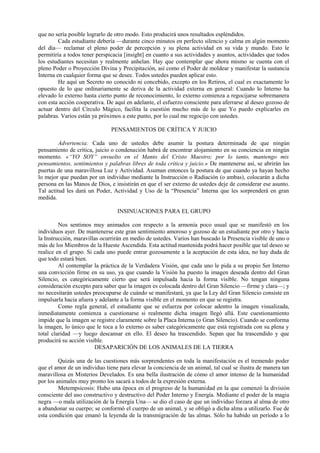 que no sería posible lograrlo de otro modo. Esto producirá unos resultados espléndidos.
Cada estudiante debería —durante cinco minutos en perfecto silencio y calma en algún momento
del día— reclamar el pleno poder de percepción y su plena actividad en su vida y mundo. Esto le
permitiría a todos tener perspicacia [insight] en cuanto a sus actividades y asuntos, actividades que todos
los estudiantes necesitan y realmente anhelan. Hay que contemplar que ahora mismo se cuenta con el
pleno Poder o Proyección Divina y Precipitación, así como el Poder de moldear y manifestar la sustancia
Interna en cualquier forma que se desee. Todos ustedes pueden aplicar esto.
He aquí un Secreto no conocido ni concebido, excepto en los Retiros, el cual es exactamente lo
opuesto de lo que ordinariamente se deriva de la actividad externa en general: Cuando lo Interno ha
elevado lo externo hasta cierto punto de reconocimiento, lo externo comienza a regocijarse sobremanera
con esta acción cooperativa. De aquí en adelante, el esfuerzo consciente para aferrarse al deseo gozoso de
actuar dentro del Círculo Mágico, facilita la cuestión mucho más de lo que Yo puedo explicarles en
palabras. Varios están ya próximos a este punto, por lo cual me regocijo con ustedes.
PENSAMIENTOS DE CRÍTICA Y JUICIO
Advertencia: Cada uno de ustedes debe asumir la postura determinada de que ningún
pensamiento de crítica, juicio o condenación habrá de encontrar alojamiento en su conciencia en ningún
momento. «“YO SOY” envuelto en el Manto del Cristo Maestro; por lo tanto, mantengo mis
pensamientos, sentimientos y palabras libres de toda crítica y juicio.» De mantenerse así, se abrirán las
puertas de una maravillosa Luz y Actividad. Asuman entonces la postura de que cuando ya hayan hecho
lo mejor que puedan por un individuo mediante la Instrucción o Radiación (o ambas), colocarán a dicha
persona en las Manos de Dios, e insistirán en que el ser externo de ustedes deje de considerar ese asunto.
Tal actitud les dará un Poder, Actividad y Uso de la “Presencia” Interna que les sorprenderá en gran
medida.
INSINUACIONES PARA EL GRUPO
Nos sentimos muy animados con respecto a la armonía poco usual que se manifestó en los
individuos ayer. De mantenerse este gran sentimiento amoroso y gozoso de un estudiante por otro y hacia
la Instrucción, maravillas ocurrirán en medio de ustedes. Varios han buscado la Presencia visible de uno o
más de los Miembros de la Hueste Ascendida. Esta actitud mantenida podrá hacer posible que tal deseo se
realice en el grupo. Si cada uno puede entrar gozosamente a la aceptación de esta idea, no hay duda de
que todo estará bien.
Al contemplar la práctica de la Verdadera Visión, que cada uno le pida a su propio Ser Interno
una convicción firme en su uso, ya que cuando la Visión ha puesto la imagen deseada dentro del Gran
Silencio, es categóricamente cierto que será impulsada hacia la forma visible. No tengan ninguna
consideración excepto para saber que la imagen es colocada dentro del Gran Silencio —firme y clara—; y
no necesitarán ustedes preocuparse de cuándo se manifestará, ya que la Ley del Gran Silencio consiste en
impulsarla hacia afuera y adelante a la forma visible en el momento en que se registra.
Como regla general, el estudiante que se esfuerza por colocar adentro la imagen visualizada,
inmediatamente comienza a cuestionarse si realmente dicha imagen llegó allá. Este cuestionamiento
impide que la imagen se registre claramente sobre la Placa Interna (o Gran Silencio). Cuando se conforma
la imagen, lo único que le toca a lo externo es saber categóricamente que está registrada con su plena y
total claridad —y luego descansar en ello. El deseo ha trascendido. Sepan que ha trascendido y que
producirá su acción visible.
DESAPARICIÓN DE LOS ANIMALES DE LA TIERRA
Quizás una de las cuestiones más sorprendentes en toda la manifestación es el tremendo poder
que el amor de un individuo tiene para elevar la conciencia de un animal, tal cual se ilustra de manera tan
maravillosa en Misterios Develados. Es una bella ilustración de cómo el amor intenso de la humanidad
por los animales muy pronto los sacará a todos de la expresión externa.
Metempsicosis: Hubo una época en el progreso de la humanidad en la que comenzó la división
consciente del uso constructivo y destructivo del Poder Interno y Energía. Mediante el poder de la magia
negra —o mala utilización de la Energía Una— se dio el caso de que un individuo forzara al alma de otro
a abandonar su cuerpo; se conformó el cuerpo de un animal, y se obligó a dicha alma a utilizarlo. Fue de
esta condición que emanó la leyenda de la transmigración de las almas. Sólo ha habido un período a lo
 