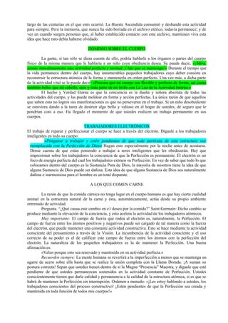 largo de las centurias en el que esto ocurrió. La Hueste Ascendida consumió y desbandó esta actividad
para siempre. Pero la memoria, que nunca ha sido borrada en el archivo etérico, todavía permanece; y de
vez en cuando surgen personas que, al haber establecido contacto con este archivo, mantienen viva esta
idea que hace rato debía haberse olvidado.
DOMINIO SOBRE EL CUERPO
La gente, si tan sólo se diera cuenta de ello, podría hablarle a los órganos o partes del cuerpo
físico de la misma manera que le hablaría a un niño cuya obediencia desea. Se puede decir, «¡Mira,
asume inmediatamente una actividad perfecta y normal, y haz que se mantenga!» Durante el tiempo que
la vida permanece dentro del cuerpo, hay innumerables pequeños trabajadores cuyo deber consiste en
reconstruir la estructura atómica de la forma y mantenerla en orden perfecto. Una vez más, a dicha parte
de la actividad vital se le puede decir: «Procura que mi cuerpo sea flexible y perfecto de forma, así como
también bello; que mi cabello, ojos y toda parte de mí brille con La Luz de la Actividad Interna.»
El hecho y Verdad Eterna es que la conciencia es la dueña y señora absoluta de todas las
actividades del cuerpo, y las puede moldear en forma y acción perfectas. La única razón de que aquellos
que saben esto no logren sus manifestaciones es que no perseveran en el trabajo. Si un niño desobediente
se estuviera dando a la tarea de destruir algo bello y valioso en el hogar de ustedes, de seguro que le
pondrían coto a eso. Ha llegado el momento de que ustedes realicen un trabajo permanente en sus
cuerpos.
TRABAJADORES ELECTRÓNICOS
El trabajo de reparar y perfeccionar el cuerpo se hace a través del electrón. Díganle a los trabajadores
inteligentes en todo su cuerpo:
«Pónganse a trabajar y estén pendientes de que toda partícula de esta estructura sea
reemplazada con la Perfección de Dios» Hagan esto especialmente por la noche antes de acostarse.
Dense cuenta de que están poniendo a trabajar a seres inteligentes que les obedecerán. Hay que
impresionar sobre los trabajadores la conciencia de que la Perfección es permanente. El electrón es un
foco de energía perfecta del cual los trabajadores extraen su Perfección. En vez de saber que todo lo que
colocamos dentro del cuerpo es la Sustancia Pura de Dios, la mayoría de nosotros tiene la idea de que
alguna Sustancia de Dios puede ser dañina. Esta idea de que alguna Sustancia de Dios sea naturalmente
dañina e inarmoniosa para el hombre es un total disparate.
A LOS QUE COMEN CARNE
La razón de que la comida cárnica no tenga lugar en el cuerpo humano es que hay cierta cualidad
animal en la estructura natural de la carne y ésta, automáticamente, actúa desde su propio ambiente
entrenado de actividad.
Pregunta. “¿Qué causa este cambio en e1 deseo por la comida?” Saint Germain: Dicho cambio se
produce mediante la elevación de la conciencia, y esto acelera la actividad de los trabajadores atómicos.
Muy importante: El campo de fuerza que rodea al electrón es, naturalmente, la Perfección. El
campo de fuerza entre los átomos positivos y negativos puede ser cargado de tal manera como la fuerza
del electrón, que puede mantener una constante actividad constructiva. Esto se hace mediante la actividad
consciente del pensamiento a través de la Visión. La incumbencia de la actividad consciente y el uso
correcto de su poder es el de calificar este campo de fuerza entre los átomos con la perfección del
electrón. La naturaleza de los pequeños trabajadores es la de mantener la Perfección. Una buena
afirmación es:
«Velen porque esto sea renovado y mantenido en su actividad perfecta.»
Recuerden siempre: La mente humana se revertirá a la imperfección a menos que se mantenga un
agarre de acero sobre ella hasta que se realice la unión completa con la Llama Dorada. ¡A suman su
postura correcta! Sepan que ustedes tienen dentro de sí la Magna “Presencia” Maestra, y díganle que esté
pendiente de que ustedes permanezcan sostenidos en la actividad constante de Perfección. Ustedes
conscientemente tienen que darle calidad y permanencia a la calidad de la estructura atómica, si es que se
habrá de mantener la Perfección sin interrupción. Ordenen a menudo: «¡Les estoy hablando a ustedes, los
trabajadores conscientes del proceso constructivo! ¡Estén pendientes de que la Perfección sea creada y
mantenida en toda función de todos mis cuerpos!»
 
