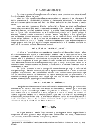 EN CUANTO A LOS GÉRMENES
No existe germen de enfermedad alguna, salvo el que la mente consciente crea. A esta actividad
la profesión médica la llama “gérmenes”.
Fagocitos: Estos pequeños trabajadores son constructivos por naturaleza, y son colocados en el
cuerpo para mantener la Perfección; pero la discordia en el pensamiento y sentimiento —de permitírseles
que se expresen en la conciencia del individuo— los obliga a realizar otra actividad distinta a su trabajo
natural.
Para sanar más rápidamente: Cuando visualicen la Luz Dorada en acción, califíquenla con
Inteligencia Infinita, y ordénenle a estos pequeños trabajadores que creen y mantengan la Perfección en la
mente y en el cuerpo. Esto añade un valioso elemento a la Actividad Sanadora, que es la acción natural de
esta Luz Dorada. En la Luz está contenida una Actividad Inteligente. Cuando Ésta es dirigida mediante el
Comando Consciente, pone en movimiento el tremendo Poder del Cristo. Logren la plena realización de
este hecho en todo momento, de manera que puedan saber que esta conciencia siempre actúa de acuerdo a
lo que ustedes reclamen. En vez de permitir que estos pequeños trabajadores en el cuerpo acepten
sugestiones destructivas, utilicen el Comando Consciente que todos ustedes tienen para mantenerlos en su
propia actividad natural perfecta. Cuando les toque sostener la visión de la Sanación, asegúrense de
calificarla de esta manera mediante el Comando Consciente.
TRASCENDER LA LEY DE CRECIMIENTO
Al utilizar el Comando Consciente como Cristos, trascendemos la Ley del Crecimiento. La Ley
del Crecimiento sólo tiene lugar en la actividad externa. Hubo una época en la que el nacimiento se daba
a través del Poder de la Visión Externa que creaba las formas completas según los deseos de los Maestros
internos. Este es el mismo Poder que utilizan en la actualidad los Maestros Ascendidos que proyectan
formas para Su propio uso. A menos que ciertas actividades requieran realizarse al mismo tiempo, los
Seres Ascendidos generalmente llevan sus propios cuerpos para el trabajo. Si se requiere realizar tres o
cuatro actividades al mismo tiempo, Ellos proyectan el mismo número de formas a través de las cuales la
Energía habrá de actuar.
La Ley de Crecimiento es sólo un concepto de la mente humana que acepta la limitación del
concepto de tiempo. La Hueste Ascendida puede enviar o proyectar una forma con la misma facilidad que
se proyecta un pensamiento. La acción instantánea del deseo crea la forma mediante el pensamiento —ya
que Sus creaciones mentales son instantáneas. Si ustedes desean proyectar sus pensamientos a la
distancia, sólo tendrán que revestirlos con la imagen suya. Para hacer una forma tangible a los sentidos
externos, ésta tiene que ser revestida por la estructura atómica.
MEDIOS SUPERIORES DE TRANSPORTE
Transportar un cuerpo mediante la levitación es una actividad mucho más baja que el disolverlo y
reensamblarlo a la distancia. Este último es un proceso mucho más rápido. La manera que se utilizó para
transportar los objetos desde el Templo de Mitla al Royal Teton fue el Proceso de Desensamblaje1
. Éste
fue el método que se usó para todo en el Retiro, excepto en el caso de los cuadros. En cuanto a los
cuadros, no quisimos interferir con la estructura cohesiva según había sido establecida previamente, por
razones que no pueden explicarse ahora. Al pasar a través de objetos sólidos, las cosas son desarmadas y
vueltas a ensamblar al otro lado. De esta manera mantenemos intactos los planos internos, y volvemos a
ensamblar e1 artículo de acuerdo con ese Patrón de Perfección.
BENDICIÓN
Oh Magna “Presencia” Infinita, damos alabanzas y gracias por la claridad de pensamiento y
comprensión hoy en día, porque tu Magna inteligencia está ahora actuando en la mente y cuerpo de estos
Tus estudiantes, eternamente sostenidos en Tu plenitud y actividad.
1
La narración de lo acontecido en el Templo de Mitla aparece en el libro Misterios Develados de Godfre Ray King
(Op.cit).
 