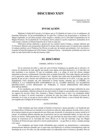DISCURSO XXIV
22 de Septiembre de 1932
SAINT GERMAIN
INVOCACIÓN
Mediante la Señal del Corazón y la Cabeza, que es Tu Símbolo de Amor y Luz, te saludamos, oh
Guardián Silencioso. En las profundidades de Tu gran Paz y Silencio nos proyectamos y recibimos Tu
Magno Esplendor, el cual llena nuestras vidas, hogares y mundos con la Actividad Conquistadora de Tu
Magna Presencia. De la plenitud de Tu Presencia Activa emana la acción cooperativa aceleradora de la
vida externa e Interna a la Plena Expresión de la Vida en cada uno.
Ofrecemos eternas alabanzas y gracias por ese contacto eterno Contigo, y porque sabemos que
Tu Presencia Maestra está eternamente dando de Sí misma toda asistencia que se requiera para mantener
el contacto perfecto con el Poderoso Ser Divino en cada uno, de manera que podamos vivir, movernos y
cosechar la Gran Recompensa de la Paz Eterna, Vigilancia Eterna —eternamente recibiendo esa Gran Luz
cada vez más fuerte todos los días de nuestras vidas.
EL DISCURSO
CHISME, CRÍTICA Y JUICIO
En la conciencia de todos y cada uno está la Eterna Vigilancia en guardia que le advierte a lo
externo de abstenerse de todo aquello que pueda crear alguna actividad destructiva, si el individuo tan
sólo escuchara a sus exhortos. El que un estudiante ceda y se rebaje al nivel del chisme maligno
representa un proceso violentamente retrasador para su propio desarrollo. Para nada importa cuál parezca
ser la apariencia, nadie debe ponerse a juzgar a otro. Aquellos que ceden ante tal puerilidad le abren las
puertas de par en par a fuerzas más destructivas que una boa constrictor en la selva, o un tigre que los
despedazaría. Estos animales tan sólo destruirían la forma externa, mientras que el CHISME, LA
CRÍTICA Y LA CONDENACIÓN CONFORMAN EN EL CUERPO MENTAL UN ELEMENTO
DESTRUCTIVO, CUYO DESALOJO LE TOMARÁ A TALES INDIVIDUOS MÚLTIPLES
ENCARNACIONES.
Si los estudiantes que reciben esta Instrucción no pueden resistir la maligna embestida de estos
elementos acumulados, deberían retirarse de las clases hasta el tiempo en que puedan auto-conquistarse y
ser capaces de enviarse Amor, Paz, Armonía y Buena Voluntad unos a otros. Los estudiantes deben
entender, al entrar a la acción consciente o corriente de vida, que están o han entrado al proceso de
tamizado, en el cual, ya sea que se elevan sobre las Alas del Amor Eterno, o caen al borde del camino y
son tragados por el dragón de las fuerzas externas.
AUTO-CONTROL
Todo estudiante que haya entrado al Sendero Consciente y desea proceder y ser bendecido por
esa Maravillosa y Poderosa Luz anclada en el corazón de cada uno, debe apartarse de toda crítica y juicio
de la misma manera en que se apartaría de una víbora que, de picarle, le inyectaría un veneno mortal en el
cuerpo. El estudiante debería entender que al permitirse caer en este indeseable hábito, no hace más que
herirse así mismo. Nadie puede hacer le daño a otro que está lleno de amor hacia todos y todas las cosas,
porque la Conciencia de la Actividad del Amor Divino en la vida del individuo erige una Magna
Armadura de Protección que nada de lo externo puede penetrar —ya que Dios es Amor y siempre protege
a los suyos.
Los estudiantes que hayan tenido dificultades para controlar sus pensamientos y sentimientos
armónicamente deberían entender que al entrar bajo esta Radiación se aceleran tremendamente todas las
facultades de su ser. Por ello, son más sensibles tanto a lo indeseable como a lo bueno y deseable. Pero no
 