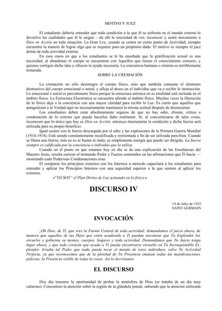 MOTIVO Y JUEZ
El estudiante debería entender que toda condición a la que él se enfrenta en el mundo externo le
devuelve las cualidades que él le asigna —de allí la necesidad de ver, reconocer y sentir únicamente a
Dios en Acción en toda situación. La Gran Ley, cuando se centra en cierto punto de Actividad, siempre
encuentra la manera de lograr algo que se requiere para un propósito dado. El motivo es siempre el juez
detrás de toda actividad externa.
En esos casos en que a los estudiantes se le ha enseñado que la gratificación sexual es una
necesidad, al abandonar el cuerpo se encuentran con Aquellos que tienen el conocimiento correcto, y
quienes corrigen dicha idea y ofrecen la ayuda necesaria. La conciencia humana o externa es terriblemente
testaruda.
SOBRE LA CREMACIÓN
La cremación no sólo desintegra el cuerpo físico, sino que también consume el elemento
destructivo del cuerpo emocional o astral, y afloja el deseo en el individuo que va a recibir la instrucción.
Lo emocional o astral es parcialmente físico porque la estructura atómica en su totalidad está incluida en el
ámbito físico. La Estructura Electrónica se encuentra allende el ámbito físico. Muchas veces la liberación
de lo físico deja a la conciencia con una mayor claridad para recibir la Luz. Es cierto que aquellos que
antagonizan a la Verdad aquí no necesariamente mantienen la misma actitud después de desencarnar.
Los estudiantes deben estar absolutamente seguros de que no hay odio, chisme, crítica o
condenación de lo externo que pueda hacerles daño realmente. Si, al concientizarse de tales cosas,
reconocen que lo único que hay es Dios en Acción, entonces trasmutarán la condición y dicha fuerza será
utilizada para su propio beneficio.
Igual ocurre con la fuerza descargada por el odio y las explosiones de la Primera Guerra Mundial
(1914-1918). Está siendo constantemente recalificada y reorientada a fin de ser utilizada para bien. Cuando
se libera una fuerza, ésta no es ni buena ni mala; es simplemente energía que puede ser dirigida. La fuerza
siempre es calificada por la conciencia o individuo que la utiliza.
Cuando en el punto en que estamos hoy en día se da una explicación de las Enseñanzas del
Maestro Jesús, resulta curioso el tremendo Poder y Fuerza contenidos en las afirmaciones que Él hacía —
mostrando cuán Poderosas Condensaciones eran.
El comparar los principios externos con los Internos a menudo capacitará a los estudiantes para
entender y aplicar los Principios Internos con una seguridad superior a la que sienten al aplicar los
externos.
«”YO SOY” el Plan Divino de Luz actuando en lo fisico.»
DISCURSO IV
14 de Julio de 1932
SAINT GERMAIN
INVOCACIÓN
¡Oh Dios, de Ti, que eres la Fuente Central de toda actividad; demandamos el juicio ahora, de
manera que aquellos de tus Hijos que estén acudiendo a Ti puedan encontrar que Tu Esplendor los
envuelve y gobierna su mentes, cuerpos, hogares y toda actividad. Demandamos que Tu Juicio tenga
lugar ahora, y que todo corazón que acuda a Ti pueda encontvarse envuelto en Tu Inconquistable Es-
plendor. Irradia tal Poder que nada pueda tocar el mundo de estos individuos, salvo Tu Actividad
Perfecta, ya que reconocemos que de la plenitud de Tu Presencia emanan todas las manifestaciones
pefectas, la Presencia visible de todas la cosas. Así lo decretamos.
EL DISCURSO
Hoy día tenemos la oportunidad de probar la atmósfera de Dios (se trataba de un día muy
caluroso). Concentren la atención sobre la región de la glándula pineal, sabiendo que la atención enfocada
 