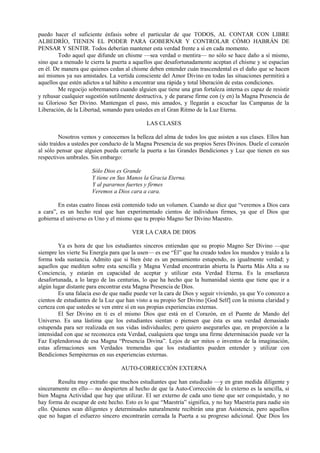 puedo hacer el suficiente énfasis sobre el particular de que TODOS, AL CONTAR CON LIBRE
ALBEDRÍO, TIENEN EL PODER PARA GOBERNAR Y CONTROLAR CÓMO HABRÁN DE
PENSAR Y SENTIR. Todos deberían mantener esta verdad frente a sí en cada momento.
Todo aquel que difunde un chisme —sea verdad o mentira— no sólo se hace daño a sí mismo,
sino que a menudo le cierra la puerta a aquellos que desafortunadamente aceptan el chisme y se espacían
en él. De manera que quienes cedan al chisme deben entender cuán trascendental es el daño que se hacen
así mismos ya sus amistades. La vertida consciente del Amor Divino en todas las situaciones permitirá a
aquellos que estén adictos a tal hábito a encontrar una rápida y total liberación de estas condiciones.
Me regocijo sobremanera cuando alguien que tiene una gran fortaleza interna es capaz de resistir
y rehusar cualquier sugestión sutilmente destructiva, y de pararse firme con (y en) la Magna Presencia de
su Glorioso Ser Divino. Mantengan el paso, mis amados, y llegarán a escuchar las Campanas de la
Liberación, de la Libertad, sonando para ustedes en el Gran Ritmo de la Luz Eterna.
LAS CLASES
Nosotros vemos y conocemos la belleza del alma de todos los que asisten a sus clases. Ellos han
sido traídos a ustedes por conducto de la Magna Presencia de sus propios Seres Divinos. Duele el corazón
al sólo pensar que alguien pueda cerrarle la puerta a las Grandes Bendiciones y Luz que tienen en sus
respectivos umbrales. Sin embargo:
Sólo Dios es Grande
Y tiene en Sus Manos la Gracia Eterna.
Y al pararnos fuertes y firmes
Veremos a Dios cara a cara.
En estas cuatro líneas está contenido todo un volumen. Cuando se dice que “veremos a Dios cara
a cara”, es un hecho real que han experimentado cientos de individuos firmes, ya que el Dios que
gobierna el universo es Uno y el mismo que tu propio Magno Ser Divino Maestro.
VER LA CARA DE DIOS
Ya es hora de que los estudiantes sinceros entiendan que su propio Magno Ser Divino —que
siempre les vierte Su Energía para que la usen— es ese “Él” que ha creado todos los mundos y traído a la
forma toda sustancia. Admito que si bien éste es un pensamiento estupendo, es igualmente verdad; y
aquellos que mediten sobre esta sencilla y Magna Verdad encontrarán abierta la Puerta Más Alta a su
Conciencia, y estarán en capacidad de aceptar y utilizar esta Verdad Eterna. Es la enseñanza
desafortunada, a lo largo de las centurias, lo que ha hecho que la humanidad sienta que tiene que ir a
algún lugar distante para encontrar esta Magna Presencia de Dios.
Es una falacia eso de que nadie puede ver la cara de Dios y seguir viviendo, ya que Yo conozco a
cientos de estudiantes de la Luz que han visto a su propio Ser Divino [God Self] con la misma claridad y
certeza con que ustedes se ven entre sí en sus propias experiencias externas.
El Ser Divino en ti es el mismo Dios que está en el Corazón, en el Puente de Mando del
Universo. Es una lástima que los estudiantes sientan o piensen que ésta es una verdad demasiado
estupenda para ser realizada en sus vidas individuales; pero quiero asegurarles que, en proporción a la
intensidad con que se reconozca esta Verdad, cualquiera que tenga una firme determinación puede ver la
Faz Esplendorosa de esa Magna “Presencia Divina”. Lejos de ser mitos o inventos de la imaginación,
estas afirmaciones son Verdades tremendas que los estudiantes pueden entender y utilizar con
Bendiciones Sempiternas en sus experiencias externas.
AUTO-CORRECCIÓN EXTERNA
Resulta muy extraño que muchos estudiantes que han estudiado —y en gran medida diligente y
sinceramente en ello— no despierten al hecho de que la Auto-Corrección de lo externo es la sencilla, si
bien Magna Actividad que hay que utilizar. El ser externo de cada uno tiene que ser conquistado, y no
hay forma de escapar de este hecho. Esto es lo que “Maestría” significa, y no hay Maestría para nadie sin
ello. Quienes sean diligentes y determinados naturalmente recibirán una gran Asistencia, pero aquellos
que no hagan el esfuerzo sincero encontrarán cerrada la Puerta a su progreso adicional. Que Dios los
 
