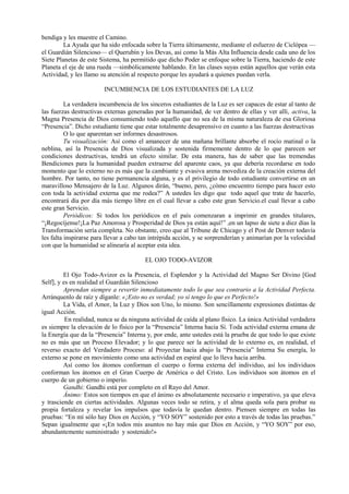 bendiga y les muestre el Camino.
La Ayuda que ha sido enfocada sobre la Tierra últimamente, mediante el esfuerzo de Ciclópea —
el Guardián Silencioso— el Querubín y los Devas, así como la Más Alta Influencia desde cada uno de los
Siete Planetas de este Sistema, ha permitido que dicho Poder se enfoque sobre la Tierra, haciendo de este
Planeta el eje de una rueda —simbólicamente hablando. En las clases suyas están aquellos que verán esta
Actividad, y les llamo su atención al respecto porque les ayudará a quienes puedan verla.
INCUMBENCIA DE LOS ESTUDIANTES DE LA LUZ
La verdadera incumbencia de los sinceros estudiantes de la Luz es ser capaces de estar al tanto de
las fuerzas destructivas externas generadas por la humanidad, de ver dentro de ellas y ver allí, activa, la
Magna Presencia de Dios consumiendo todo aquello que no sea de la misma naturaleza de esa Gloriosa
“Presencia”. Dicho estudiante tiene que estar totalmente desaprensivo en cuanto a las fuerzas destructivas
O lo que aparentan ser informes desastrosos.
Tu visualización: Así como el amanecer de una mañana brillante absorbe el rocío matinal o la
neblina, así la Presencia de Dios visualizada y sostenida firmemente dentro de lo que parecen ser
condiciones destructivas, tendrá un efecto similar. De esta manera, has de saber que las tremendas
Bendiciones para la humanidad pueden extraerse del aparente caos, ya que debería recordarse en todo
momento que lo externo no es más que la cambiante y evasiva arena movediza de la creación externa del
hombre. Por tanto, no tiene permanencia alguna, y es el privilegio de todo estudiante convertirse en un
maravilloso Mensajero de la Luz. Algunos dirán, “bueno, pero, ¿cómo encuentro tiempo para hacer esto
con toda la actividad externa que me rodea?” A ustedes les digo que todo aquel que trate de hacerlo,
encontrará día por día más tiempo libre en el cual llevar a cabo este gran Servicio.el cual llevar a cabo
este gran Servicio.
Periódicos: Si todos los periódicos en el país comenzaran a imprimir en grandes titulares,
“¡Regocíjense!¡La Paz Amorosa y Prosperidad de Dios ya están aquí!” ,en un lapso de siete a diez días la
Transformación sería completa. No obstante, creo que al Tribune de Chicago y el Post de Denver todavía
les falta inspirarse para llevar a cabo tan intrépida acción, y se sorprenderían y animarían por la velocidad
con que la humanidad se alinearía al aceptar esta idea.
EL OJO TODO-AVIZOR
El Ojo Todo-Avizor es la Presencia, el Esplendor y la Actividad del Magno Ser Divino [God
Self], y es en realidad el Guardián Silencioso
Aprendan siempre a revertir inmediatamente todo lo que sea contrario a la Actividad Perfecta.
Arránquenlo de raíz y díganle: «¡Esto no es verdad; yo sí tengo lo que es Perfecto!»
La Vida, el Amor, la Luz y Dios son Uno, lo mismo. Son sencillamente expresiones distintas de
igual Acción.
En realidad, nunca se da ninguna actividad de caída al plano físico. La única Actividad verdadera
es siempre la elevación de lo físico por la “Presencia” Interna hacia Sí. Toda actividad externa emana de
la Energía que da la “Presencia” Interna y, por ende, ante ustedes está la prueba de que todo lo que existe
no es más que un Proceso Elevador; y lo que parece ser la actividad de lo externo es, en realidad, el
reverso exacto del Verdadero Proceso: al Proyectar hacia abajo la “Presencia” Interna Su energía, lo
externo se pone en movimiento como una actividad en espiral que lo lleva hacia arriba.
Así como los átomos conforman el cuerpo o forma externa del individuo, así los individuos
conforman los átomos en el Gran Cuerpo de América o del Cristo. Los individuos son átomos en el
cuerpo de un gobierno o imperio.
Gandhi: Gandhi está por completo en el Rayo del Amor.
Ánimo: Estos son tiempos en que el ánimo es absolutamente necesario e imperativo, ya que eleva
y trasciende en ciertas actividades. Algunas veces todo se retira, y el alma queda sola para probar su
propia fortaleza y revelar los impulsos que todavía le quedan dentro. Piensen siempre en todas las
pruebas: “En mí sólo hay Dios en Acción, y “YO SOY” sostenido por esto a través de todas las pruebas.”
Sepan igualmente que «¡En todos mis asuntos no hay más que Dios en Acción, y “YO SOY” por eso,
abundantemente suministrado y sostenido!»
 