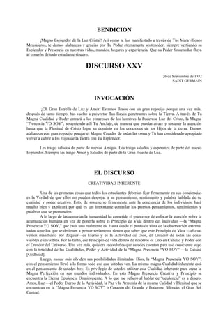 BENDICIÓN
¡Magno Esplendor de la Luz Cristal! Así como te has manifestado a través de Tus Maravillosos
Mensajeros, te damos alabanzas y gracias por Tu Poder eternamente sostenedor, siempre vertiendo su
Esplendor y Presencia en nuestras vidas, mundos, hogares y experiencia. Que su Poder Sostenedor fluya
al corazón de todo estudiante sincero.
DISCURSO XXV
26 de Septiembre de 1932
SAINT GERMAIN
INVOCACIÓN
¡Oh Gran Estrella de Luz y Amor! Estamos llenos con un gran regocijo porque una vez más,
después de tanto tiempo, has vuelto a proyectar Tus Rayos penetrantes sobre la Tierra. A través de Tu
Magna Cualidad y Poder entrará a los corazones de los hombres la Poderosa Luz del Cristo, la Magna
“Presencia YO SOY”, sosteniendo allí Tu Anclaje, de manera que puedas atraer y sostener la atención
hasta que la Plenitud de Cristo logre su dominio en los corazones de los Hijos de la tierra. Damos
alabanzas con gran regocijo porque el Magno Creador de todas las cosas y Tú han considerado apropiado
volver a cubrir a los Hijos de la Tierra con Tu Esplendor.
Les traigo saludos de parte de nuevos Amigos. Les traigo saludos y esperanza de parte del nuevo
Esplendor. Siempre les traigo Amor y Saludos de parte de la Gran Hueste de Luz.
EL DISCURSO
CREATIVIDAD INHERENTE
Una de las primeras cosas que todos los estudiantes deberían fijar firmemente en sus conciencias
es la Verdad de que ellos no pueden despojar a su pensamiento, sentimiento y palabra hablada de su
cualidad y poder creativo. Esto, de sostenerse firmemente ante la conciencia de los individuos, hará
mucho bien y explicará por qué es tan importante controlar los propios pensamientos, sentimientos y
palabras que se pronuncien.
A lo largo de las centurias la humanidad ha cometido el gran error de enfocar la atención sobre la
acumulación humana en vez de ponerla sobre el Principio de Vida dentro del individuo —la “Magna
Presencia YO SOY,” que cada uno realmente es. Hasta desde el punto de vista de la observación externa,
todos aquellos que se detienen a pensar seriamente tienen que saber que este Principio de Vida —el cual
vemos manifiesto por doquier—es Eterno y es la Actividad de Dios, e1 Creador de todas las cosas
visibles e invisibles. Por lo tanto, ese Principio de vida dentro de nosotros es Uno en Calidad y Poder con
el Creador del Universo. Una vez más, quisiera recordarles que ustedes cuentan para uso consciente suyo
con la totalidad de las Cualidades, Poder y Actividad de la “Magna Presencia “YO SOY” —la Deidad
[Godhead].
Luego, nunca más olviden sus posibilidades ilimitadas. Dios, la “Magna Presencia YO SOY”,
con el pensamiento llevó a la forma todo eso que ustedes ven. La misma magna Cualidad inherente está
en el pensamiento de ustedes hoy. Es privilegio de ustedes utilizar esta Cualidad inherente para crear la
Magna Perfección en sus mundos individuales. En esta Magna Presencia Creativa y Principio se
encuentra la Eterna Opulencia Omnipresente. A lo que me refiero al hablar de “opulencia” es a dinero,
Amor, Luz —el Poder Eterno de la Actividad, la Paz y la Armonía de la misma Calidad y Plenitud que se
encuentran en la “Magna Presencia YO SOY” o Corazón del Grande y Poderoso Silencio, el Gran Sol
Central.
 