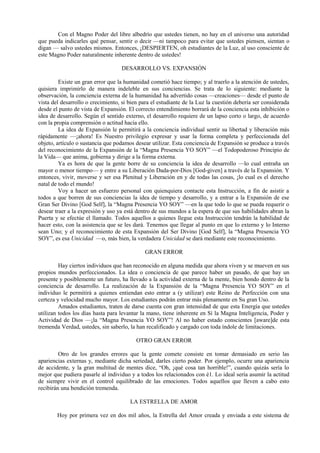 Con el Magno Poder del libre albedrío que ustedes tienen, no hay en el universo una autoridad
que pueda indicarles qué pensar, sentir o decir —ni tampoco para evitar que ustedes piensen, sientan o
digan — salvo ustedes mismos. Entonces, ¡DESPIERTEN, oh estudiantes de la Luz, al uso consciente de
este Magno Poder naturalmente inherente dentro de ustedes!
DESARROLLO VS. EXPANSIÓN
Existe un gran error que la humanidad cometió hace tiempo; y al traerlo a la atención de ustedes,
quisiera imprimirlo de manera indeleble en sus conciencias. Se trata de lo siguiente: mediante la
observación, la conciencia externa de la humanidad ha advertido cosas —creaciones— desde el punto de
vista del desarrollo o crecimiento, si bien para el estudiante de la Luz la cuestión debería ser considerada
desde el punto de vista de Expansión. El correcto entendimiento borrará de la conciencia esta inhibición o
idea de desarrollo. Según el sentido externo, el desarrollo requiere de un lapso corto o largo, de acuerdo
con la propia comprensión o actitud hacia ello.
La idea de Expansión le permitirá a la conciencia individual sentir su libertad y liberación más
rápidamente —¡ahora! Es Nuestro privilegio expresar y usar la forma completa y perfeccionada del
objeto, artículo o sustancia que podamos desear utilizar. Esta conciencia de Expansión se produce a través
del reconocimiento de la Expansión de la “Magna Presencia YO SOY” —el Todopoderoso Principio de
la Vida— que anima, gobierna y dirige a la forma externa.
Ya es hora de que la gente borre de su conciencia la idea de desarrollo —lo cual entraña un
mayor o menor tiempo— y entre a su Liberación Dada-por-Dios [God-given] a través de la Expansión. Y
entonces, vivir, moverse y ser esa Plenitud y Liberación en y de todas las cosas, ¡lo cual es el derecho
natal de todo el mundo!
Voy a hacer un esfuerzo personal con quienquiera contacte esta Instrucción, a fin de asistir a
todos a que borren de sus conciencias la idea de tiempo y desarrollo, y a entrar a la Expansión de ese
Gran Ser Divino [God Self], la “Magna Presencia YO SOY” —en la que todo lo que se pueda requerir o
desear traer a la expresión y uso ya está dentro de sus mundos a la espera de que sus habilidades abran la
Puerta y se efectúe el llamado. Todos aquellos a quienes llegue esta Instrucción tendrán la habilidad de
hacer esto, con la asistencia que se les dará. Tenemos que llegar al punto en que lo externo y lo Interno
sean Uno; y el reconocimiento de esta Expansión del Ser Divino [God Self], la “Magna Presencia YO
SOY”, es esa Unicidad —o, más bien, la verdadera Unicidad se dará mediante este reconocimiento.
GRAN ERROR
Hay ciertos individuos que han reconocido en alguna medida que ahora viven y se mueven en sus
propios mundos perfeccionados. La idea o conciencia de que parece haber un pasado, de que hay un
presente y posiblemente un futuro, ha llevado a la actividad externa de la mente, bien hondo dentro de la
conciencia de desarrollo. La realización de la Expansión de la “Magna Presencia YO SOY” en el
individuo le permitirá a quienes entiendan esto entrar a (y utilizar) este Reino de Perfección con una
certeza y velocidad mucho mayor. Los estudiantes podrán entrar más plenamente en Su gran Uso.
Amados estudiantes, traten de darse cuenta con gran intensidad de que esta Energía que ustedes
utilizan todos los días hasta para levantar la mano, tiene inherente en Sí la Magna Inteligencia, Poder y
Actividad de Dios —¡la “Magna Presencia YO SOY”! Al no haber estado conscientes [aware]de esta
tremenda Verdad, ustedes, sin saberlo, la han recalificado y cargado con toda índole de limitaciones.
OTRO GRAN ERROR
Otro de los grandes errores que la gente comete consiste en tomar demasiado en serio las
apariencias externas y, mediante dicha seriedad, darles cierto poder. Por ejemplo, ocurre una apariencia
de accidente, y la gran multitud de mentes dice, “Oh, ¡qué cosa tan horrible!”, cuando quizás sería lo
mejor que pudiera pasarle al individuo y a todos los relacionados con é1. Lo ideal sería asumir la actitud
de siempre vivir en el control equilibrado de las emociones. Todos aquellos que lleven a cabo esto
recibirán una bendición tremenda.
LA ESTRELLA DE AMOR
Hoy por primera vez en dos mil años, la Estrella del Amor creada y enviada a este sistema de
 