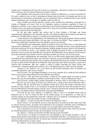 mundos por la Inteligencia del Gran Sol Central, ha comenzado a derramar los Rayos de su Esplendor
sobre la Tierra; y hoy, los primeros Rayos han tocado la Tierra.
Este Esplendor estuvo presente al nacer Jesús y durante Su Ministerio, y se retiró al ascender Él.
Ha vuelto a aparecer una vez más, y permanecerá durante más de mil años. Les aseguro que esta es una
actividad que los astrónomos no detectarán con sus instrumentos físicos, ni habrá de ello el más mínimo
registro astrológico; pero, no obstante, es tangible a pesar de todo eso.
Antes, cuando esta Estrella apareció, sostenía como característica dominante o principal de su
Vertida el Elemento del Amor. Esta vez Su Esplendor sostiene en perfecto equilibrio el Amor, la
Sabiduría y el Poder; y esto es parte de la explicación de que Nosotros hayamos dicho repetidamente que
el Poder Crístico casi parecerá entrometerse, pero sólo a causa de la actividad aceleradora que ha entrado
y entrará a la conciencia de todo individuo.
De allí que todos aquellos que utilicen mal la Gran Energía y Privilegio que tienen
experimentarán rápidamente una tremenda reacción. Esto podrá percibirse de tal manera que hasta los
periódicos se pronunciarán al respecto, y ni hablar del reconocimiento individual.
Lo que ahora les estoy predicando es una transmisión por todo el país mediante Nuestra estación
de radio secreta del Camino del Medio. ¿Por que digo “el Camino del Medio”? Pues, porque en é1 está
firmemente establecido el equilibro de las actividades externas y las Internas.
Todos aquellos que comprendan y hagan un esfuerzo sincero por utilizar esto, se encontrarán con
experiencias sorprendentes —no por la gratificación de alguna curiosidad sino por el gran regocijo de que
al fin han reconocido el Uso de su Herencia Suprema. Quienes puedan reconocer lo que se ha afirmado en
relación a la Estrella de Amor, y que mediten sobre la Magna Presencia de Ella, se encontrarán por
momentos como si estuvieran abrazados por un Gran Ser Individualizado. Esto producirá tal Conciencia y
elevación sostenedora que muchas veces los individuos sentirán que sus pies casi ni tocan el piso.
No vayan a malinterpretar este enunciado. Esto no los hará menos iguales para hacerle frente a
los problemas de la experiencia diaria, sino más bien lo opuesto, ya que este Poder Sostenedor adicional a
menudo les resultará de gran sorpresa. Esto es apenas una pequeña ilustración de la manera tan tremenda
con que se puede utilizar el Poder de la Estrella de Amor para solucionar todos los asuntos, y hacer de la
solución algo permanente. Más aún, cuando se utiliza el Poder consciente del Amor Divino para
contrarrestar y consumir aquello que es inferior a Sí, es la Magna Presencia y Poder de Dios actuando.
Pregunta la Sra. Ballard: “Yo vi los Rayos de una Estrella enfocados sobre mí mientras me
encontraba reposando. ¿Qué era esa Vertida?”
Saint Germain: Fue una Magna Realidad y no un error, producto de la venida de esta Estrella de
Amor, ya que tú has estado adherida a la Actividad del Amor Divino.
Sra. Ballard: “¿Por qué recibí tal corriente y vertida de Luz cuando estaba invocando el Amor
Divino como una Acción Sanadora, y también cuando utilicé la frase, ‘Venus, el Planeta del Amor’?”
Saint Germain: Porque habías estado sosteniendo tu atención sobre el Alto Poder de Venus, o
sobre el Gran Ser que está a cargo de Venus. Él ya sabía de esto, y estaba al tanto de la Estrella de Amor.
Durante más de cincuenta años los planetas encima de la Tierra han estado conscientes de la
Estrella de Amor, porque Venus es la Asistencia Consciente del Poder del Amor Divino para la Tierra.
Esta actividad directriz afectará muchas, muchas cosas. Causará la disolución del elemento discordante en
esta Tierra, y de ninguna manera intensificará las reacciones perturbadoras.
Allí están los que oran, suplican y le imploran a Dios, si bien a su alrededor tienen toda Su
Opulencia que se vierte en medio de ellos. No la reciben porque, en su ignorancia, no saben que la
cuestión requiere de una preparación consciente. Aquellos que no se preparan conscientemente tan sólo
recibirán un fragmento de lo que reciben los que sí se han preparado.
Sra. Ballard: “¿Cuál es el color de la Vertida de la Estrella de Amor?”
Saint Germain: La Actividad de su Luz es muy parecida a la acción de un faro sobre cuyo lente
se colocan diversos colores. Su propio color individual es de oro líquido o derretido, pero la Inteligencia
controladora la califica constantemente de acuerdo con los requerimientos en los diversos lugares.
Esta es la primera vez que Su Actividad se ha efectuado sobre toda la Tierra. Hace dos mil años,
Su Vertida únicamente incluyó a Judea, de la cual Belén era el foco central.
Sra. Ballard: “¿Verterá esta Estrella un Poder aún mayor para Navidad?”
Saint Germain: Sí, porque la conciencia de la humanidad se eleva durante Navidad, y esto, al
haberse hecho durante tanto tiempo, ha causado que la humanidad sienta Paz y un Esplendor que se vierte
a través de todos en esta época del año. De manera que constituye una oportunidad tremenda para utilizar
toda fuerza adicional que se tenga a mano.
Sra. Ballard: “¿Fue ésta la Estrella que guió a los Tres Reyes Magos?”
 