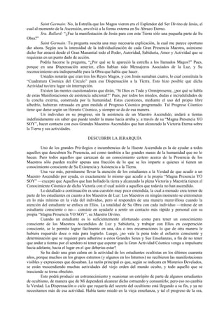 Saint Germain: No, la Estrella que los Magos vieron era el Esplendor del Ser Divino de Jesús, el
cual al momento de la Ascensión, envolvió a la forma externa en Su Abrazo Eterno.
Sra. Ballard: “¿Fue la manifestación de Jesús para con esta Tierra sólo una pequeña parte de Su
Obra?”
Saint Germain: Tu pregunta suscita una muy necesaria explicación, la cual me parece oportuno
dar ahora. Según sea la intensidad de la individualización de cada Gran Presencia Maestra, asimismo
dicho Ser atraerá desde el Gran Manantial todo el Poder, Autoridad, Sabiduría, Amor y Actividad que se
requieran en un punto dado de acción.
Podría hacerse la pregunta, “¿Por qué se le apareció la estrella a los llamados Magos?” Pues,
porque en una Dispensación anterior, ellos habían sido Mensajeros Asociados de la Luz, y Su
reconocimiento era indispensable para la Obra que había que hacer.
Ustedes notarán que eran tres los Reyes Magos, y con Jesús sumaban cuatro, lo cual constituía la
“Cuadratura Cósmica del Círculo” para esa Dispensación a la Tierra. Esto hizo posible que dicha
Actividad tuviera lugar sin interrupción.
Existen las mentes cuestionadoras que dirán, “Si Dios es Todo y Omnipresente, ¿por qué se habla
de estas Manifestaciones de asistencia adicional?” Pues, por todos los miedos, dudas e incredulidades de
la concha externa, construida por la humanidad. Estas cuestiones, mediante el uso del propio libre
albedrío, hubieran retrasado en gran medida el Progreso Cósmico programado. Tal Progreso Cósmico
tiene que darse según un Horario Cósmico, y siempre se da de esa manera.
Un individuo en su progreso, sin la asistencia de un Maestro Ascendido, andará a tientas
indefinidamente sin saber que puede tender la mano hacia arriba y, a través de su “Magna Presencia YO
SOY”, hacer contacto con esos Grandes Maestros Ascendidos que han alcanzado la Victoria Eterna sobre
la Tierra y sus actividades.
DESCUBRIR LA JERARQUÍA
Uno de los grandes Privilegios e incumbencias de la Hueste Ascendida es la de ayudar a todos
aquellos que descubren Su Presencia, así como también a las grandes masas de la humanidad que no lo
hacen. Pero todos aquellos que carezcan de un conocimiento certero acerca de la Presencia de los
Maestros sólo pueden recibir apenas una fracción de lo que se les imparte a quienes sí tienen un
conocimiento consciente de Su Existencia y Asistencia a la Tierra.
Una vez más, permítanme llevar la atención de los estudiantes a la Verdad de que acudir a un
Maestro Ascendido por ayuda, es exactamente lo mismo que acudir a la propia “Magna Presencia YO
SOY” —excepto que Aquellos que han hollado la tierra y alcanzado la plena Victoria y Maestría tienen el
Conocimiento Cósmico de dicha Victoria con el cual asistir a aquellos que todavía no han ascendido.
Lo detallado a continuación es una cuestión muy poco entendida, la cual a menudo crea temor de
parte de los estudiantes en cuanto a los Maestros de Luz: Los Maestros en ningún momento se entrometen
en lo más mínimo en la vida del individuo, pero sí responden de una manera maravillosa cuando la
atención del estudiante se enfoca en Ellos. La totalidad de Su Obra con cada individuo —trátese de un
estudiante consciente o no— consiste en ayudarle a sentir un contacto más rápido y personal con su
propia “Magna Presencia YO SOY”, su Maestro Divino.
Cuando un estudiante es lo suficientemente afortunado como para tener un conocimiento
consciente de los Maestros Ascendidos de Luz y Sabiduría, y trabajar con Ellos en cooperación
consciente, se le permite lograr fácilmente en una, dos o tres encarnaciones lo que de otra manera le
hubiera requerido doce o más para lograrlo. Luego, ¿no vale la pena todo el esfuerzo consciente y
determinación que se requiere para adherirse a estos Grandes Seres y Sus Enseñanzas, a fin de no tener
que andar a tientas por el sendero ni tener que esperar que la Gran Actividad Cósmica venga a impulsarte
hacia adelante, hacia el lugar en el que deberías estar?
Se ha dado una gran calma en la actividad de los estudiantes ocultistas en los últimos cuarenta
años, porque muchos en los grupos externos (y algunos en los Internos) no recibieron las manifestaciones
visibles y expresiones que deseaban. La razón principal es que, según se indicara en Misterios Develados,
se están trascendiendo muchas actividades del viejo orden del mundo oculto, y todo aquello que se
trasciende se torna obsoleto.
Esto podrá producir un estremecimiento y ocasionar un estrépito de parte de algunos estudiantes
de ocultismo, de manera que de Mí dependerá alcanzar dicho estruendo y consumirlo; pero eso no cambia
la Verdad. La Dispensación o ciclo que requería del secreto del ocultismo está llegando a su fin, y ya no
necesitamos más de esa actividad. Había tanto miedo en la vieja enseñanza, y tal el progreso de la era,
 