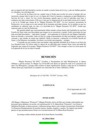 que se requería del más hermético secreto en cuanto a ciertas frases de la Ley; y aún así, habían quienes
se volteaban y las utilizaban mal.
En el uso de los Rayos de Luz, ustedes tiene el Poder para revelar sin correr el peligro del uso
incorrecto, porque todo lo que la Luz y la figura del Cristo le muestre a cualquiera es para Bendición y
Servicio de Luz y Amor. La Luz revela únicamente aquello para lo cual el individuo está listo; y
cualquier otra idea concerniente a Ella no es más que la imaginación de la actividad externa de la mente,
y no es la Verdad que emana de la “Magna Presencia YO SOY”. La Luz reconoce únicamente la
Perfección y no se ocupa en lo más mínimo de la insensata actividad externa. En la medida en que los
estudiantes se adhieran cada vez más a la Actividad de la “Magna Presencia YO SOY”, tienen que
expresar cada vez más Su Perfección.
Me gustaría añadir que conscientemente deben ustedes colocar dentro del Esplendor de esa Gran
Estrella de Amor toda cosa discordante que tengan en su conciencia y mundo. Estén conscientes de que
toda actividad discordante —individual y grupal— será capturada en el abrazo de este Magno Esplendor,
hasta ser borrada y consumida. Cada vez que les venga el pensamiento de tales actividades, sepan que se
consume y que ustedes no tienen que repetirlo. Denle su atención y adoración a la Estrella Secreta de
Amor y a los Maestros Ascendidos, sin temor a no recibir una respuesta —siempre.
A menudo eso que sienten como una banda o algo apretado alrededor de la frente es un Gorro de
Luz Dorada-Cristal. Se coloca sobre la cabeza de un individuo para sostener firme cierta actividad del
Esplendor que emana de la propia “Magna Presencia YO SOY”. Esto siempre se hace en cierto punto de
la Expansión de la Luz en todo el mundo.
BENDICIÓN
“Magna Presencia YO SOY,” Creadora y Precipitadora de toda Manifestación, te damos
alabanza y gracias porque Tu Magna Ley Invencible está ahora en operación total en la conciencia de
estos Tus Mensajeros, y porque todos sienten su plena significación. Sostén a cada uno en Tu Poderoso
Abrazo hasta que experimente el completo uso consciente de tu Amor, Sabiduría y Poder.
[Reimpreso de LA VOZ DEL “YO SOY” de Junio, 1936]
CAPITULO 26
29 de Septiembre de 1.932
SAINT GERMAIN
INVOCACIÓN
¡Oh Magna y Majestuosa “Presencia”! ¡Magno Principio Activo de Dios por siempre esforzándote por
presionar hacia adelante a la acción, a la manifestación! A Ti, Maravillosa “Presencia”, Luz Eterna y
Sabiduría Ilimitada, te damos gracias y alabanzas porque ahora y por siempre reconocemos firmemente
Tu Presencia Omnipenetrante en nuestras mentes, mundos, hogares y asuntos. No importa qué pueda
parecer el que permanezcamos firmes en el reconocimiento de Tu Maravillosa Presencia.
Les traigo a todos saludos de parte de la Gran Hueste Ascendida.
EL DISCURSO
DEPENDENCIA ÚNICA
 