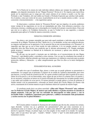 En la Puerta de la ciencia de todo individuo debería tallarse por siempre las palabras: «Sé tú
mismo», esto depende únicamente de esa “Magna Presencia” Divina en ti. No importa cuán maravillosa
pueda ser la experiencia que te venga por otro canal, entrena al ser externo a acudir a ese Ser más
Profundo y más Verdadero, del cual saldrá esa Grande y Profunda Expresión que satisface todo pedido.
En el setenta y cinco por ciento de los casos, la perturbación en el ser y mundo externo se debe —ya sea
consciente o inconscientemente— a las sugestiones ajenas.
Si observamos y sentimos dentro la “Presencia Divina” que nos impulsa a la acción, podremos
tomar ventaja de las sugestiones en vez de ser manipulados por ellas. Esta referencia concierne a las
referencias externas, a medida que uno se desempeña en el mundo de la propia vocación diaria. Claro está
que esto no se aplica a la Verdadera Instrucción, ya que la Verdad no es una sugestión, y estamos
preparados para aplicar la Verdad de manera consciente y sincera.
NINGUNA CONDICIÓN ADVERSA
Sea ahora y por siempre entendido que para todo aquel estudiante o individuo que se ha hecho
consciente de su Magna “Presencia de Dios” dentro de sí y a su alrededor, no hay una condición adversa,
no importa cuál parezca ser la apariencia. Con la atención fija en este reconocimiento a la "Presencia" es
imposible que algo que no sea el bien resulte de toda condición. A la vez pueden ustedes ver cuán
imposible sería que Dios hiciera una condición que le afectara adversamente a Él. Ningún estudiante
puede alcanzar y mantener su libertad de la limitación sin reconocer y aplicar esta sencilla, si bien
Poderosa Verdad.
De allí que sea tan pueril e insensato que un individuo, en el reconocimiento de esta Magna
“Presencia”, siga dándole poder y autoridad a cosas externas. Una vez que los estudiantes han entrado al
Sendero Consciente, deberían entender que tienen que mantenerse en vigilancia consciente para su propia
protección, defensa y liberación —y saber categóricamente que Dios en ellos es la única Inteligencia
Directriz.
PENSAMIENTOS MAL ACOGIDOS
De nada sirve que el estudiante diga, piense o sienta que no puede gobernar su pensamiento o
sentimiento. Les aseguro que al principio sí requiere de un estado de vigilancia determinado, pero tiene
que hacerse, y no hay forma de eximirse de ello. Si a gente extraña le diera por abrir la puerta de tu casa y
entrar sin aviso previo y sin ser bienvenidos, estoy seguro de que en breve le echarías llave a la puerta y,
de ser necesario, colocarías un letrero en el exterior diciendo que únicamente los invitados pueden entrar,
y que nadie será recibido sin aviso previo. El mismo principio se puede aplicar a la hora de gobernar el
mundo mental o de los pensamientos, colocando un letrero afuera del Círculo Mágico de nuestra vida
activa, exactamente de la misma manera en que lo haríamos afuera de la puerta de nuestro hogar.
El estudiante puede decir con plena autoridad: «¡Dios mío! Magna “Presencia” mía, rodéame
con Tu Poderoso Círculo Mágico, de manera que nada distinto a ti pueda encontrar la entrada en
ningún momento. Vela por que esto sea sostenido sin interrupción en todas partes; y con tu
invencible Poder y Sabiduría, capacítame para gobernar y calificar eternamente todo pensamiento
y acción externa con Tu pleno Dominio.»
CUIDADO CON ESTO
Mi Corazón anhela vivamente la Iluminación del estudiante que día tras día, semana tras semana,
sigue diciendo: “¿Cómo voy yo a gobernar mis pensamientos? ¿Por qué estas cuestiones no se
manifiestan como yo lo deseo? ¿Por qué todo no cambia como debería?” Mi querido estudiante, déjame
decirte lo siguiente: Porque, en primer lugar, tu lo has erigido, lo has creado en tu mundo. En segundo
lugar, cada vez que dices “por qué”, “cuando”, “dónde”, “cómo” o “qué” le estás dando poder al viejo
momentum externo.
 