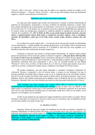 ¡Detente! ¡Mira! ¡Escucha!: Utiliza el lema que ha salido en la expresión externa de ustedes en los
letreros de carretera —“¡Detente! ¡Mira! ¡Escucha!— cada vez que estés tentado a hacer una declaración
negativa, o admitir cosas inferiores a la Perfección.
PROMESA DE AYUDA DE SAINT GERMAIN
Les digo que todos aquellos que reciban esta Instrucción y asuman su postura determinada de
gobernar sus pensamientos, sentimientos y acciones, recibirán una ilimitada Asistencia y Ayuda. Claro
está, ustedes entenderán que el pensamiento, el sentimiento y la acción no son más que tres expresiones
de la Fuerza Una. En vez de dejarte caer en lamentos acerca de tu aparente inhabilidad para imponerte a
lo externo, utiliza esa energía para conquistar la condición dándole la cualidad que necesitas para la
solución de tu problema. Di: «Por el Poder de Dios en mí, puedo lograr la plena maestría y hacerlo
ahora; y categóricamente rehuso darle poder a condiciones, personas, lugares, cosas o actividades
externas. He aprendido a saber que en mi Vida, mente, cuerpo, hogar, mundo y asuntos sólo está
Dios.»
En tu trabajo de escuela cuando niño —y la mayoría de las personas han tenido sus dificultades
con las matemáticas—, cuando sumabas una columna de guarismos, si no le dabas a ello tu atención total,
tu respuesta indudablemente sería la incorrecta. Si el resultado te salía mal tres veces seguidas, se te
llamaba la atención sobre el particular de manera inequívoca.
Asimismo es necesario que asumas la misma postura determinada, sin importar cuáles pueden
parecer las apariencias. De ser necesario, grítate en silencio lo siguiente: «¡Me paro firme! Sólo hay Dios
en Acción en todo lo que me incumbe!» Estoy sumamente contento por el hecho de que algunos están
entendiendo la gran necesidad de la Auto-Corrección, y están decididos a lograrlo. Quienes lo hagan se
encontraran avanzando lenta pero seguramente y una y otra vez recibirán pruebas de esta Magna
“Presencia” Activa. Esto, en breve, les dará toda la fe y el valor en el mundo para ponerle el pie en el
cuello al ser externo, y mantenerlo siempre sujeto y obediente a este Magno Ser Divino interior.
Oh amados estudiantes, ¿por qué siguen titubeando y vacilando? ¡Anímense! Amárrense los
cinturones! Encaren y conquisten a este ser externo ahora, y avancen en esa flameante Luz que se
generara alrededor de ustedes hasta el punto en que ya no se ocuparán más de las actividades externas,
sino de la Ley de su propio Ser Interno. Éste atraerá a ustedes toda la Actividad Armoniosa, Amor, Luz y
Sabiduría. todo lo cual ustedes proyectarán hacia adelante como un Poderoso Río de Luz vertiendo Su
Presencia y Esplendor sobre esos seres benditos que todavía no han alcanzado la plenitud de la Victoria.
Todo estudiante que desee alcanzar una victoria rápida sobre lo externo tiene que dejar
inmediatamente de lamentarse por las condiciones externas, porque al hacer esto, sin saberlo le está
dando poder a la apariencia externa que lo está reteniendo en la mismísima condición de la que desea
salir. Una vez más, permítanme recordarles que no le den poder a nada salvo a Dios en sus mentes, en sus
negocios, en sus hogares, ¡en sus mundos!
Confío en que después de esta explicación ningún estudiante le será tan infiel a su propia “Divina
Presencia” como para no reconocer Su Acción en todo lo que él o ella desea. Que el Esplendor de Dios
sea con todos ustedes y les ayude a hacer esto.
EL PROPIO CUERPO
Fagocitos: Dentro de muy poco tiempo los estudiantes de esta obra se pondrán a comandar los
pequeños trabajadores en todas las partes del cuerpo, para permitirles hacer allí cosas maravillosas. Una
expresión muy poderosa que utilizar podría ser: «¡Magno Ser Maestro en mí! Comanda y dirige a los
pequeños trabajadores internos de mi mente y cuerpo, y vela porque produzcan únicamente la
Perfección en todo órgano y en cada parte; y vela porque este constante proceso constructivo sea
sostenido y mantenido continuamente.»
 