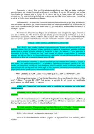 Renovación el cuerpo: Con este Entendimiento debería ser muy fácil que todos y cada uno
experimentaran una renovación completa del cuerpo en el lapso de un año. El hecho es que no hay
imperfección en ninguna parte u órgano de tu cuerpo que tu no hayas puesto allí mediante tu
pensamiento. Por tanto, podrás ver lo fácil que es detener esa actividad mental equivocada y cambiarla a
construir la Perfección en vez de la imperfección.
Llegamos ahora a un punto vital: la tendencia natural inherente en el Principio Vital del individuo
es la Perfección. De manera que cuando vuelves tu atención al Principio Constructivo, regresas una vez
más a erigir dicha Perfección que habías abandonado— y, por tanto, tienes probabilidades cien-a-uno a tu
favor para lograrlo.
Resentimiento: Doquiera que abrigues un resentimiento hacia una persona, lugar, condición o
cosa en lo externo, no estás haciendo más que echarle gasolina al fuego y acercándolo a ti. En el
momento en que resientes, criticas, condenas, odias o culpas, estás creando con una velocidad tremenda,
más de lo mismo, para encadenarte durante tanto más tiempo a las inmundas vestiduras de la limitación.
CHISME—ESTA ES UNA ADVERTENCIA URGENTE
Voy a decirles algo, amados estudiantes, que estremecerá a algunos pero hay que decirlo: si los
individuos vieran cómo se visten así mismos cuando se revuelcan en pensamientos malvados o chismes
desprovistos de bondad, gritarían pidiendo su liberación; ya que —les aseguro— Yo no mancharía la
Conciencia de la Gran “Presencia de Dios” suya tratando de esbozar tal descripción. Si realmente
sabemos que sólo hay Dios en Acción en todas nuestras experiencias externas, fácilmente podemos ver lo
ridículo que es dejar que lo externo se lamente acerca de algo.
Para el verdadero estudiante: El bendito estudiante que sinceramente desea conocer la Verdad, le
hará frente —sin importar qué pueda ser—, se pondrá su Armadura de esa Magna “Presencia de Dios”
interna, y la conquistará, sin importar cuán fiera pueda resultar la batalla. Pero si en todos los puntos él se
auto-recuerda que sólo hay Dios en Acción aquí en todo momento, encontrará que la intensidad de su
pugna (por lo demás grande y fiera) disminuirá mil veces más.
PARA USTEDES Y PARA LOS ESTUDIANTES QUE RECIBAN ESTA INSTRUCCIÓN
Todo parece tender a atraer el Poder hacia el Centro más alto, y una afirmación sabia es: «¡Dios
mio! “¡Magna Presencia YO SOY” Vela porque la energía de mi cuerpo sea equilibrada
perfectamente por toda la mente y el cuerpo.»
«¡Dios mío! Procura que esta persona, lugar o condición sea armoniosa en acción aquí,
¡ahora mismo!»
«Levántate y ve al Padre» es una afirmación maravillosa especialmente para condiciones de
negocios.
Para toda sensación de cansancio: «¡Absorbo la Magna Presencia y Energía de mi Ser Divino, y
ésta se expresa como alerta, júbilo y actividad abundante en mi vida externa y asuntos!» «¡Dios es mi
Energía, expresándose ahora mismo en mi actividad externa.»
Para todo suministro: Si parece que algo hace falta, Dios en ti es el Creador y Suministrador de
eso. Inmediatamente emite el Comando de que Dios lo suministra abundantemente ahora mismo.
Habla La Sra. Ballard: “Acaba de ocurrírseme algo, decir:”
«Este es el Palacio Diamantino de Dios! ¡Regresa a tu lugar verdadero en el universo y hazlo
rápido!»
 