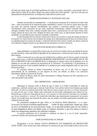 allí hará que tenga lugar la actividad equilibrante de todos los centros, atrayendo y proyectando todo el
poder hacia el centro de la cabeza. Desde este centro el poder del verbo [speech] —que no es más que una
representación del pensamiento- se reflejará de vuelta sobre el centro vocal.
RESPIRACIÓN RÍTMICA Y PUNTOS DE ANCLAJE
Durante este período de contemplación —o de dirección consciente de la atención al Centro Más
Alto— estén conscientes de la respiración pareja, equilibrada y rítmica. Con esto no quiero decir que hay
que darle una atención especial; sencillamente, que respiren a conciencia algunas veces, y luego
sencillamente estén conscientes de que están respirando rítmicamente. Inhalen contando hasta ocho;
retengan contando hasta ocho; exhalen contando hasta ocho; y permanezcan sin aire hasta contar ocho.
Luego, repitan de nuevo este ciclo. Después de hacer esto varias veces, se aproximarán bastante al ritmo
apropiado. La actividad de esta conciencia responde a la demanda.
El gran Principio Divino está por encima de la forma y la envuelve a causa del anclaje de Dios en
el corazón. Los Siete Centros son los puntos de anclaje de la individualización de Dios en la forma física.
La glándula pineal es el punto de anclaje e irradiación del Gran Sol Central. Cuando nos demos cuenta de
esto, habremos llegado al punto en que dejaremos de considerar los centros inferiores.
SOLICITUD DE RESPUESTA CORRECTA
Sigan pidiéndole a so propio Dios interior que les revele la actividad correcta que habrán de ejercer
en todo momento. Cada cual habrá de depender de las indicaciones o instrucción que reciba de su propio
Dios interior.
Toda la instrucción no es más que una verbalización o palabras que les llevan a poner la atención
sobre ciertas cosas; y LOS ESTUDIANTES DEBERÁN APRENDER DE LAS PALABRAS PER SE, NO
DE LA PRESENCIA QUE LAS PRONUNCIA. La Radiación se verterá a través de las palabras en sí; las
palabras no son más que vehículos de transmisión de la “Presencia”. El sentimiento y el pensamiento se
tornarán tan precisos como la palabra hablada en la medida en que ustedes dependan cada vez más en la
Presencia de Dios.
Es necesario utilizar la Llama Consumidora al menos una vez al día. Esto se requiere
especialmente de los estudiantes, ya que algunos de ellos, sin saberlo, se abren a las cuestiones
discordantes debido a la presión de la masa.
Al utilizar los Rayos, traten de sentir intensamente la Magna Presencia de Dios operando en el
color que puedan estar usando.
MUY IMPORTANTE—AMOR DIVINO
Mantengan la atención sobre el hecho de que el Amor es el Poder Controlador en todas las
condiciones, sabiendo siempre que se trata de Amor Divino. Esto califica todo el amor humano que pueda
haber allí, y lo eleva en armonía al nivel del Amor Divino. Sepan siempre que Dios es el Poder Sostenedor
en toda petición que se haga. Deben estar conscientes de este hecho cuandoquiera que utilicen la Ley.
Recuerda que en todo uso consciente de la Ley, ¡eres tú guien en toda momento determina las cualidades
que deseas manifestar y sostener! No existen dos individuos que experimenten exactamente los mismos
efectos. Uno podrá tener una irritación de mente, otro, de cuerpo; uno podrá experimentar ansiedad, otro,
indisposiciones de salud.
La conciencia constante de que «Dios es mi Perfecta Salud Opulencia —y es Auto-
Sostenida» los llevará a la Plena manifestación visible de tales condiciones. Sepan que «Dios
en mí es el Guardián de mi casa-del-tesoro; luego, yo sé que Dios produce para mi uso visible y
en gran abundancia dinero tan rápido como yo requiero utilizarlo; y que éste nunca se atrasa y
todas mis obligaciones aparentes son cubiertas a tiempo»
La gozosa indiferencia de la juventud es realmente un dejar ir; y con el Amor imperando,
constituye el poder más potente para manifestar.
INDICACIONES PARA EL HOGAR
Dirigiéndose a la Sra. Ballard: NUNCA DEPONGAS TUS BARROTES DE PROTECCIÓN
ANTE NADIE. Sería sensato que todos utilizaran la conciencia de que laActividad de Dios está en este
 
