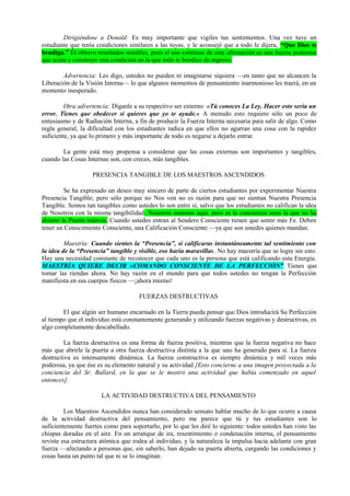 Dirigiéndose a Donald: Es muy importante que vigiles tus sentimientos. Una vez tuve un
estudiante que tenía condiciones similares a las tuyas, y le aconsejé que a todo le dijera, “Que Dios te
bendiga.” Él obtuvo resultados notables, pues el uso continuo de esta afirmación es una fuerza poderosa
que actúa y construye una condición en la que todo te bendice de regreso.
Advertencia: Les digo, ustedes no pueden ni imaginarse siquiera —en tanto que no alcancen la
Liberación de la Visión Interna— lo que algunos momentos de pensamiento inarmonioso les traerá, en un
momento inesperado.
Otra advertencia: Díganle a su respectivo ser externo: «Tú conoces La Ley. Hacer esto sería un
error. Tienes que obedecer si quieres que yo te ayude.» A menudo esto requiere sólo un poco de
entusiasmo y de Radiación Interna, a fin de producir la Fuerza Interna necesaria para salir de algo. Como
regla general, la dificultad con los estudiantes radica en que ellos no agarran una cosa con la rapidez
suficiente, ya que lo primero y más importante de todo es negarse a dejarlo entrar.
La gente está muy propensa a considerar que las cosas externas son importantes y tangibles,
cuando las Cosas Internas son, con creces, más tangibles.
PRESENCIA TANGIBLE DE LOS MAESTROS ASCENDIDOS
Se ha expresado un deseo muy sincero de parte de ciertos estudiantes por experimentar Nuestra
Presencia Tangible; pero sólo porque no Nos ven no es razón para que no sientan Nuestra Presencia
Tangible. Somos tan tangibles como ustedes lo son entre sí, salvo que los estudiantes no califican la idea
de Nosotros con la misma tangibilidad. Nosotros estamos aquí, pero es la conciencia suya la que no ha
abierto la Puerta todavía. Cuando ustedes entran al Sendero Consciente tienen que sentir más Fe. Deben
tener un Conocimiento Consciente, una Calificación Consciente —ya que son ustedes quienes mandan.
Maestría: Cuando sientes la “Presencia”, si calificaras instantáneamente tal sentimiento con
la idea de la “Presencia” tangible y visible, eso haría maravillas. No hay maestría que se logre sin esto.
Hay una necesidad constante de reconocer que cada uno es la persona que está calificando esta Energía.
MAESTRÍA QUIERE DECIR «COMANDO CONSCIENTE DE LA PERFECCIÓN” Tienes que
tomar las riendas ahora. No hay razón en el mundo para que todos ustedes no tengan la Perfección
manifiesta en sus cuerpos físicos —¡ahora mismo!
FUERZAS DESTRUCTIVAS
El que algún ser humano encarnado en la Tierra pueda pensar que Dios introducirá Su Perfección
al tiempo que el individuo está constantemente generando y utilizando fuerzas negativas y destructivas, es
algo completamente descabellado.
La fuerza destructiva es una forma de fuerza positiva, mientras que la fuerza negativa no hace
más que abrirle la puerta a otra fuerza destructiva distinta a la que uno ha generado para sí. La fuerza
destructiva es intensamente dinámica. La fuerza constructiva es siempre dinámica y mil veces más
poderosa, ya que ése es su elemento natural y su actividad [Esto concierne a una imagen proyectada a la
conciencia del Sr. Ballard, en la que se le mostró una actividad que había comenzado en aquel
entonces].
LA ACTIVIDAD DESTRUCTIVA DEL PENSAMIENTO
Los Maestros Ascendidos nunca han considerado sensato hablar mucho de lo que ocurre a causa
de la actividad destructiva del pensamiento, pero me parece que tú y tus estudiantes son lo
suficientemente fuertes como para soportarlo, por lo que les diré lo siguiente: todos ustedes han visto las
chispas doradas en el aire. En un arranque de ira, resentimiento o condenación interna, el pensamiento
reviste esa estructura atómica que rodea al individuo, y la naturaleza la impulsa hacia adelante con gran
fuerza —afectando a personas que, sin saberlo, han dejado su puerta abierta, cargando las condiciones y
cosas hasta un punto tal que ni se lo imaginan.
 