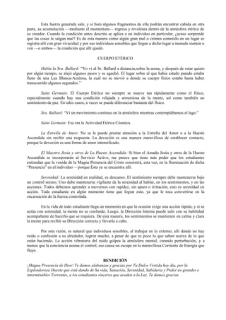 Esta fuerza generada sale, y si bien algunos fragmentos de ella podrán encontrar cabida en otra
parte, su acumulación —mediante el moméntum— regresa y revolotea dentro de la atmósfera etérica de
su creador. Cuando la condición antes descrita se aplica a un individuo en particular, ¿acaso sorprende
que las cosas le salgan mal? Es de esta manera cómo algún gran mal o crimen cometido en un lugar se
registra allí con gran vivacidad y por eso individuos sensibles que llegan a dicho lugar a menudo sienten o
ven —o ambos— la condición que allí quedó.
CUERPO ETÉRICO
Habla la Sra. Ballard: “Yo vi al Sr. Ballard a distancia,sobre la arena, y después de estar quieto
por algún tiempo, se alejó algunos pasos y se agachó. El lugar sobre el que había estado parado estaba
lleno de una Luz Blanca-Azulosa, la cual no se movió a donde su cuerpo físico estaba hasta haber
transcurrido algunos segundos.’’
Saint Germain: El Cuerpo Etérico no siempre se mueve tan rápidamente como el físico,
especialmente cuando hay una condición relajada y armoniosa de la mente, así como también un
sentimiento de paz. En tales casos, a veces se puede diferenciar bastante del físico.
Sra. Ballard: “Vi un movimiento continuo en la atmósfera mientras contemplábamos el lago.”
Saint Germain: Esa era la Actividad Etérica Cósmica.
La Estrella de Amor: No se le puede prestar atención a la Estrella del Amor o a la Hueste
Ascendida sin recibir una respuesta. La devoción es una manera maravillosa de establecer contacto,
porque la devoción es una forma de amor intensificado.
El Maestro Jesús y otros de La Hueste Ascendida: Si bien el Amado Jesús y otros de la Hueste
Ascendida se incorporarán al Servicio Activo, me parece que tiene más poder que los estudiantes
entiendan que la venida de la Magna Presencia del Cristo consistirá, esta vez, en la Iluminación de dicha
“Presencia” en el individuo —porque Ésta ya se encuentra allí.
Serenidad: La serenidad en realidad, es descanso. El sentimiento siempre debe mantenerse bajo
un control sereno. Uno debe mantenerse vigilante de la serenidad al hablar, en los sentimientos, y en las
acciones. Todos debemos aprender a movernos con rapidez, sin apuro o irritación; esto es serenidad en
acción. Todo estudiante en algún momento tiene que lograr esto, ya que le toca convertirse en la
encarnación de la fuerza controlada.
En la vida de todo estudiante llega un momento en que la ocasión exige una acción rápida; y si se
actúa con serenidad, la mente no se confunde. Luego, la Dirección Interna puede salir con su habilidad
acompañante de hacerlo que se requiera. De esta manera, los sentimientos se mantienen en calma y clara
la mente para recibir su Dirección correcta y llevarla a cabo.
Por esta razón, es natural que individuos sensibles, al trabajar en lo externo, allí donde no hay
ruido o confusión a su alrededor, logren mucho, a pesar de que es poco lo que saben acerca de lo que
están haciendo. La acción vibratoria del ruido golpea la atmósfera mental, creando perturbación, y a
menos que la conciencia asuma el control, eso causa un escape en la maravillosa Corriente de Energía que
fluye.
BENDICIÓN
¡Magna Presencia de Dios! Te damos alabanzas y gracias por Tu Dulce Vertida hoy día, por la
Esplendorosa Hueste que está dando de Su vida, Sanación, Serenidad, Sabiduría y Poder en grandes e
interminables Torrentes, a los estudiantes sinceros que acuden a la Luz. Te damos gracias.
 
