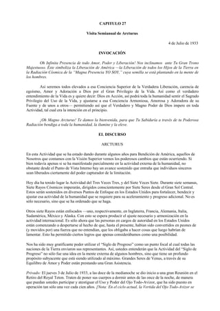 CAPITULO 27
Visita Semianual de Arcturus
4 de Julio de 1933
INVOCACIÓN
Oh Infinita Presencia de todo Amor, Poder y Liberación! Nos inclinamos ante Tu Gran Trono
Majestuoso. Éste simboliza la Liberación de América —la Liberación de todos los Hijos de la Tierra en
la Radiación Cósmica de la “Magna Presencia YO SOY,” cuya semilla se está plantando en la mente de
los hombres.
Así seremos todos elevados a esa Conciencia Superior de la Verdadera Liberación, carencia de
egoísmo, Amor y Adoración a Dios por el Gran Privilegio de la Vida. Así como el verdadero
entendimiento de la Vida es y quiere decir: Dios en Acción, así podrá toda la humanidad sentir el Sagrado
Privilegio del Uso de la Vida, y ajustarse a esa Conciencia Armoniosa, Amorosa y Adoradora de su
Fuente y de unos a otros— permitiendo así que el Verdadero y Magno Poder de Dios impere en toda
Actividad, tal cual era la intención en el principio.
¡Oh Magno Arcturus! Te damos la bienvenida, para que Tu Sabiduría a través de tu Poderosa
Radiación bendiga a toda la humanidad, la ilumine y la eleve.
EL DISCURSO
ARCTURUS
En esta Actividad que se ha estado dando durante algunos años para Bendición de América, aquellos de
Nosotros que contamos con la Visión Superior vemos los poderosos cambios que están ocurriendo. Si
bien todavía apenas si se ha manifestado parcialmente en la actividad externa de la humanidad, no
obstante desde el Punto de Vista Interno hay un avance sostenido que entraña que individuos sinceros
sean liberados ciertamente del poder capturador de la limitación.
Hoy día ha tenido lugar la Actividad del Tres Veces Tres, y del Siete Veces Siete. Durante siete semanas,
Siete Rayos Cósmicos imperarán, dirigidos conscientemente por Siete Seres desde el Gran Sol Central.
Estos serán sostenidos en diversos Puntos de Enfoque en los Estados Unidos para fortalecer, bendecir y
ajustar esa actividad de la humanidad que se requiere para su aceleramiento y progreso adicional. No es
sólo necesario, sino que se ha ordenado que se haga.
Otros siete Rayos están enfocados —uno, respectivamente, en Inglaterra, Francia, Alemania, Italia,
Sudamérica, México y Alaska. Con esto se espera producir el ajuste necesario y armonización en la
actividad internacional. Es sólo ahora que las personas en cargos de autoridad en los Estados Unidos
están comenzando a despertarse al hecho de que, hasta el presente, habían sido convertidos en peones de
(y movidos por) una fuerza que no entendían, que los obligaba a hacer cosas que luego habrían de
lamentar. Esto ha permitido ciertos logros que apenas considerábamos como una posibilidad.
Nos ha sido muy gratificante poder utilizar el “Siglo de Progreso” como un punto focal al cual todas las
naciones de la Tierra enviaron sus representantes. Así, ustedes entenderán que la Actividad del “Siglo de
Progreso” no sólo fue una idea en la mente externa de algunos hombres, sino que tiene un profundo
propósito subyacente que está siendo utilizado al máximo. Grandes Seres de Venus, a través de su
Equilibro de Amor y Poder están prestando una Gran Asistencia.
Privado: El jueves 3 de Julio de 1933, a las doce de la medianoche se dio inicio a una gran Reunión en el
Retiro del Royal Teton. Traten de poner sus cuerpos a dormir antes de las once de la noche, de manera
que puedan ustedes participar y atestiguar el Uso y Poder del Ojo Todo-Avizor, que ha sido puesto en
operación tan sólo una vez cada cien años. [Nota: En el ciclo actual, la Vertida del Ojo Todo-Avizor se
 