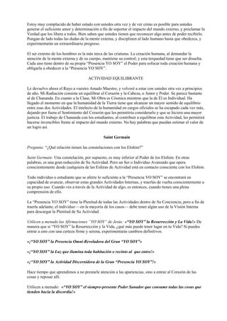 Estoy muy complacido de haber estado con ustedes otra vez y de ver cómo es posible para ustedes
generar el suficiente amor y determinación a fin de soportar el impacto del mundo externo, y proclamar la
Verdad que los libera a todos. Bien saben que ustedes tienen que reconocer algo antes de poder recibirlo.
Pongan de lado todas las dudas de la mente externa, y disciplinen al lado humano hasta que obedezca, y
experimentarán un extraordinario progreso.
El ser externo de los hombres es la más terca de las criaturas. La creación humana, al demandar la
atención de la mente externa y de su cuerpo, mantiene su control; y esta terquedad tiene que ser disuelta.
Cada uno tiene dentro de su propia “Presencia YO SOY” el Poder para sofocar toda creación humana y
obligarla a obedecer a la “Presencia YO SOY”.
ACTIVIDAD EQUILIBRANTE
Le devuelvo ahora el Rayo a vuestro Amado Maestro, y volveré a estar con ustedes otra vez a principios
de año. Mi Radiación consiste en equilibrar el Corazón y la Cabeza, o Amor y Poder. Se parece bastante
al de Chananda. En cuanto a la Clase, Mi Obra es Cósmica mientras que la de Él es Individual. Ha
llegado el momento en que la humanidad de la Tierra tiene que alcanzar un mayor sentido de equilibrio
entre esas dos Actividades. El intelecto de la humanidad en cargos oficiales se ha escapado cada vez más,
dejando por fuera el Sentimiento del Corazón que les permitiría considerarlo y que se hiciera una mayor
justicia. El trabajo de Chananda con los estudiantes, al contribuir a equilibrar esta Actividad, les permitirá
hacerse invencibles frente al impacto del mundo externo. No hay palabras que puedan estimar el valor de
un logro así.
Saint Germain
Pregunta: “¿Qué relación tienen las constelaciones con los Elohim?”
Saint Germain: Una constelación, por supuesto, es muy inferior al Poder de los Elohim. En otras
palabras, es una gran reducción de Su Actividad. Pero un Ser o Individuo Avanzado que opera
conscientemente desde cualquiera de las Esferas de Actividad está en contacto consciente con los Elohim.
Todo individuo o estudiante que se aferre lo suficiente a la “Presencia YO SOY” se encontrará en
capacidad de avanzar, observar estas grandes Actividades Internas, y traerlas de vuelta conscientemente a
su propio uso. Cuando ves a través de la Actividad de algo, es entonces, cuando tienes una plena
comprensión de ello.
La “Presencia YO SOY” tiene la Plenitud de todas las Actividades dentro de Su Conciencia; pero a fin de
traerla adelante, el individuo —en la mayoría de los casos— debe tener algún uso de la Visión Interna
para descargar la Plenitud de Su Actividad.
Utilicen a menudo las Afirmaciones “YO SOY” de Jesús: «“YO SOY” la Resurrección y La Vida!» De
manera que si “YO SOY” la Resurrección y la Vida, ¿qué más puede tener lugar en tu Vida? Si puedes
entrar a esto con una certeza firme y serena, experimentarás cambios definitivos.
«¡“YO SOY” la Presencia Omni-Reveladora del Gran “YO SOY”»
«¡“YO SOY” la Luz que ilumina toda habitación o recinto al que entro!»
«¡“YO SOY” la Actividad Discernidora de la Gran “Presencia YO SOY”!»
Hace tiempo que aprendimos a no prestarle atención a las apariencias, sino a entrar al Corazón de las
cosas y reposar allí.
Utilicen a menudo: «“YO SOY” el siempre-presente Poder Sanador que consume todas las cosas que
tienden hacia la discordia!»
 