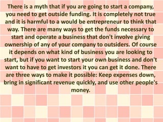 There is a myth that if you are going to start a company,
 you need to get outside funding. It is completely not true
and it is harmful to a would be entrepreneur to think that
  way. There are many ways to get the funds necessary to
   start and operate a business that don't involve giving
ownership of any of your company to outsiders. Of course
  it depends on what kind of business you are looking to
start, but if you want to start your own business and don't
want to have to get investors it you can get it done. There
 are three ways to make it possible: Keep expenses down,
bring in significant revenue quickly, and use other people's
                           money.
 