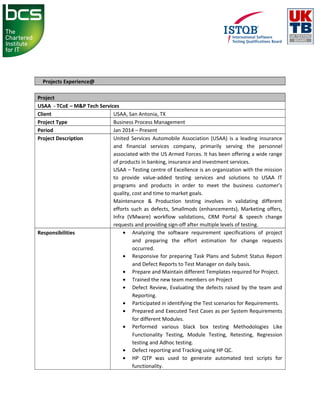Projects Experience@
Project
USAA - TCoE – M&P Tech Services
Client USAA, San Antonia, TX
Project Type Business Process Management
Period Jan 2014 – Present
Project Description United Services Automobile Association (USAA) is a leading insurance
and financial services company, primarily serving the personnel
associated with the US Armed Forces. It has been offering a wide range
of products in banking, insurance and investment services.
USAA – Testing centre of Excellence is an organization with the mission
to provide value-added testing services and solutions to USAA IT
programs and products in order to meet the business customer’s
quality, cost and time to market goals.
Maintenance & Production testing involves in validating different
efforts such as defects, Smallmods (enhancements), Marketing offers,
Infra (VMware) workflow validations, CRM Portal & speech change
requests and providing sign-off after multiple levels of testing.
Responsibilities • Analyzing the software requirement specifications of project
and preparing the effort estimation for change requests
occurred.
• Responsive for preparing Task Plans and Submit Status Report
and Defect Reports to Test Manager on daily basis.
• Prepare and Maintain different Templates required for Project.
• Trained the new team members on Project
• Defect Review, Evaluating the defects raised by the team and
Reporting.
• Participated in identifying the Test scenarios for Requirements.
• Prepared and Executed Test Cases as per System Requirements
for different Modules.
• Performed various black box testing Methodologies Like
Functionality Testing, Module Testing, Retesting, Regression
testing and Adhoc testing.
• Defect reporting and Tracking using HP QC.
• HP QTP was used to generate automated test scripts for
functionality.
 
